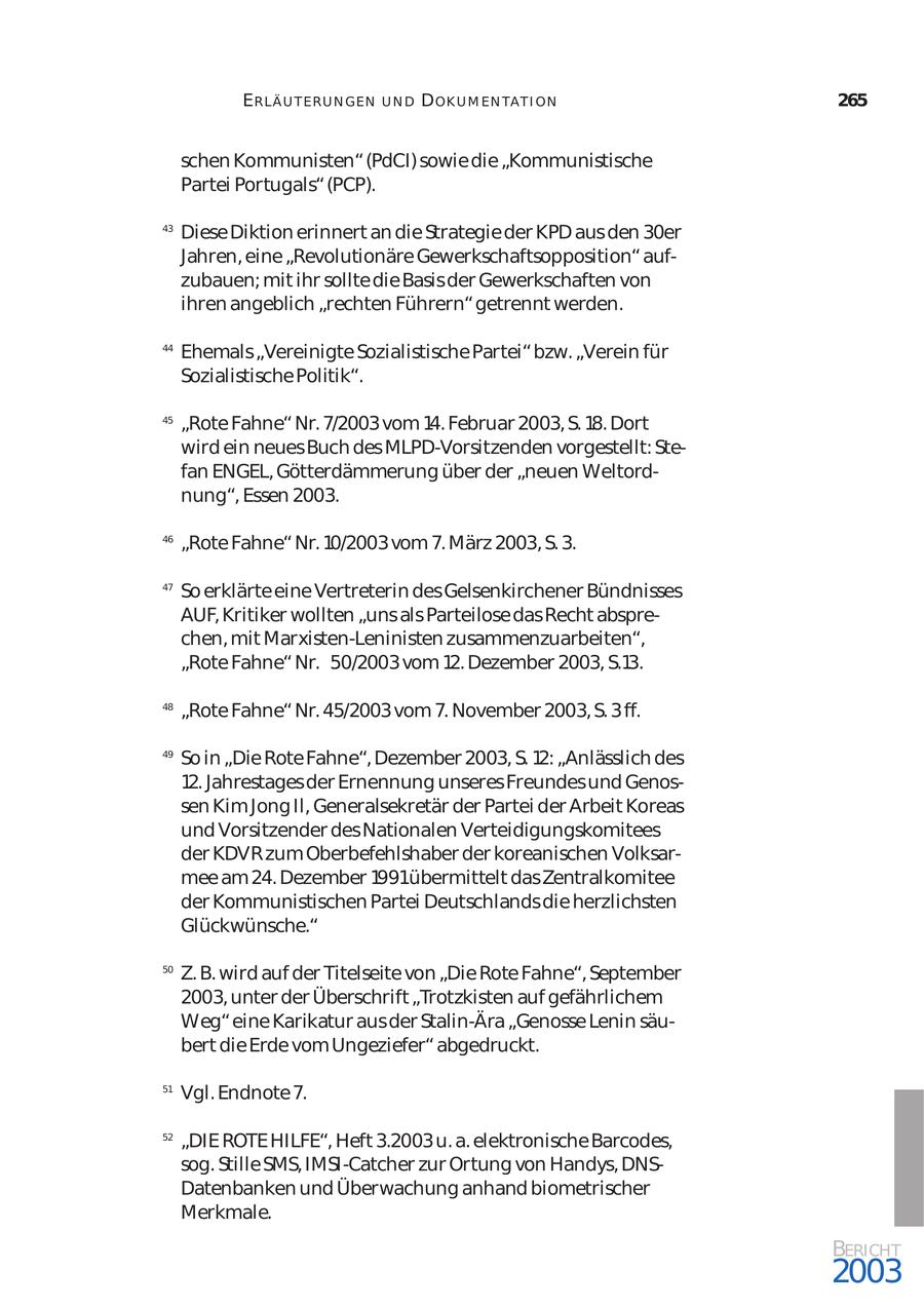 ERLÄ U T ER U N GEN UND D OK U M EN TA T I ON 265 schen Kommunisten" (PdCI) sowie die "Kommunistische Partei Portugals" (PCP). 43 Diese Diktion erinnert an die Strategie der KPD aus den 30er Jahren, eine "Revolutionäre Gewerkschaftsopposition" auf zubauen; mit ihr sollte die Basis der Gewerkschaften von ihren angeblich "rechten Führern" getrennt werden. 44 Ehemals "Vereinigte Sozialistische Partei" bzw. "Verein für Sozialistische Politik". 45 "Rote Fahne" Nr. 7/2003 vom 14. Februar 2003, S. 18. Dort wird ein neues Buch des MLPD-Vorsitzenden vorgestellt: Ste fan ENGEL, Götterdämmerung über der "neuen Weltord nung", Essen 2003. 46 "Rote Fahne" Nr. 10/2003 vom 7. März 2003, S. 3. 47 So erklärte eine Vertreterin des Gelsenkirchener Bündnisses AUF, Kritiker wollten "uns als Parteilose das Recht abspre chen, mit Marxisten-Leninisten zusammenzuarbeiten", "Rote Fahne" Nr. 50/2003 vom 12. Dezember 2003, S.13. 48 "Rote Fahne" Nr. 45/2003 vom 7. November 2003, S. 3 ff. 49 So in "Die Rote Fahne", Dezember 2003, S. 12: "Anlässlich des 12. Jahrestages der Ernennung unseres Freundes und Genossen Kim Jong Il, Generalsekretär der Partei der Arbeit Koreas und Vorsitzender des Nationalen Verteidigungskomitees der KDVR zum Oberbefehlshaber der koreanischen Volksar mee am 24. Dezember 1991übermittelt das Zentralkomitee der Kommunistischen Partei Deutschlands die herzlichsten Glückwünsche." 50 Z. B. wird auf der Titelseite von "Die Rote Fahne", September 2003, unter der Überschrift "Trotzkisten auf gefährlichem Weg" eine Karikatur aus der Stalin-Ära "Genosse Lenin säu bert die Erde vom Ungeziefer" abgedruckt. 51 Vgl. Endnote 7. 52 "DIE ROTE HILFE", Heft 3.2003 u. a. elektronische Barcodes, sog. Stille SMS, IMSI-Catcher zur Ortung von Handys, DNSDatenbanken und Überwachung anhand biometrischer Merkmale. BERICHT 2003