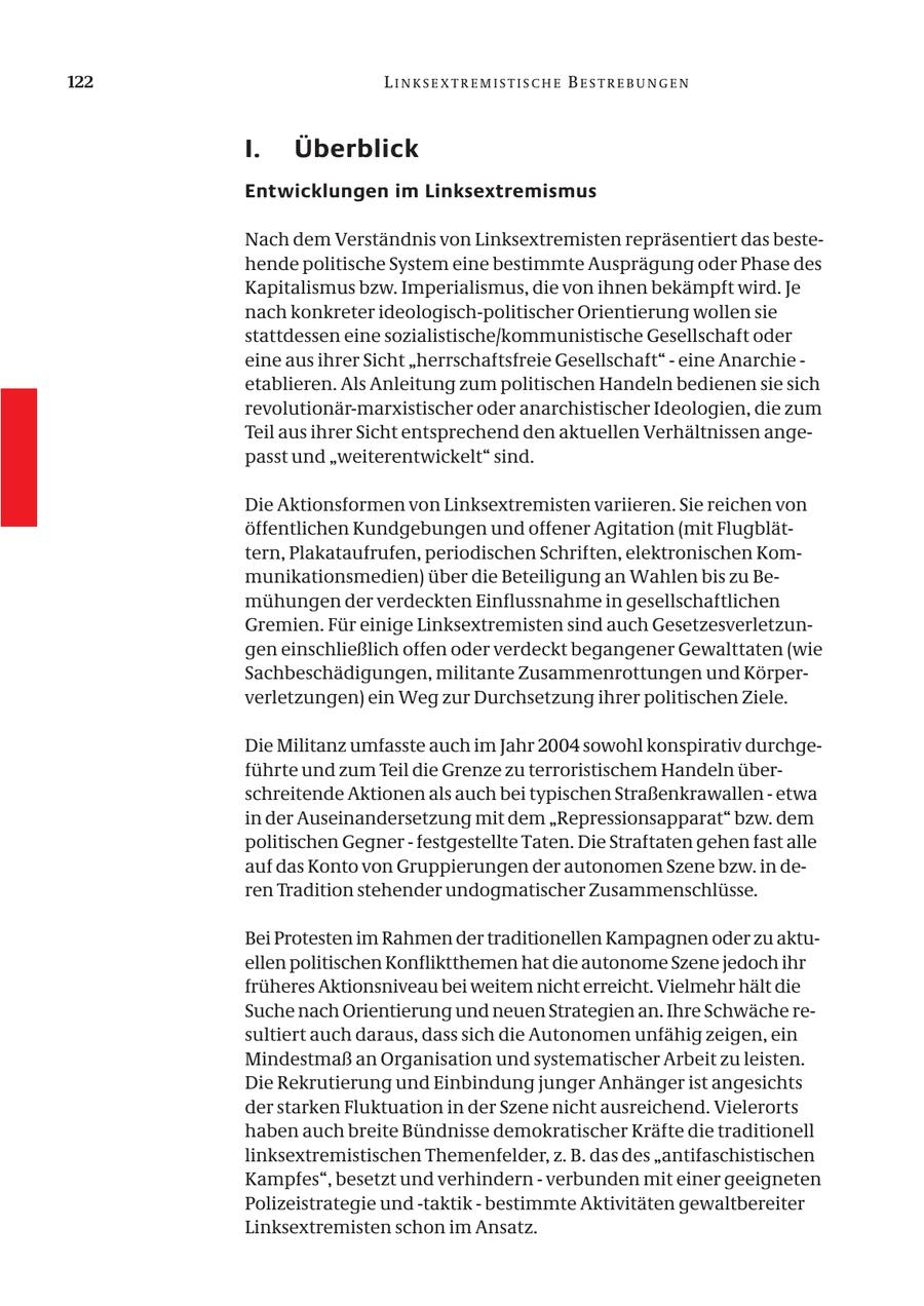 122 LINKSEXTREMISTISCHE BESTREBUNGEN I. Überblick Entwicklungen im Linksextremismus Nach dem Verständnis von Linksextremisten repräsentiert das bestehende politische System eine bestimmte Ausprägung oder Phase des Kapitalismus bzw. Imperialismus, die von ihnen bekämpft wird. Je nach konkreter ideologisch-politischer Orientierung wollen sie stattdessen eine sozialistische/kommunistische Gesellschaft oder eine aus ihrer Sicht "herrschaftsfreie Gesellschaft" - eine Anarchie - etablieren. Als Anleitung zum politischen Handeln bedienen sie sich revolutionär-marxistischer oder anarchistischer Ideologien, die zum Teil aus ihrer Sicht entsprechend den aktuellen Verhältnissen angepasst und "weiterentwickelt" sind. Die Aktionsformen von Linksextremisten variieren. Sie reichen von öffentlichen Kundgebungen und offener Agitation (mit Flugblättern, Plakataufrufen, periodischen Schriften, elektronischen Kommunikationsmedien) über die Beteiligung an Wahlen bis zu Bemühungen der verdeckten Einflussnahme in gesellschaftlichen Gremien. Für einige Linksextremisten sind auch Gesetzesverletzungen einschließlich offen oder verdeckt begangener Gewalttaten (wie Sachbeschädigungen, militante Zusammenrottungen und Körperverletzungen) ein Weg zur Durchsetzung ihrer politischen Ziele. Die Militanz umfasste auch im Jahr 2004 sowohl konspirativ durchgeführte und zum Teil die Grenze zu terroristischem Handeln überschreitende Aktionen als auch bei typischen Straßenkrawallen - etwa in der Auseinandersetzung mit dem "Repressionsapparat" bzw. dem politischen Gegner - festgestellte Taten. Die Straftaten gehen fast alle auf das Konto von Gruppierungen der autonomen Szene bzw. in deren Tradition stehender undogmatischer Zusammenschlüsse. Bei Protesten im Rahmen der traditionellen Kampagnen oder zu aktuellen politischen Konfliktthemen hat die autonome Szene jedoch ihr früheres Aktionsniveau bei weitem nicht erreicht. Vielmehr hält die Suche nach Orientierung und neuen Strategien an. Ihre Schwäche resultiert auch daraus, dass sich die Autonomen unfähig zeigen, ein Mindestmaß an Organisation und systematischer Arbeit zu leisten. Die Rekrutierung und Einbindung junger Anhänger ist angesichts der starken Fluktuation in der Szene nicht ausreichend. Vielerorts haben auch breite Bündnisse demokratischer Kräfte die traditionell linksextremistischen Themenfelder, z. B. das des "antifaschistischen Kampfes", besetzt und verhindern - verbunden mit einer geeigneten Polizeistrategie und -taktik - bestimmte Aktivitäten gewaltbereiter Linksextremisten schon im Ansatz.