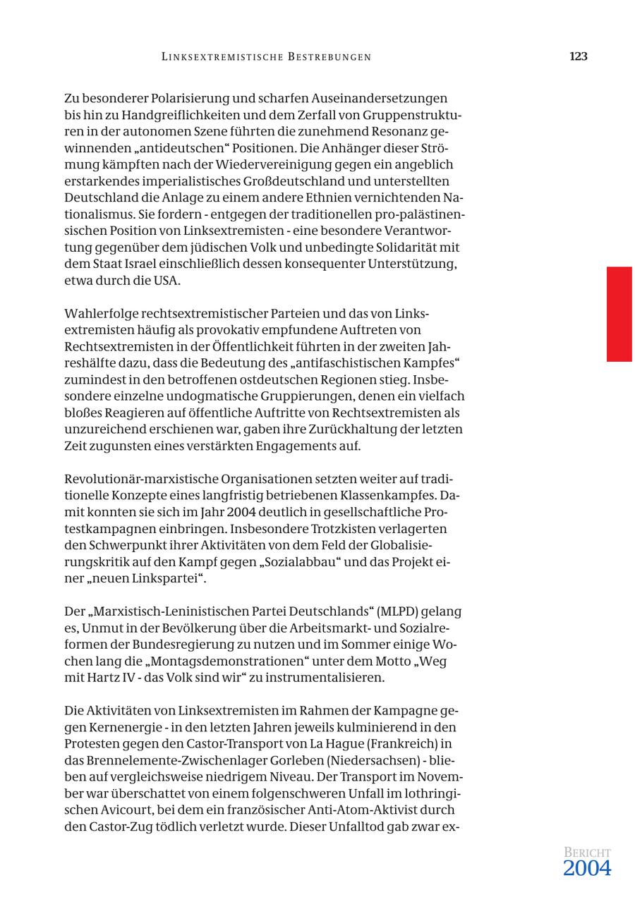 LINKSEXTREMISTISCHE BESTREBUNGEN 123 Zu besonderer Polarisierung und scharfen Auseinandersetzungen bis hin zu Handgreiflichkeiten und dem Zerfall von Gruppenstrukturen in der autonomen Szene führten die zunehmend Resonanz gewinnenden "antideutschen" Positionen. Die Anhänger dieser Strömung kämpften nach der Wiedervereinigung gegen ein angeblich erstarkendes imperialistisches Großdeutschland und unterstellten Deutschland die Anlage zu einem andere Ethnien vernichtenden Nationalismus. Sie fordern - entgegen der traditionellen pro-palästinensischen Position von Linksextremisten - eine besondere Verantwortung gegenüber dem jüdischen Volk und unbedingte Solidarität mit dem Staat Israel einschließlich dessen konsequenter Unterstützung, etwa durch die USA. Wahlerfolge rechtsextremistischer Parteien und das von Linksextremisten häufig als provokativ empfundene Auftreten von Rechtsextremisten in der Öffentlichkeit führten in der zweiten Jahreshälfte dazu, dass die Bedeutung des "antifaschistischen Kampfes" zumindest in den betroffenen ostdeutschen Regionen stieg. Insbesondere einzelne undogmatische Gruppierungen, denen ein vielfach bloßes Reagieren auf öffentliche Auftritte von Rechtsextremisten als unzureichend erschienen war, gaben ihre Zurückhaltung der letzten Zeit zugunsten eines verstärkten Engagements auf. Revolutionär-marxistische Organisationen setzten weiter auf traditionelle Konzepte eines langfristig betriebenen Klassenkampfes. Damit konnten sie sich im Jahr 2004 deutlich in gesellschaftliche Protestkampagnen einbringen. Insbesondere Trotzkisten verlagerten den Schwerpunkt ihrer Aktivitäten von dem Feld der Globalisierungskritik auf den Kampf gegen "Sozialabbau" und das Projekt einer "neuen Linkspartei". Der "Marxistisch-Leninistischen Partei Deutschlands" (MLPD) gelang es, Unmut in der Bevölkerung über die Arbeitsmarktund Sozialreformen der Bundesregierung zu nutzen und im Sommer einige Wochen lang die "Montagsdemonstrationen" unter dem Motto "Weg mit Hartz IV - das Volk sind wir" zu instrumentalisieren. Die Aktivitäten von Linksextremisten im Rahmen der Kampagne gegen Kernenergie - in den letzten Jahren jeweils kulminierend in den Protesten gegen den Castor-Transport von La Hague (Frankreich) in das Brennelemente-Zwischenlager Gorleben (Niedersachsen) - blieben auf vergleichsweise niedrigem Niveau. Der Transport im November war überschattet von einem folgenschweren Unfall im lothringischen Avicourt, bei dem ein französischer Anti-Atom-Aktivist durch den Castor-Zug tödlich verletzt wurde. Dieser Unfalltod gab zwar exBERICHT 2004