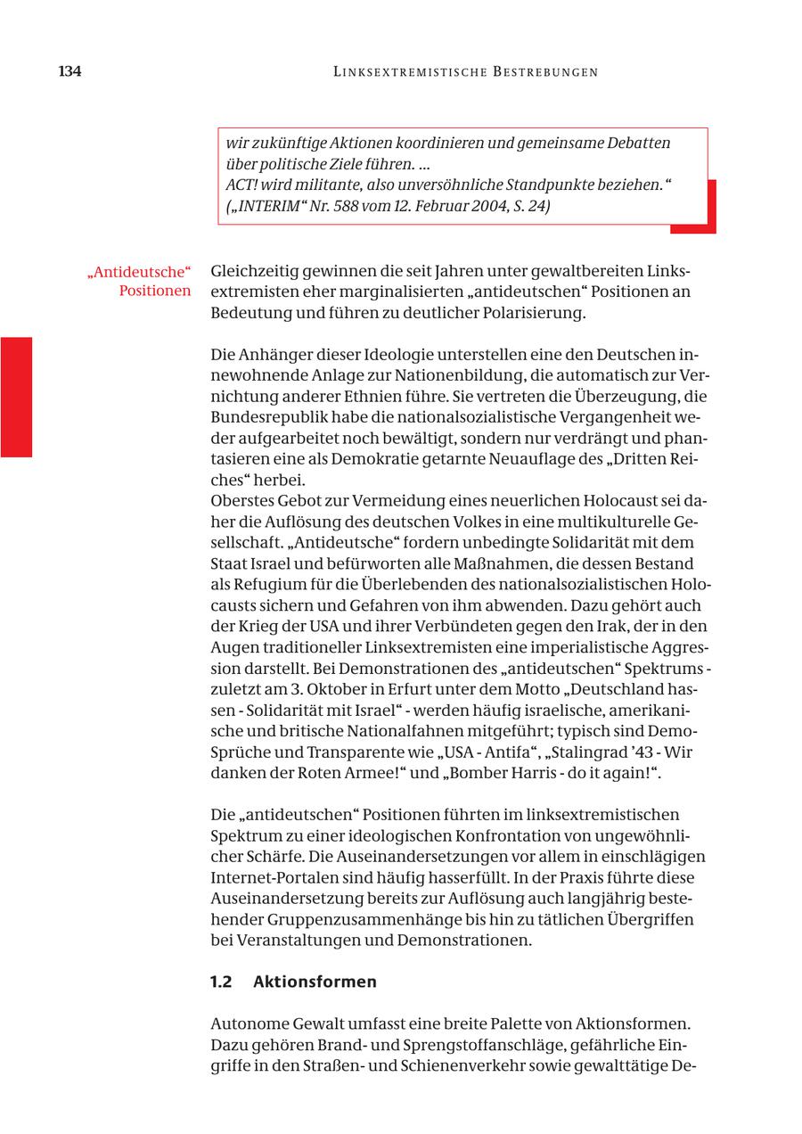 134 LINKSEXTREMISTISCHE BESTREBUNGEN wir zukünftige Aktionen koordinieren und gemeinsame Debatten über politische Ziele führen. ... ACT! wird militante, also unversöhnliche Standpunkte beziehen." ("INTERIM" Nr. 588 vom 12. Februar 2004, S. 24) "Antideutsche" Gleichzeitig gewinnen die seit Jahren unter gewaltbereiten LinksPositionen extremisten eher marginalisierten "antideutschen" Positionen an Bedeutung und führen zu deutlicher Polarisierung. Die Anhänger dieser Ideologie unterstellen eine den Deutschen innewohnende Anlage zur Nationenbildung, die automatisch zur Vernichtung anderer Ethnien führe. Sie vertreten die Überzeugung, die Bundesrepublik habe die nationalsozialistische Vergangenheit weder aufgearbeitet noch bewältigt, sondern nur verdrängt und phantasieren eine als Demokratie getarnte Neuauflage des "Dritten Reiches" herbei. Oberstes Gebot zur Vermeidung eines neuerlichen Holocaust sei daher die Auflösung des deutschen Volkes in eine multikulturelle Gesellschaft. "Antideutsche" fordern unbedingte Solidarität mit dem Staat Israel und befürworten alle Maßnahmen, die dessen Bestand als Refugium für die Überlebenden des nationalsozialistischen Holocausts sichern und Gefahren von ihm abwenden. Dazu gehört auch der Krieg der USA und ihrer Verbündeten gegen den Irak, der in den Augen traditioneller Linksextremisten eine imperialistische Aggression darstellt. Bei Demonstrationen des "antideutschen" Spektrums - zuletzt am 3. Oktober in Erfurt unter dem Motto "Deutschland hassen - Solidarität mit Israel" - werden häufig israelische, amerikanische und britische Nationalfahnen mitgeführt; typisch sind DemoSprüche und Transparente wie "USA - Antifa", "Stalingrad '43 - Wir danken der Roten Armee!" und "Bomber Harris - do it again!". Die "antideutschen" Positionen führten im linksextremistischen Spektrum zu einer ideologischen Konfrontation von ungewöhnlicher Schärfe. Die Auseinandersetzungen vor allem in einschlägigen Internet-Portalen sind häufig hasserfüllt. In der Praxis führte diese Auseinandersetzung bereits zur Auflösung auch langjährig bestehender Gruppenzusammenhänge bis hin zu tätlichen Übergriffen bei Veranstaltungen und Demonstrationen. 1.2 Aktionsformen Autonome Gewalt umfasst eine breite Palette von Aktionsformen. Dazu gehören Brandund Sprengstoffanschläge, gefährliche Eingriffe in den Straßenund Schienenverkehr sowie gewalttätige De-