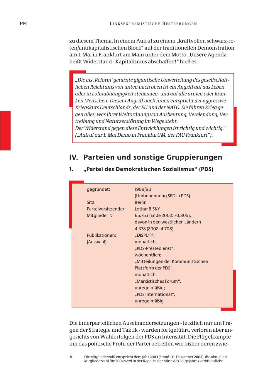 144 LINKSEXTREMISTISCHE BESTREBUNGEN zu diesem Thema. In einem Aufruf zu einem "kraftvollen schwarz-roten/antikapitalistischen Block" auf der traditionellen Demonstration am 1. Mai in Frankfurt am Main unter dem Motto "Unsere Agenda heißt Widerstand - Kapitalismus abschaffen!" hieß es: "Die als 'Reform' getarnte gigantische Umverteilung des gesellschaftlichen Reichtums von unten nach oben ist ein Angriff auf das Leben aller in Lohnabhängigkeit stehendenund auf alle armen oder kranken Menschen. Diesem Angriff nach innen entspricht der aggressive Kriegskurs Deutschlands, der EU und der NATO. Sie führen Krieg gegen alles, was ihrer Weltordnung von Ausbeutung, Verelendung, Vertreibung und Naturzerstörung im Wege steht. Der Widerstand gegen diese Entwicklungen ist richtig und wichtig." ("Aufruf zur 1. Mai Demo in Frankfurt/M. der FAU Frankfurt"). IV. Parteien und sonstige Gruppierungen 1. "Partei des Demokratischen Sozialismus" (PDS) gegründet: 1989/90 (Umbenennung SED in PDS) Sitz: Berlin Parteivorsitzender: Lothar BISKY Mitglieder 8: 65.753 (Ende 2002: 70.805), davon in den westlichen Ländern 4.378 (2002: 4.708) Publikationen: "DISPUT", (Auswahl) monatlich; "PDS-Pressedienst", wöchentlich; "Mitteilungen der Kommunistischen Plattform der PDS", monatlich; "Marxistisches Forum", unregelmäßig; "PDS International", unregelmäßig Die innerparteilichen Auseinandersetzungen - letztlich nur um Fragen der Strategie und Taktik - wurden fortgeführt, verloren aber angesichts von Wahlerfolgen der PDS an Intensität. Die Flügelkämpfe um das politische Profil der Partei betreffen wie bisher deren zwie- 8 Die Mitgliederzahl entspricht dem Jahr 2003 (Stand: 31. Dezember 2003), die aktuellen Mitgliederzahl für 2004 wird in der Regel in der Mitte des Folgejahres veröffentlicht.