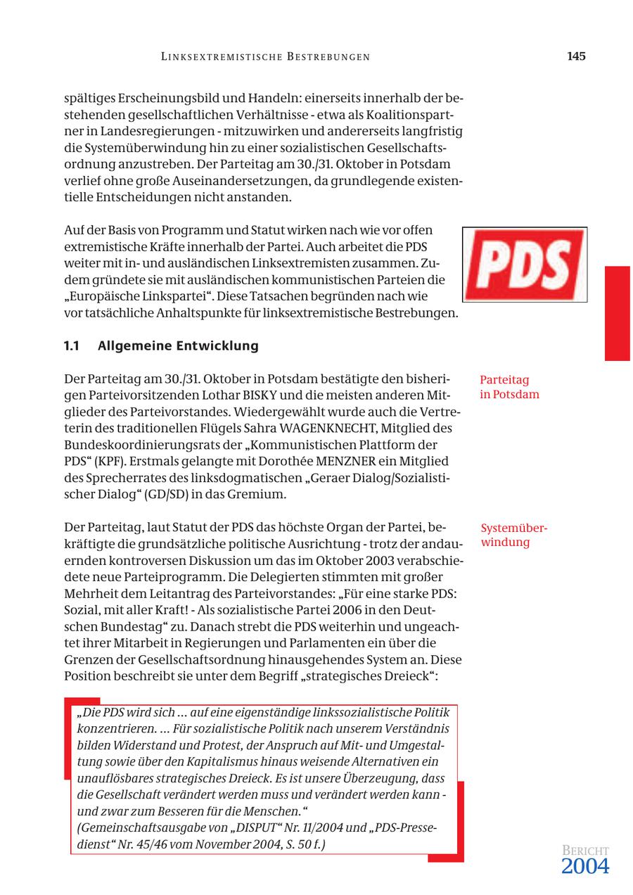 LINKSEXTREMISTISCHE BESTREBUNGEN 145 spältiges Erscheinungsbild und Handeln: einerseits innerhalb der bestehenden gesellschaftlichen Verhältnisse - etwa als Koalitionspartner in Landesregierungen - mitzuwirken und andererseits langfristig die Systemüberwindung hin zu einer sozialistischen Gesellschaftsordnung anzustreben. Der Parteitag am 30./31. Oktober in Potsdam verlief ohne große Auseinandersetzungen, da grundlegende existentielle Entscheidungen nicht anstanden. Auf der Basis von Programm und Statut wirken nach wie vor offen extremistische Kräfte innerhalb der Partei. Auch arbeitet die PDS weiter mit inund ausländischen Linksextremisten zusammen. Zudem gründete sie mit ausländischen kommunistischen Parteien die "Europäische Linkspartei". Diese Tatsachen begründen nach wie vor tatsächliche Anhaltspunkte für linksextremistische Bestrebungen. 1.1 Allgemeine Entwicklung Der Parteitag am 30./31. Oktober in Potsdam bestätigte den bisheriParteitag gen Parteivorsitzenden Lothar BISKY und die meisten anderen Mitin Potsdam glieder des Parteivorstandes. Wiedergewählt wurde auch die Vertreterin des traditionellen Flügels Sahra WAGENKNECHT, Mitglied des Bundeskoordinierungsrats der "Kommunistischen Plattform der PDS" (KPF). Erstmals gelangte mit Dorothee MENZNER ein Mitglied des Sprecherrates des linksdogmatischen "Geraer Dialog/Sozialistischer Dialog" (GD/SD) in das Gremium. Der Parteitag, laut Statut der PDS das höchste Organ der Partei, beSystemüberkräftigte die grundsätzliche politische Ausrichtung - trotz der andauwindung ernden kontroversen Diskussion um das im Oktober 2003 verabschiedete neue Parteiprogramm. Die Delegierten stimmten mit großer Mehrheit dem Leitantrag des Parteivorstandes: "Für eine starke PDS: Sozial, mit aller Kraft! - Als sozialistische Partei 2006 in den Deutschen Bundestag" zu. Danach strebt die PDS weiterhin und ungeachtet ihrer Mitarbeit in Regierungen und Parlamenten ein über die Grenzen der Gesellschaftsordnung hinausgehendes System an. Diese Position beschreibt sie unter dem Begriff "strategisches Dreieck": "Die PDS wird sich ... auf eine eigenständige linkssozialistische Politik konzentrieren. ... Für sozialistische Politik nach unserem Verständnis bilden Widerstand und Protest, der Anspruch auf Mitund Umgestaltung sowie über den Kapitalismus hinaus weisende Alternativen ein unauflösbares strategisches Dreieck. Es ist unsere Überzeugung, dass die Gesellschaft verändert werden muss und verändert werden kann - und zwar zum Besseren für die Menschen." (Gemeinschaftsausgabe von "DISPUT" Nr. 11/2004 und "PDS-Pressedienst" Nr. 45/46 vom November 2004, S. 50 f.) BERICHT 2004
