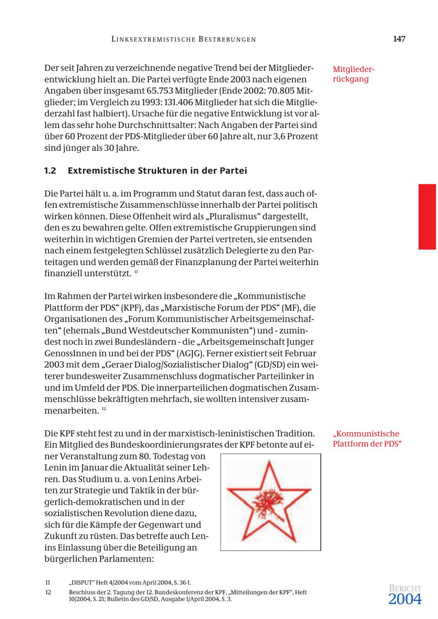 LINKSEXTREMISTISCHE BESTREBUNGEN 147 Der seit Jahren zu verzeichnende negative Trend bei der MitgliederMitgliederentwicklung hielt an. Die Partei verfügte Ende 2003 nach eigenen rückgang Angaben über insgesamt 65.753 Mitglieder (Ende 2002: 70.805 Mitglieder; im Vergleich zu 1993: 131.406 Mitglieder hat sich die Mitgliederzahl fast halbiert). Ursache für die negative Entwicklung ist vor allem das sehr hohe Durchschnittsalter: Nach Angaben der Partei sind über 60 Prozent der PDS-Mitglieder über 60 Jahre alt, nur 3,6 Prozent sind jünger als 30 Jahre. 1.2 Extremistische Strukturen in der Partei Die Partei hält u. a. im Programm und Statut daran fest, dass auch offen extremistische Zusammenschlüsse innerhalb der Partei politisch wirken können. Diese Offenheit wird als "Pluralismus" dargestellt, den es zu bewahren gelte. Offen extremistische Gruppierungen sind weiterhin in wichtigen Gremien der Partei vertreten, sie entsenden nach einem festgelegten Schlüssel zusätzlich Delegierte zu den Parteitagen und werden gemäß der Finanzplanung der Partei weiterhin finanziell unterstützt. 11 Im Rahmen der Partei wirken insbesondere die "Kommunistische Plattform der PDS" (KPF), das "Marxistische Forum der PDS" (MF), die Organisationen des "Forum Kommunistischer Arbeitsgemeinschaften" (ehemals "Bund Westdeutscher Kommunisten") und - zumindest noch in zwei Bundesländern - die "Arbeitsgemeinschaft Junger GenossInnen in und bei der PDS" (AGJG). Ferner existiert seit Februar 2003 mit dem "Geraer Dialog/Sozialistischer Dialog" (GD/SD) ein weiterer bundesweiter Zusammenschluss dogmatischer Parteilinker in und im Umfeld der PDS. Die innerparteilichen dogmatischen Zusammenschlüsse bekräftigten mehrfach, sie wollten intensiver zusammenarbeiten. 12 Die KPF steht fest zu und in der marxistisch-leninistischen Tradition. "Kommunistische Ein Mitglied des Bundeskoordinierungsrates der KPF betonte auf eiPlattform der PDS" ner Veranstaltung zum 80. Todestag von Lenin im Januar die Aktualität seiner Lehren. Das Studium u. a. von Lenins Arbeiten zur Strategie und Taktik in der bürgerlich-demokratischen und in der sozialistischen Revolution diene dazu, sich für die Kämpfe der Gegenwart und Zukunft zu rüsten. Das betreffe auch Lenins Einlassung über die Beteiligung an bürgerlichen Parlamenten: 11 "DISPUT" Heft 4/2004 vom April 2004, S. 36 f. 12 Beschluss der 2. Tagung der 12. Bundeskonferenz der KPF, "Mitteilungen der KPF", Heft BERICHT 10/2004, S. 21; Bulletin des GD/SD, Ausgabe 1/April 2004, S. 3. 2004