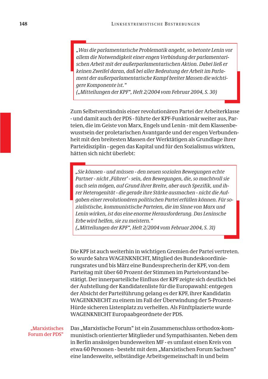 148 LINKSEXTREMISTISCHE BESTREBUNGEN "Was die parlamentarische Problematik angeht, so betonte Lenin vor allem die Notwendigkeit einer engen Verbindung der parlamentarischen Arbeit mit der außerparlamentarischen Aktion. Dabei ließ er keinen Zweifel daran, daß bei aller Bedeutung der Arbeit im Parlament der außerparlamentarische Kampf breiter Massen die wichtigere Komponente ist." ("Mitteilungen der KPF", Heft 2/2004 vom Februar 2004, S. 30) Zum Selbstverständnis einer revolutionären Partei der Arbeiterklasse - und damit auch der PDS - führte der KPF-Funktionär weiter aus, Parteien, die im Geiste von Marx, Engels und Lenin - mit dem Klassenbewusstsein der proletarischen Avantgarde und der engen Verbundenheit mit den breitesten Massen der Werktätigen als Grundlage ihrer Parteidisziplin - gegen das Kapital und für den Sozialismus wirkten, hätten sich nicht überlebt: "Sie können - und müssen - den neuen sozialen Bewegungen echte Partner - nicht ,Führer' - sein, den Bewegungen, die, so machtvoll sie auch sein mögen, auf Grund ihrer Breite, aber auch Spezifik, und ihrer Heterogenität - die gerade ihre Stärke ausmachen - nicht die Aufgaben einer revolutionären politischen Partei erfüllen können. Für sozialistische, kommunistische Parteien, die im Sinne von Marx und Lenin wirken, ist das eine enorme Herausforderung. Das Leninsche Erbe wird helfen, sie zu meistern." ("Mitteilungen der KPF", Heft 2/2004 vom Februar 2004, S. 31) Die KPF ist auch weiterhin in wichtigen Gremien der Partei vertreten. So wurde Sahra WAGENKNECHT, Mitglied des Bundeskoordinierungsrates und bis März eine Bundessprecherin der KPF, von dem Parteitag mit über 60 Prozent der Stimmen im Parteivorstand bestätigt. Der innerparteiliche Einfluss der KPF zeigte sich deutlich bei der Aufstellung der Kandidatenliste für die Europawahl: entgegen der Absicht der Parteiführung gelang es der KPF, ihrer Kandidatin WAGENKNECHT zu einem im Fall der Überwindung der 5-ProzentHürde sicheren Listenplatz zu verhelfen. Als Fünftplazierte wurde WAGENKNECHT Europaabgeordnete der PDS. "Marxistisches Das "Marxistische Forum" ist ein Zusammenschluss orthodox-komForum der PDS" munistisch orientierter Mitglieder und Sympathisanten. Neben dem in Berlin ansässigen bundesweiten MF - es umfasst einen Kreis von etwa 60 Personen - besteht mit dem "Marxistischen Forum Sachsen" eine landesweite, selbständige Arbeitsgemeinschaft in und beim
