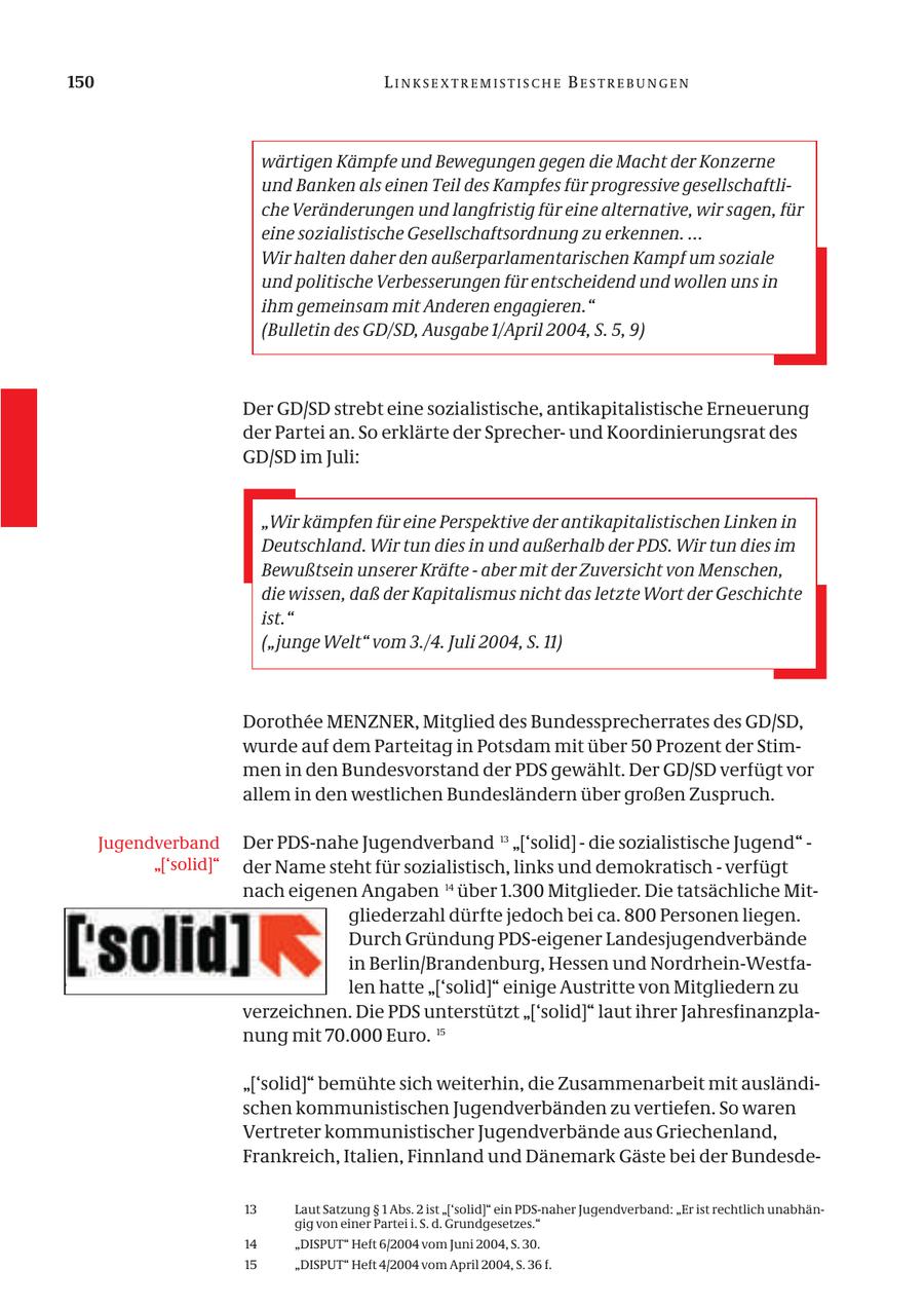 150 LINKSEXTREMISTISCHE BESTREBUNGEN wärtigen Kämpfe und Bewegungen gegen die Macht der Konzerne und Banken als einen Teil des Kampfes für progressive gesellschaftliche Veränderungen und langfristig für eine alternative, wir sagen, für eine sozialistische Gesellschaftsordnung zu erkennen. ... Wir halten daher den außerparlamentarischen Kampf um soziale und politische Verbesserungen für entscheidend und wollen uns in ihm gemeinsam mit Anderen engagieren." (Bulletin des GD/SD, Ausgabe 1/April 2004, S. 5, 9) Der GD/SD strebt eine sozialistische, antikapitalistische Erneuerung der Partei an. So erklärte der Sprecherund Koordinierungsrat des GD/SD im Juli: "Wir kämpfen für eine Perspektive der antikapitalistischen Linken in Deutschland. Wir tun dies in und außerhalb der PDS. Wir tun dies im Bewußtsein unserer Kräfte - aber mit der Zuversicht von Menschen, die wissen, daß der Kapitalismus nicht das letzte Wort der Geschichte ist." ("junge Welt" vom 3./4. Juli 2004, S. 11) Dorothee MENZNER, Mitglied des Bundessprecherrates des GD/SD, wurde auf dem Parteitag in Potsdam mit über 50 Prozent der Stimmen in den Bundesvorstand der PDS gewählt. Der GD/SD verfügt vor allem in den westlichen Bundesländern über großen Zuspruch. Jugendverband Der PDS-nahe Jugendverband 13 "['solid] - die sozialistische Jugend" - "['solid]" der Name steht für sozialistisch, links und demokratisch - verfügt nach eigenen Angaben 14 über 1.300 Mitglieder. Die tatsächliche Mitgliederzahl dürfte jedoch bei ca. 800 Personen liegen. Durch Gründung PDS-eigener Landesjugendverbände in Berlin/Brandenburg, Hessen und Nordrhein-Westfalen hatte "['solid]" einige Austritte von Mitgliedern zu verzeichnen. Die PDS unterstützt "['solid]" laut ihrer Jahresfinanzplanung mit 70.000 Euro. 15 "['solid]" bemühte sich weiterhin, die Zusammenarbeit mit ausländischen kommunistischen Jugendverbänden zu vertiefen. So waren Vertreter kommunistischer Jugendverbände aus Griechenland, Frankreich, Italien, Finnland und Dänemark Gäste bei der Bundesde13 Laut Satzung SS 1 Abs. 2 ist "['solid]" ein PDS-naher Jugendverband: "Er ist rechtlich unabhängig von einer Partei i. S. d. Grundgesetzes." 14 "DISPUT" Heft 6/2004 vom Juni 2004, S. 30. 15 "DISPUT" Heft 4/2004 vom April 2004, S. 36 f.