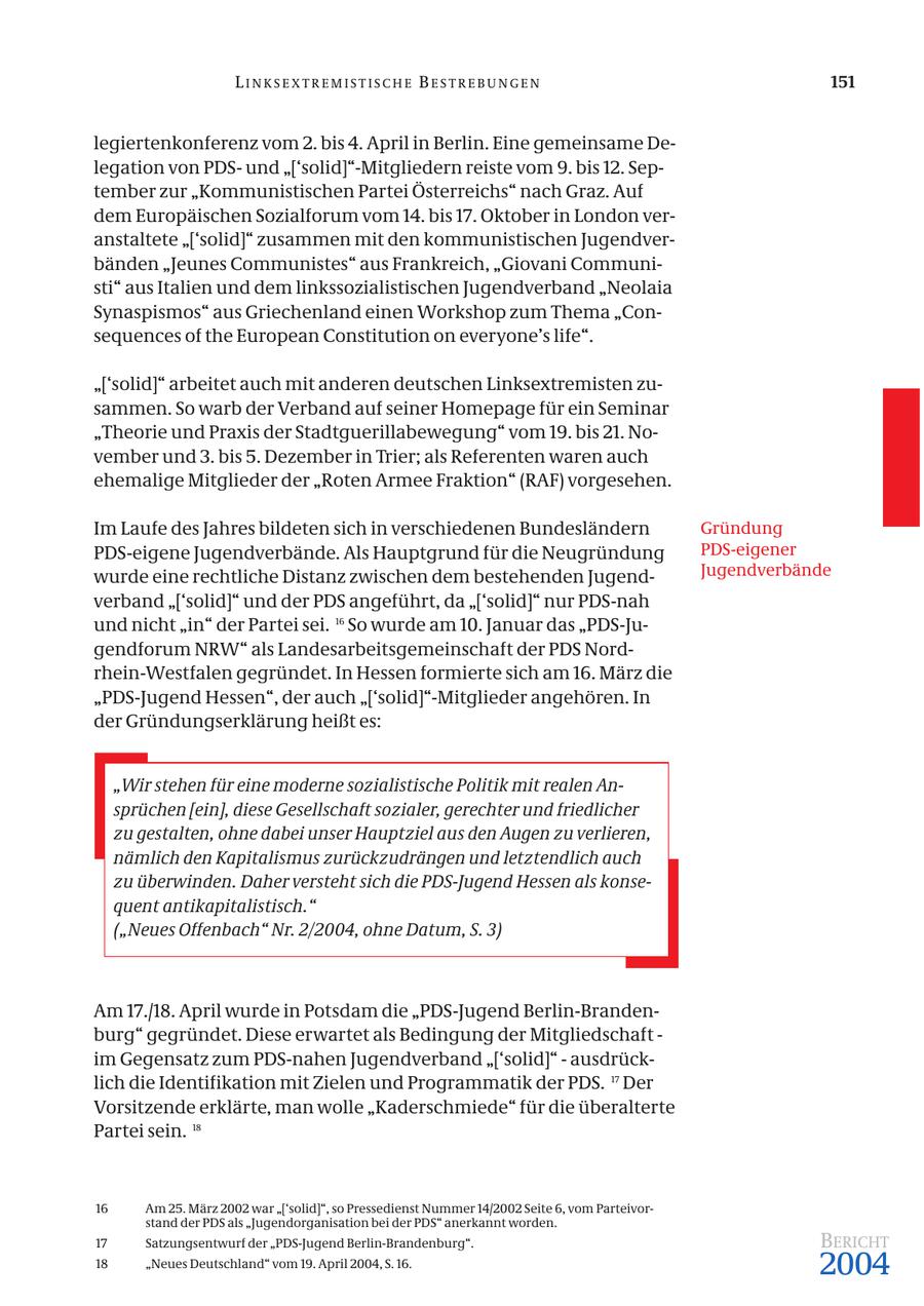 LINKSEXTREMISTISCHE BESTREBUNGEN 151 legiertenkonferenz vom 2. bis 4. April in Berlin. Eine gemeinsame Delegation von PDSund "['solid]"-Mitgliedern reiste vom 9. bis 12. September zur "Kommunistischen Partei Österreichs" nach Graz. Auf dem Europäischen Sozialforum vom 14. bis 17. Oktober in London veranstaltete "['solid]" zusammen mit den kommunistischen Jugendverbänden "Jeunes Communistes" aus Frankreich, "Giovani Communisti" aus Italien und dem linkssozialistischen Jugendverband "Neolaia Synaspismos" aus Griechenland einen Workshop zum Thema "Consequences of the European Constitution on everyone's life". "['solid]" arbeitet auch mit anderen deutschen Linksextremisten zusammen. So warb der Verband auf seiner Homepage für ein Seminar "Theorie und Praxis der Stadtguerillabewegung" vom 19. bis 21. November und 3. bis 5. Dezember in Trier; als Referenten waren auch ehemalige Mitglieder der "Roten Armee Fraktion" (RAF) vorgesehen. Im Laufe des Jahres bildeten sich in verschiedenen Bundesländern Gründung PDS-eigene Jugendverbände. Als Hauptgrund für die Neugründung PDS-eigener wurde eine rechtliche Distanz zwischen dem bestehenden JugendJugendverbände verband "['solid]" und der PDS angeführt, da "['solid]" nur PDS-nah und nicht "in" der Partei sei. 16 So wurde am 10. Januar das "PDS-Jugendforum NRW" als Landesarbeitsgemeinschaft der PDS Nordrhein-Westfalen gegründet. In Hessen formierte sich am 16. März die "PDS-Jugend Hessen", der auch "['solid]"-Mitglieder angehören. In der Gründungserklärung heißt es: "Wir stehen für eine moderne sozialistische Politik mit realen Ansprüchen [ein], diese Gesellschaft sozialer, gerechter und friedlicher zu gestalten, ohne dabei unser Hauptziel aus den Augen zu verlieren, nämlich den Kapitalismus zurückzudrängen und letztendlich auch zu überwinden. Daher versteht sich die PDS-Jugend Hessen als konsequent antikapitalistisch." ("Neues Offenbach" Nr. 2/2004, ohne Datum, S. 3) Am 17./18. April wurde in Potsdam die "PDS-Jugend Berlin-Brandenburg" gegründet. Diese erwartet als Bedingung der Mitgliedschaft - im Gegensatz zum PDS-nahen Jugendverband "['solid]" - ausdrücklich die Identifikation mit Zielen und Programmatik der PDS. 17 Der Vorsitzende erklärte, man wolle "Kaderschmiede" für die überalterte Partei sein. 18 16 Am 25. März 2002 war "['solid]", so Pressedienst Nummer 14/2002 Seite 6, vom Parteivorstand der PDS als "Jugendorganisation bei der PDS" anerkannt worden. 17 Satzungsentwurf der "PDS-Jugend Berlin-Brandenburg". BERICHT 18 "Neues Deutschland" vom 19. April 2004, S. 16. 2004