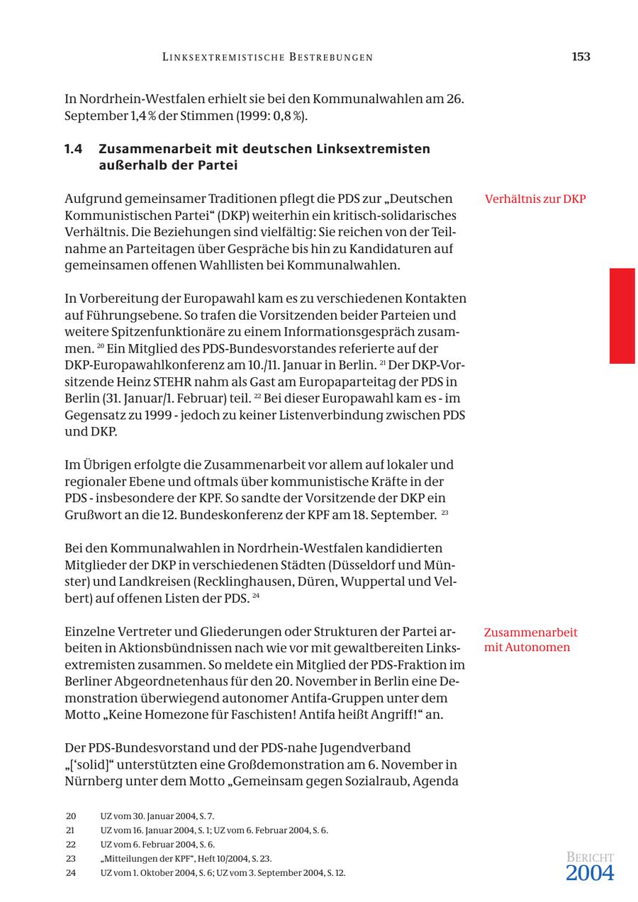LINKSEXTREMISTISCHE BESTREBUNGEN 153 In Nordrhein-Westfalen erhielt sie bei den Kommunalwahlen am 26. September 1,4 % der Stimmen (1999: 0,8 %). 1.4 Zusammenarbeit mit deutschen Linksextremisten außerhalb der Partei Aufgrund gemeinsamer Traditionen pflegt die PDS zur "Deutschen Verhältnis zur DKP Kommunistischen Partei" (DKP) weiterhin ein kritisch-solidarisches Verhältnis. Die Beziehungen sind vielfältig: Sie reichen von der Teilnahme an Parteitagen über Gespräche bis hin zu Kandidaturen auf gemeinsamen offenen Wahllisten bei Kommunalwahlen. In Vorbereitung der Europawahl kam es zu verschiedenen Kontakten auf Führungsebene. So trafen die Vorsitzenden beider Parteien und weitere Spitzenfunktionäre zu einem Informationsgespräch zusammen. 20 Ein Mitglied des PDS-Bundesvorstandes referierte auf der DKP-Europawahlkonferenz am 10./11. Januar in Berlin. 21 Der DKP-Vorsitzende Heinz STEHR nahm als Gast am Europaparteitag der PDS in Berlin (31. Januar/1. Februar) teil. 22 Bei dieser Europawahl kam es - im Gegensatz zu 1999 - jedoch zu keiner Listenverbindung zwischen PDS und DKP. Im Übrigen erfolgte die Zusammenarbeit vor allem auf lokaler und regionaler Ebene und oftmals über kommunistische Kräfte in der PDS - insbesondere der KPF. So sandte der Vorsitzende der DKP ein Grußwort an die 12. Bundeskonferenz der KPF am 18. September. 23 Bei den Kommunalwahlen in Nordrhein-Westfalen kandidierten Mitglieder der DKP in verschiedenen Städten (Düsseldorf und Münster) und Landkreisen (Recklinghausen, Düren, Wuppertal und Velbert) auf offenen Listen der PDS. 24 Einzelne Vertreter und Gliederungen oder Strukturen der Partei arZusammenarbeit beiten in Aktionsbündnissen nach wie vor mit gewaltbereiten Linksmit Autonomen extremisten zusammen. So meldete ein Mitglied der PDS-Fraktion im Berliner Abgeordnetenhaus für den 20. November in Berlin eine Demonstration überwiegend autonomer Antifa-Gruppen unter dem Motto "Keine Homezone für Faschisten! Antifa heißt Angriff!" an. Der PDS-Bundesvorstand und der PDS-nahe Jugendverband "['solid]" unterstützten eine Großdemonstration am 6. November in Nürnberg unter dem Motto "Gemeinsam gegen Sozialraub, Agenda 20 UZ vom 30. Januar 2004, S. 7. 21 UZ vom 16. Januar 2004, S. 1; UZ vom 6. Februar 2004, S. 6. 22 UZ vom 6. Februar 2004, S. 6. 23 "Mitteilungen der KPF", Heft 10/2004, S. 23. BERICHT 24 UZ vom 1. Oktober 2004, S. 6; UZ vom 3. September 2004, S. 12. 2004