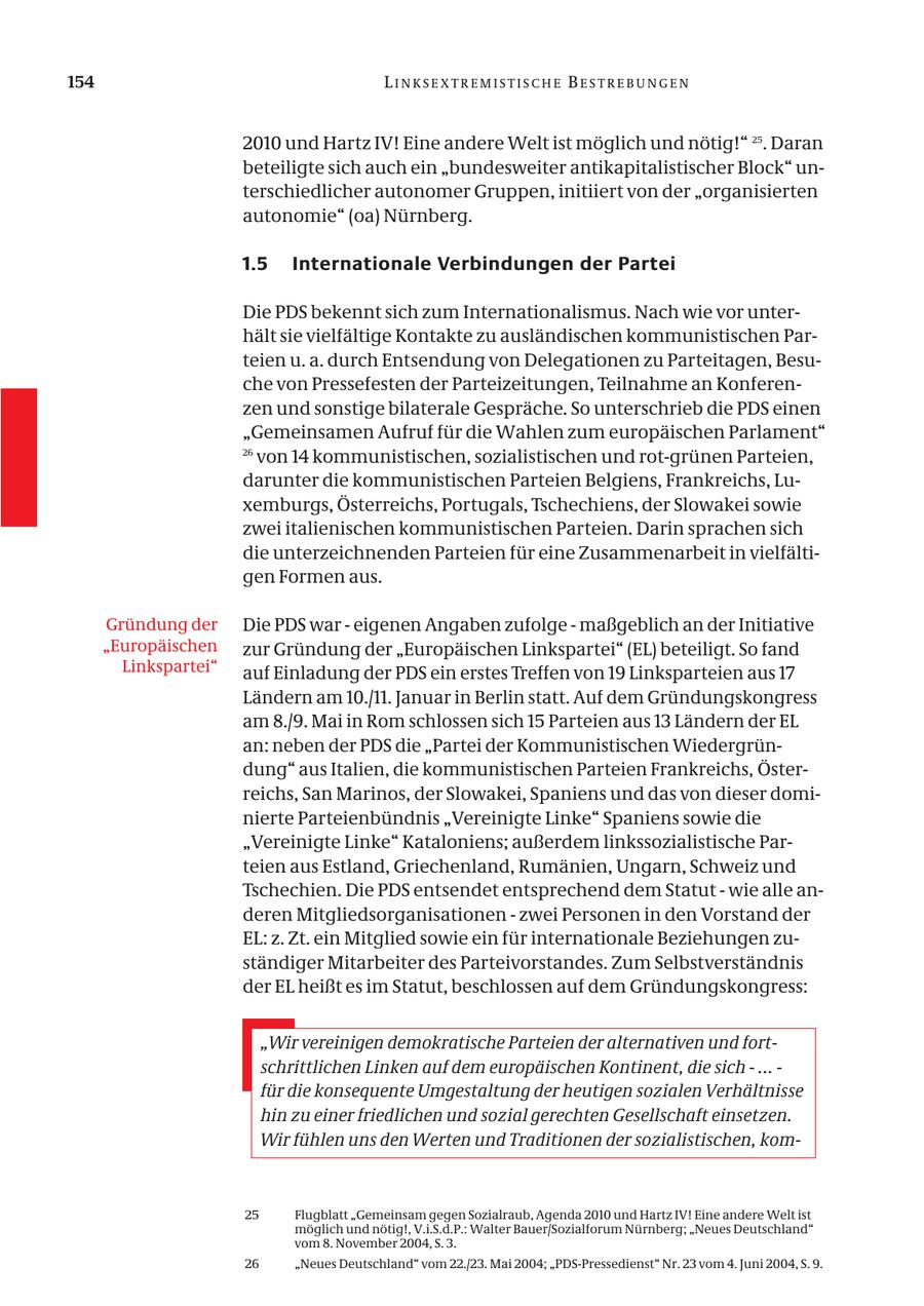 154 LINKSEXTREMISTISCHE BESTREBUNGEN 2010 und Hartz IV! Eine andere Welt ist möglich und nötig!" 25. Daran beteiligte sich auch ein "bundesweiter antikapitalistischer Block" unterschiedlicher autonomer Gruppen, initiiert von der "organisierten autonomie" (oa) Nürnberg. 1.5 Internationale Verbindungen der Partei Die PDS bekennt sich zum Internationalismus. Nach wie vor unterhält sie vielfältige Kontakte zu ausländischen kommunistischen Parteien u. a. durch Entsendung von Delegationen zu Parteitagen, Besuche von Pressefesten der Parteizeitungen, Teilnahme an Konferenzen und sonstige bilaterale Gespräche. So unterschrieb die PDS einen "Gemeinsamen Aufruf für die Wahlen zum europäischen Parlament" 26 von 14 kommunistischen, sozialistischen und rot-grünen Parteien, darunter die kommunistischen Parteien Belgiens, Frankreichs, Luxemburgs, Österreichs, Portugals, Tschechiens, der Slowakei sowie zwei italienischen kommunistischen Parteien. Darin sprachen sich die unterzeichnenden Parteien für eine Zusammenarbeit in vielfältigen Formen aus. Gründung der Die PDS war - eigenen Angaben zufolge - maßgeblich an der Initiative "Europäischen zur Gründung der "Europäischen Linkspartei" (EL) beteiligt. So fand Linkspartei" auf Einladung der PDS ein erstes Treffen von 19 Linksparteien aus 17 Ländern am 10./11. Januar in Berlin statt. Auf dem Gründungskongress am 8./9. Mai in Rom schlossen sich 15 Parteien aus 13 Ländern der EL an: neben der PDS die "Partei der Kommunistischen Wiedergründung" aus Italien, die kommunistischen Parteien Frankreichs, Österreichs, San Marinos, der Slowakei, Spaniens und das von dieser dominierte Parteienbündnis "Vereinigte Linke" Spaniens sowie die "Vereinigte Linke" Kataloniens; außerdem linkssozialistische Parteien aus Estland, Griechenland, Rumänien, Ungarn, Schweiz und Tschechien. Die PDS entsendet entsprechend dem Statut - wie alle anderen Mitgliedsorganisationen - zwei Personen in den Vorstand der EL: z. Zt. ein Mitglied sowie ein für internationale Beziehungen zuständiger Mitarbeiter des Parteivorstandes. Zum Selbstverständnis der EL heißt es im Statut, beschlossen auf dem Gründungskongress: "Wir vereinigen demokratische Parteien der alternativen und fortschrittlichen Linken auf dem europäischen Kontinent, die sich - ... - für die konsequente Umgestaltung der heutigen sozialen Verhältnisse hin zu einer friedlichen und sozial gerechten Gesellschaft einsetzen. Wir fühlen uns den Werten und Traditionen der sozialistischen, kom25 Flugblatt "Gemeinsam gegen Sozialraub, Agenda 2010 und Hartz IV! Eine andere Welt ist möglich und nötig!, V.i.S.d.P.: Walter Bauer/Sozialforum Nürnberg; "Neues Deutschland" vom 8. November 2004, S. 3. 26 "Neues Deutschland" vom 22./23. Mai 2004; "PDS-Pressedienst" Nr. 23 vom 4. Juni 2004, S. 9.