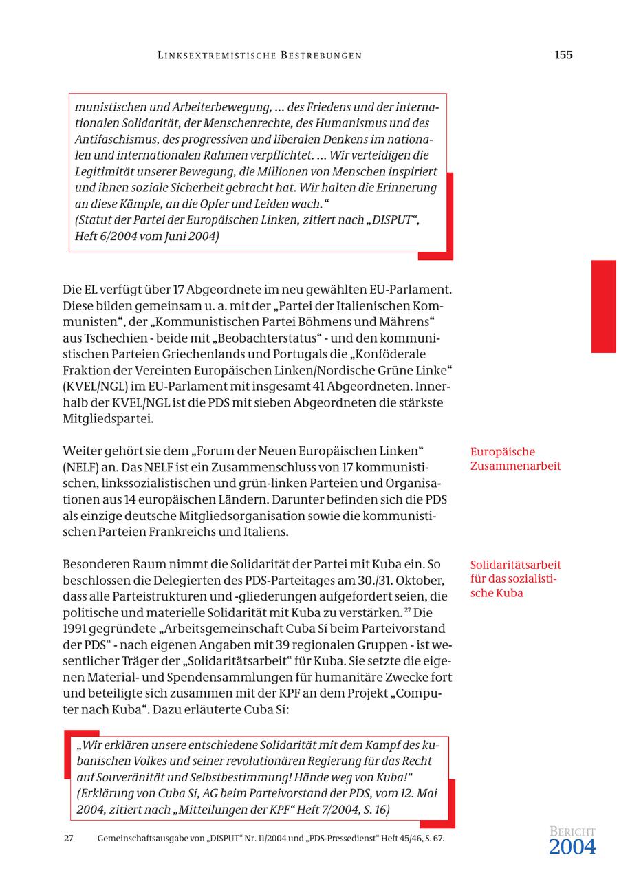 LINKSEXTREMISTISCHE BESTREBUNGEN 155 munistischen und Arbeiterbewegung, ... des Friedens und der internationalen Solidarität, der Menschenrechte, des Humanismus und des Antifaschismus, des progressiven und liberalen Denkens im nationalen und internationalen Rahmen verpflichtet. ... Wir verteidigen die Legitimität unserer Bewegung, die Millionen von Menschen inspiriert und ihnen soziale Sicherheit gebracht hat. Wir halten die Erinnerung an diese Kämpfe, an die Opfer und Leiden wach." (Statut der Partei der Europäischen Linken, zitiert nach "DISPUT", Heft 6/2004 vom Juni 2004) Die EL verfügt über 17 Abgeordnete im neu gewählten EU-Parlament. Diese bilden gemeinsam u. a. mit der "Partei der Italienischen Kommunisten", der "Kommunistischen Partei Böhmens und Mährens" aus Tschechien - beide mit "Beobachterstatus" - und den kommunistischen Parteien Griechenlands und Portugals die "Konföderale Fraktion der Vereinten Europäischen Linken/Nordische Grüne Linke" (KVEL/NGL) im EU-Parlament mit insgesamt 41 Abgeordneten. Innerhalb der KVEL/NGL ist die PDS mit sieben Abgeordneten die stärkste Mitgliedspartei. Weiter gehört sie dem "Forum der Neuen Europäischen Linken" Europäische (NELF) an. Das NELF ist ein Zusammenschluss von 17 kommunistiZusammenarbeit schen, linkssozialistischen und grün-linken Parteien und Organisationen aus 14 europäischen Ländern. Darunter befinden sich die PDS als einzige deutsche Mitgliedsorganisation sowie die kommunistischen Parteien Frankreichs und Italiens. Besonderen Raum nimmt die Solidarität der Partei mit Kuba ein. So Solidaritätsarbeit beschlossen die Delegierten des PDS-Parteitages am 30./31. Oktober, für das sozialistidass alle Parteistrukturen und -gliederungen aufgefordert seien, die sche Kuba politische und materielle Solidarität mit Kuba zu verstärken. 27 Die 1991 gegründete "Arbeitsgemeinschaft Cuba Si beim Parteivorstand der PDS" - nach eigenen Angaben mit 39 regionalen Gruppen - ist wesentlicher Träger der "Solidaritätsarbeit" für Kuba. Sie setzte die eigenen Materialund Spendensammlungen für humanitäre Zwecke fort und beteiligte sich zusammen mit der KPF an dem Projekt "Computer nach Kuba". Dazu erläuterte Cuba Si: "Wir erklären unsere entschiedene Solidarität mit dem Kampf des kubanischen Volkes und seiner revolutionären Regierung für das Recht auf Souveränität und Selbstbestimmung! Hände weg von Kuba!" (Erklärung von Cuba Si, AG beim Parteivorstand der PDS, vom 12. Mai 2004, zitiert nach "Mitteilungen der KPF" Heft 7/2004, S. 16) BERICHT 2004 27 Gemeinschaftsausgabe von "DISPUT" Nr. 11/2004 und "PDS-Pressedienst" Heft 45/46, S. 67.