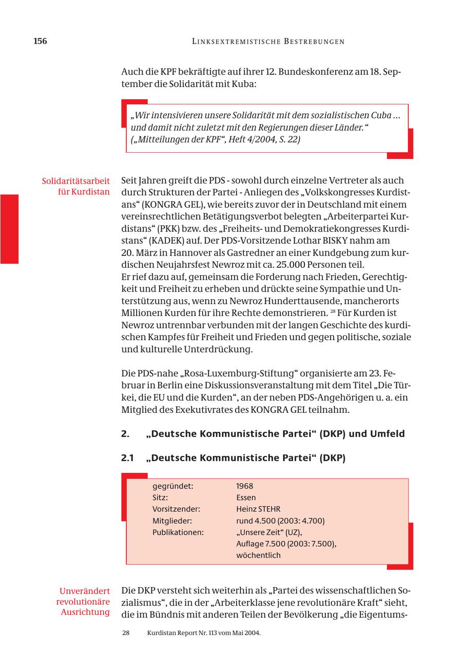 156 LINKSEXTREMISTISCHE BESTREBUNGEN Auch die KPF bekräftigte auf ihrer 12. Bundeskonferenz am 18. September die Solidarität mit Kuba: "Wir intensivieren unsere Solidarität mit dem sozialistischen Cuba ... und damit nicht zuletzt mit den Regierungen dieser Länder." ("Mitteilungen der KPF", Heft 4/2004, S. 22) Solidaritätsarbeit Seit Jahren greift die PDS - sowohl durch einzelne Vertreter als auch für Kurdistan durch Strukturen der Partei - Anliegen des "Volkskongresses Kurdistans" (KONGRA GEL), wie bereits zuvor der in Deutschland mit einem vereinsrechtlichen Betätigungsverbot belegten "Arbeiterpartei Kurdistans" (PKK) bzw. des "Freiheitsund Demokratiekongresses Kurdistans" (KADEK) auf. Der PDS-Vorsitzende Lothar BISKY nahm am 20. März in Hannover als Gastredner an einer Kundgebung zum kurdischen Neujahrsfest Newroz mit ca. 25.000 Personen teil. Er rief dazu auf, gemeinsam die Forderung nach Frieden, Gerechtigkeit und Freiheit zu erheben und drückte seine Sympathie und Unterstützung aus, wenn zu Newroz Hunderttausende, mancherorts Millionen Kurden für ihre Rechte demonstrieren. 28 Für Kurden ist Newroz untrennbar verbunden mit der langen Geschichte des kurdischen Kampfes für Freiheit und Frieden und gegen politische, soziale und kulturelle Unterdrückung. Die PDS-nahe "Rosa-Luxemburg-Stiftung" organisierte am 23. Februar in Berlin eine Diskussionsveranstaltung mit dem Titel "Die Türkei, die EU und die Kurden", an der neben PDS-Angehörigen u. a. ein Mitglied des Exekutivrates des KONGRA GEL teilnahm. 2. "Deutsche Kommunistische Partei" (DKP) und Umfeld 2.1 "Deutsche Kommunistische Partei" (DKP) gegründet: 1968 Sitz: Essen Vorsitzender: Heinz STEHR Mitglieder: rund 4.500 (2003: 4.700) Publikationen: "Unsere Zeit" (UZ), Auflage 7.500 (2003: 7.500), wöchentlich Unverändert Die DKP versteht sich weiterhin als "Partei des wissenschaftlichen Sorevolutionäre zialismus", die in der "Arbeiterklasse jene revolutionäre Kraft" sieht, Ausrichtung die im Bündnis mit anderen Teilen der Bevölkerung "die Eigentums28 Kurdistan Report Nr. 113 vom Mai 2004.