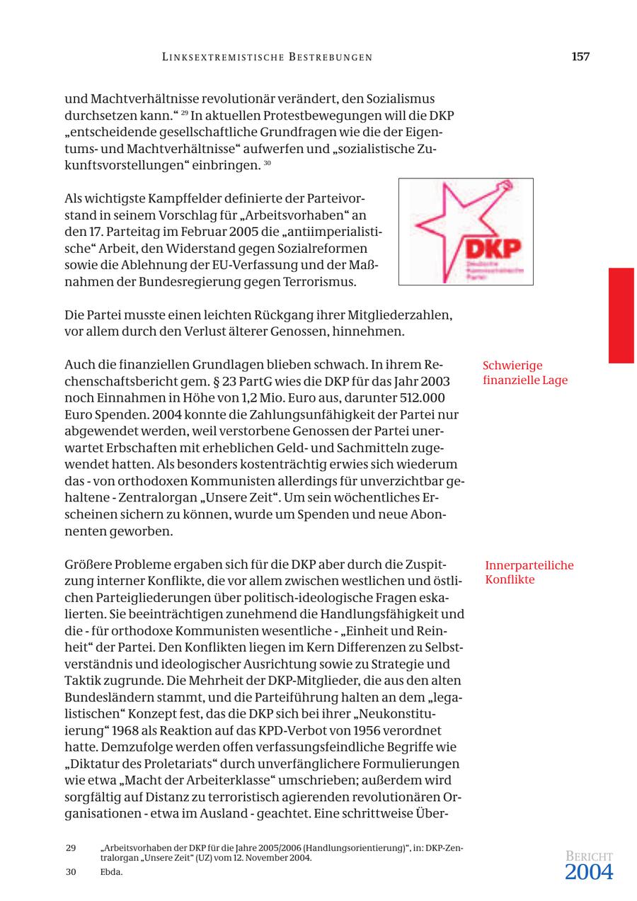 LINKSEXTREMISTISCHE BESTREBUNGEN 157 und Machtverhältnisse revolutionär verändert, den Sozialismus durchsetzen kann." 29 In aktuellen Protestbewegungen will die DKP "entscheidende gesellschaftliche Grundfragen wie die der Eigentumsund Machtverhältnisse" aufwerfen und "sozialistische Zukunftsvorstellungen" einbringen. 30 Als wichtigste Kampffelder definierte der Parteivorstand in seinem Vorschlag für "Arbeitsvorhaben" an den 17. Parteitag im Februar 2005 die "antiimperialistische" Arbeit, den Widerstand gegen Sozialreformen sowie die Ablehnung der EU-Verfassung und der Maßnahmen der Bundesregierung gegen Terrorismus. Die Partei musste einen leichten Rückgang ihrer Mitgliederzahlen, vor allem durch den Verlust älterer Genossen, hinnehmen. Auch die finanziellen Grundlagen blieben schwach. In ihrem ReSchwierige chenschaftsbericht gem. SS 23 PartG wies die DKP für das Jahr 2003 finanzielle Lage noch Einnahmen in Höhe von 1,2 Mio. Euro aus, darunter 512.000 Euro Spenden. 2004 konnte die Zahlungsunfähigkeit der Partei nur abgewendet werden, weil verstorbene Genossen der Partei unerwartet Erbschaften mit erheblichen Geldund Sachmitteln zugewendet hatten. Als besonders kostenträchtig erwies sich wiederum das - von orthodoxen Kommunisten allerdings für unverzichtbar gehaltene - Zentralorgan "Unsere Zeit". Um sein wöchentliches Erscheinen sichern zu können, wurde um Spenden und neue Abonnenten geworben. Größere Probleme ergaben sich für die DKP aber durch die ZuspitInnerparteiliche zung interner Konflikte, die vor allem zwischen westlichen und östliKonflikte chen Parteigliederungen über politisch-ideologische Fragen eskalierten. Sie beeinträchtigen zunehmend die Handlungsfähigkeit und die - für orthodoxe Kommunisten wesentliche - "Einheit und Reinheit" der Partei. Den Konflikten liegen im Kern Differenzen zu Selbstverständnis und ideologischer Ausrichtung sowie zu Strategie und Taktik zugrunde. Die Mehrheit der DKP-Mitglieder, die aus den alten Bundesländern stammt, und die Parteiführung halten an dem "legalistischen" Konzept fest, das die DKP sich bei ihrer "Neukonstituierung" 1968 als Reaktion auf das KPD-Verbot von 1956 verordnet hatte. Demzufolge werden offen verfassungsfeindliche Begriffe wie "Diktatur des Proletariats" durch unverfänglichere Formulierungen wie etwa "Macht der Arbeiterklasse" umschrieben; außerdem wird sorgfältig auf Distanz zu terroristisch agierenden revolutionären Organisationen - etwa im Ausland - geachtet. Eine schrittweise Über29 "Arbeitsvorhaben der DKP für die Jahre 2005/2006 (Handlungsorientierung)", in: DKP-Zentralorgan "Unsere Zeit" (UZ) vom 12. November 2004. BERICHT 30 Ebda. 2004