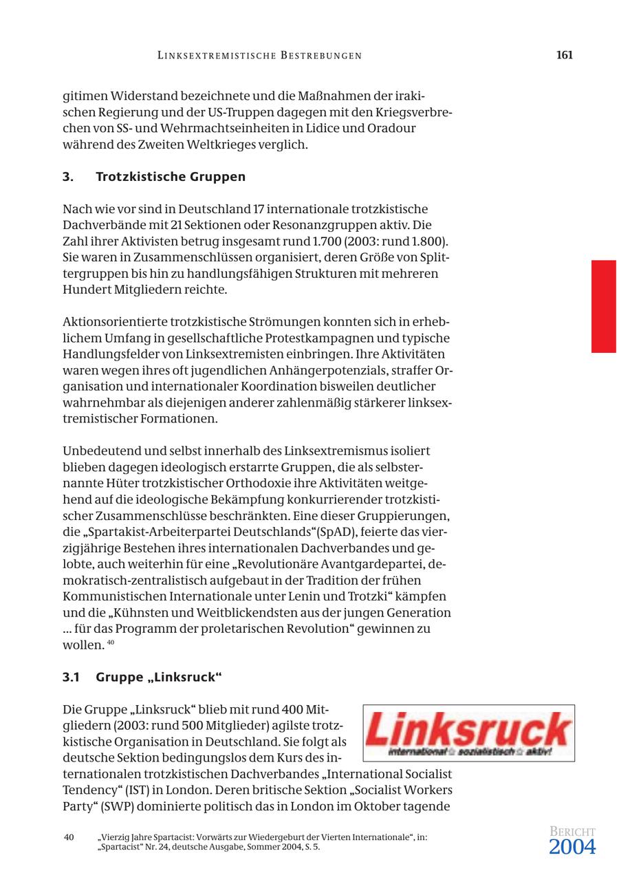 LINKSEXTREMISTISCHE BESTREBUNGEN 161 gitimen Widerstand bezeichnete und die Maßnahmen der irakischen Regierung und der US-Truppen dagegen mit den Kriegsverbrechen von SSund Wehrmachtseinheiten in Lidice und Oradour während des Zweiten Weltkrieges verglich. 3. Trotzkistische Gruppen Nach wie vor sind in Deutschland 17 internationale trotzkistische Dachverbände mit 21 Sektionen oder Resonanzgruppen aktiv. Die Zahl ihrer Aktivisten betrug insgesamt rund 1.700 (2003: rund 1.800). Sie waren in Zusammenschlüssen organisiert, deren Größe von Splittergruppen bis hin zu handlungsfähigen Strukturen mit mehreren Hundert Mitgliedern reichte. Aktionsorientierte trotzkistische Strömungen konnten sich in erheblichem Umfang in gesellschaftliche Protestkampagnen und typische Handlungsfelder von Linksextremisten einbringen. Ihre Aktivitäten waren wegen ihres oft jugendlichen Anhängerpotenzials, straffer Organisation und internationaler Koordination bisweilen deutlicher wahrnehmbar als diejenigen anderer zahlenmäßig stärkerer linksextremistischer Formationen. Unbedeutend und selbst innerhalb des Linksextremismus isoliert blieben dagegen ideologisch erstarrte Gruppen, die als selbsternannte Hüter trotzkistischer Orthodoxie ihre Aktivitäten weitgehend auf die ideologische Bekämpfung konkurrierender trotzkistischer Zusammenschlüsse beschränkten. Eine dieser Gruppierungen, die "Spartakist-Arbeiterpartei Deutschlands"(SpAD), feierte das vierzigjährige Bestehen ihres internationalen Dachverbandes und gelobte, auch weiterhin für eine "Revolutionäre Avantgardepartei, demokratisch-zentralistisch aufgebaut in der Tradition der frühen Kommunistischen Internationale unter Lenin und Trotzki" kämpfen und die "Kühnsten und Weitblickendsten aus der jungen Generation ... für das Programm der proletarischen Revolution" gewinnen zu wollen. 40 3.1 Gruppe "Linksruck" Die Gruppe "Linksruck" blieb mit rund 400 Mitgliedern (2003: rund 500 Mitglieder) agilste trotzkistische Organisation in Deutschland. Sie folgt als deutsche Sektion bedingungslos dem Kurs des internationalen trotzkistischen Dachverbandes "International Socialist Tendency" (IST) in London. Deren britische Sektion "Socialist Workers Party" (SWP) dominierte politisch das in London im Oktober tagende 40 "Vierzig Jahre Spartacist: Vorwärts zur Wiedergeburt der Vierten Internationale", in: BERICHT "Spartacist" Nr. 24, deutsche Ausgabe, Sommer 2004, S. 5. 2004