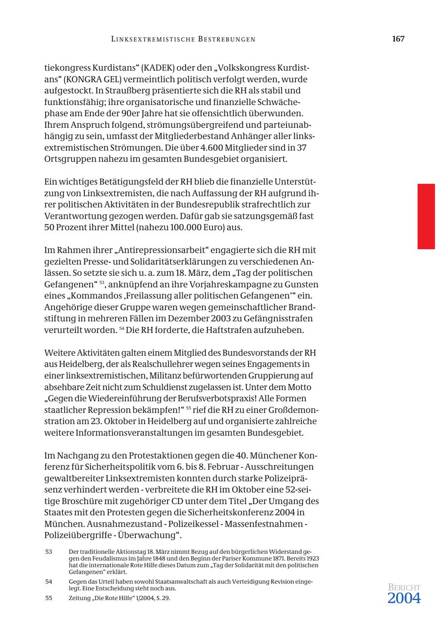 LINKSEXTREMISTISCHE BESTREBUNGEN 167 tiekongress Kurdistans" (KADEK) oder den "Volkskongress Kurdistans" (KONGRA GEL) vermeintlich politisch verfolgt werden, wurde aufgestockt. In Straußberg präsentierte sich die RH als stabil und funktionsfähig; ihre organisatorische und finanzielle Schwächephase am Ende der 90er Jahre hat sie offensichtlich überwunden. Ihrem Anspruch folgend, strömungsübergreifend und parteiunabhängig zu sein, umfasst der Mitgliederbestand Anhänger aller linksextremistischen Strömungen. Die über 4.600 Mitglieder sind in 37 Ortsgruppen nahezu im gesamten Bundesgebiet organisiert. Ein wichtiges Betätigungsfeld der RH blieb die finanzielle Unterstützung von Linksextremisten, die nach Auffassung der RH aufgrund ihrer politischen Aktivitäten in der Bundesrepublik strafrechtlich zur Verantwortung gezogen werden. Dafür gab sie satzungsgemäß fast 50 Prozent ihrer Mittel (nahezu 100.000 Euro) aus. Im Rahmen ihrer "Antirepressionsarbeit" engagierte sich die RH mit gezielten Presseund Solidaritätserklärungen zu verschiedenen Anlässen. So setzte sie sich u. a. zum 18. März, dem "Tag der politischen Gefangenen" 53, anknüpfend an ihre Vorjahreskampagne zu Gunsten eines "Kommandos 'Freilassung aller politischen Gefangenen'" ein. Angehörige dieser Gruppe waren wegen gemeinschaftlicher Brandstiftung in mehreren Fällen im Dezember 2003 zu Gefängnisstrafen verurteilt worden. 54 Die RH forderte, die Haftstrafen aufzuheben. Weitere Aktivitäten galten einem Mitglied des Bundesvorstands der RH aus Heidelberg, der als Realschullehrer wegen seines Engagements in einer linksextremistischen, Militanz befürwortenden Gruppierung auf absehbare Zeit nicht zum Schuldienst zugelassen ist. Unter dem Motto "Gegen die Wiedereinführung der Berufsverbotspraxis! Alle Formen staatlicher Repression bekämpfen!" 55 rief die RH zu einer Großdemonstration am 23. Oktober in Heidelberg auf und organisierte zahlreiche weitere Informationsveranstaltungen im gesamten Bundesgebiet. Im Nachgang zu den Protestaktionen gegen die 40. Münchener Konferenz für Sicherheitspolitik vom 6. bis 8. Februar - Ausschreitungen gewaltbereiter Linksextremisten konnten durch starke Polizeipräsenz verhindert werden - verbreitete die RH im Oktober eine 52-seitige Broschüre mit zugehöriger CD unter dem Titel "Der Umgang des Staates mit den Protesten gegen die Sicherheitskonferenz 2004 in München. Ausnahmezustand - Polizeikessel - Massenfestnahmen - Polizeiübergriffe - Überwachung". 53 Der traditionelle Aktionstag 18. März nimmt Bezug auf den bürgerlichen Widerstand gegen den Feudalismus im Jahre 1848 und den Beginn der Pariser Kommune 1871. Bereits 1923 hat die internationale Rote Hilfe dieses Datum zum "Tag der Solidarität mit den politischen Gefangenen" erklärt. 54 Gegen das Urteil haben sowohl Staatsanwaltschaft als auch Verteidigung Revision eingelegt. Eine Entscheidung steht noch aus. BERICHT 55 Zeitung "Die Rote Hilfe" 1/2004, S. 29. 2004