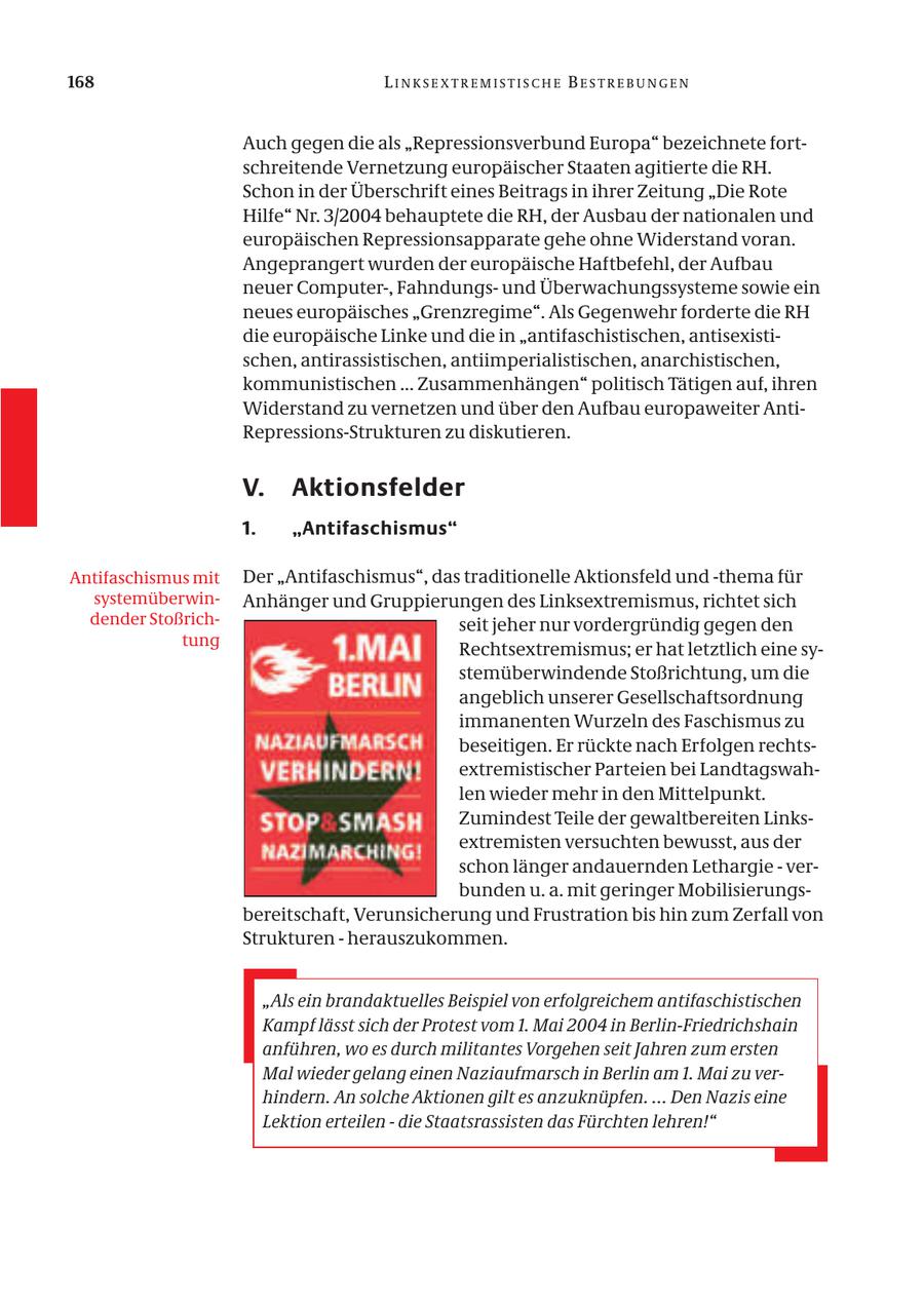 168 LINKSEXTREMISTISCHE BESTREBUNGEN Auch gegen die als "Repressionsverbund Europa" bezeichnete fortschreitende Vernetzung europäischer Staaten agitierte die RH. Schon in der Überschrift eines Beitrags in ihrer Zeitung "Die Rote Hilfe" Nr. 3/2004 behauptete die RH, der Ausbau der nationalen und europäischen Repressionsapparate gehe ohne Widerstand voran. Angeprangert wurden der europäische Haftbefehl, der Aufbau neuer Computer-, Fahndungsund Überwachungssysteme sowie ein neues europäisches "Grenzregime". Als Gegenwehr forderte die RH die europäische Linke und die in "antifaschistischen, antisexistischen, antirassistischen, antiimperialistischen, anarchistischen, kommunistischen ... Zusammenhängen" politisch Tätigen auf, ihren Widerstand zu vernetzen und über den Aufbau europaweiter AntiRepressions-Strukturen zu diskutieren. V. Aktionsfelder 1. "Antifaschismus" Antifaschismus mit Der "Antifaschismus", das traditionelle Aktionsfeld und -thema für systemüberwinAnhänger und Gruppierungen des Linksextremismus, richtet sich dender Stoßrichseit jeher nur vordergründig gegen den tung Rechtsextremismus; er hat letztlich eine systemüberwindende Stoßrichtung, um die angeblich unserer Gesellschaftsordnung immanenten Wurzeln des Faschismus zu beseitigen. Er rückte nach Erfolgen rechtsextremistischer Parteien bei Landtagswahlen wieder mehr in den Mittelpunkt. Zumindest Teile der gewaltbereiten Linksextremisten versuchten bewusst, aus der schon länger andauernden Lethargie - verbunden u. a. mit geringer Mobilisierungsbereitschaft, Verunsicherung und Frustration bis hin zum Zerfall von Strukturen - herauszukommen. "Als ein brandaktuelles Beispiel von erfolgreichem antifaschistischen Kampf lässt sich der Protest vom 1. Mai 2004 in Berlin-Friedrichshain anführen, wo es durch militantes Vorgehen seit Jahren zum ersten Mal wieder gelang einen Naziaufmarsch in Berlin am 1. Mai zu verhindern. An solche Aktionen gilt es anzuknüpfen. ... Den Nazis eine Lektion erteilen - die Staatsrassisten das Fürchten lehren!"