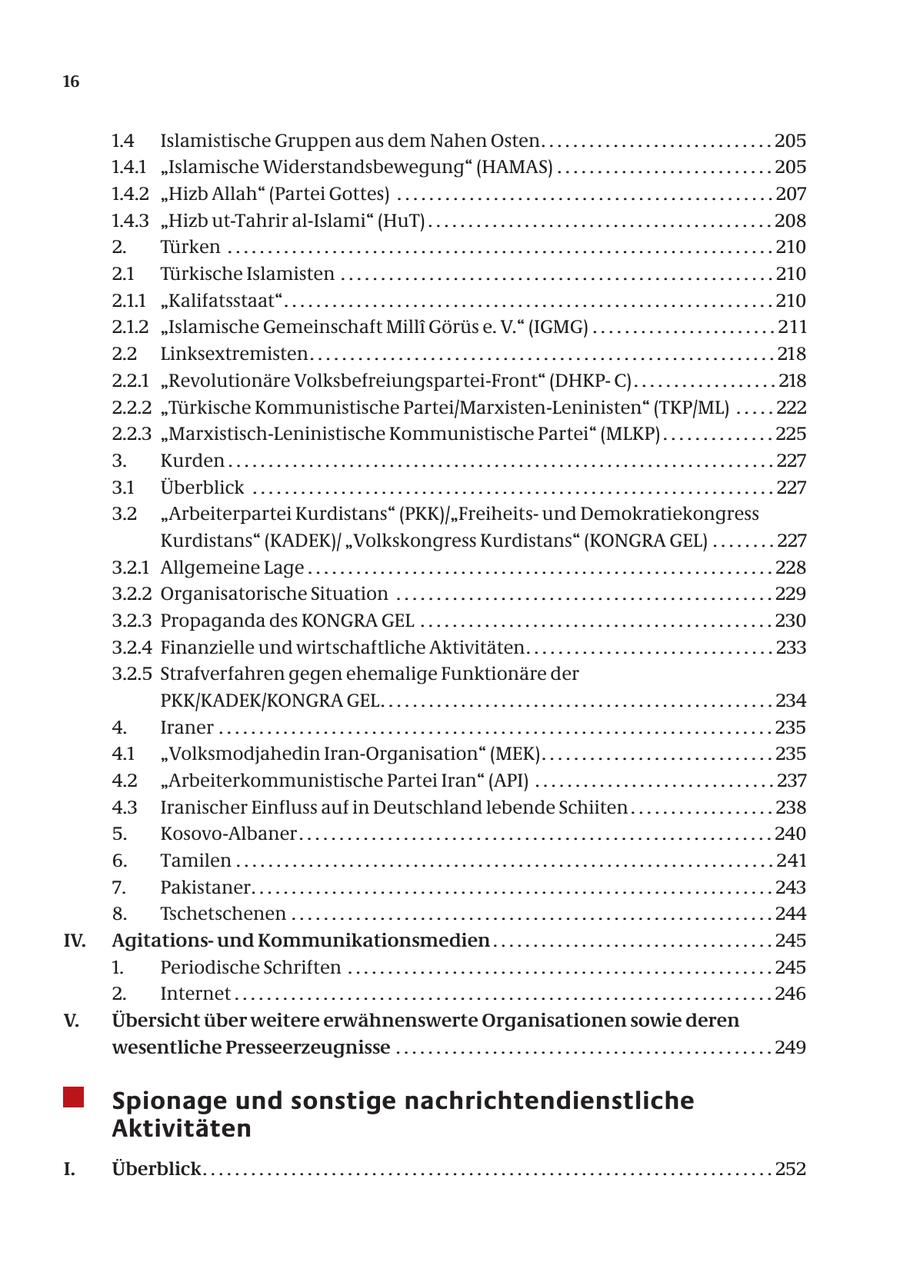 16 1.4 Islamistische Gruppen aus dem Nahen Osten. . . . . . . . . . . . . . . . . . . . . . . . . . . . . 205 1.4.1 "Islamische Widerstandsbewegung" (HAMAS) . . . . . . . . . . . . . . . . . . . . . . . . . . . 205 1.4.2 "Hizb Allah" (Partei Gottes) . . . . . . . . . . . . . . . . . . . . . . . . . . . . . . . . . . . . . . . . . . . . . . . 207 1.4.3 "Hizb ut-Tahrir al-Islami" (HuT) . . . . . . . . . . . . . . . . . . . . . . . . . . . . . . . . . . . . . . . . . . . 208 2. Türken . . . . . . . . . . . . . . . . . . . . . . . . . . . . . . . . . . . . . . . . . . . . . . . . . . . . . . . . . . . . . . . . . . . . 21 0 2.1 Türkische Islamisten . . . . . . . . . . . . . . . . . . . . . . . . . . . . . . . . . . . . . . . . . . . . . . . . . . . . . . 210 2.1.1 "Kalifatsstaat" . . . . . . . . . . . . . . . . . . . . . . . . . . . . . . . . . . . . . . . . . . . . . . . . . . . . . . . . . . . . . 21 0 2.1.2 "Islamische Gemeinschaft Milli Görüs e. V." (IGMG) . . . . . . . . . . . . . . . . . . . . . . . 2 1 1 2.2 Linksextremisten . . . . . . . . . . . . . . . . . . . . . . . . . . . . . . . . . . . . . . . . . . . . . . . . . . . . . . . . . . 21 8 2.2.1 "Revolutionäre Volksbefreiungspartei-Front" (DHKPC) . . . . . . . . . . . . . . . . . . 218 2.2.2 "Türkische Kommunistische Partei/Marxisten-Leninisten" (TKP/ML) . . . . . 222 2.2.3 "Marxistisch-Leninistische Kommunistische Partei" (MLKP) . . . . . . . . . . . . . . 225 3. Kurden . . . . . . . . . . . . . . . . . . . . . . . . . . . . . . . . . . . . . . . . . . . . . . . . . . . . . . . . . . . . . . . . . . . . 227 3.1 Überblick . . . . . . . . . . . . . . . . . . . . . . . . . . . . . . . . . . . . . . . . . . . . . . . . . . . . . . . . . . . . . . . . . 227 3.2 "Arbeiterpartei Kurdistans" (PKK)/"Freiheitsund Demokratiekongress Kurdistans" (KADEK)/ "Volkskongress Kurdistans" (KONGRA GEL) . . . . . . . . 227 3.2.1 Allgemeine Lage . . . . . . . . . . . . . . . . . . . . . . . . . . . . . . . . . . . . . . . . . . . . . . . . . . . . . . . . . . 228 3.2.2 Organisatorische Situation . . . . . . . . . . . . . . . . . . . . . . . . . . . . . . . . . . . . . . . . . . . . . . . 229 3.2.3 Propaganda des KONGRA GEL . . . . . . . . . . . . . . . . . . . . . . . . . . . . . . . . . . . . . . . . . . . . 230 3.2.4 Finanzielle und wirtschaftliche Aktivitäten. . . . . . . . . . . . . . . . . . . . . . . . . . . . . . . 233 3.2.5 Strafverfahren gegen ehemalige Funktionäre der PKK/KADEK/KONGRA GEL. . . . . . . . . . . . . . . . . . . . . . . . . . . . . . . . . . . . . . . . . . . . . . . . . 234 4. Iraner . . . . . . . . . . . . . . . . . . . . . . . . . . . . . . . . . . . . . . . . . . . . . . . . . . . . . . . . . . . . . . . . . . . . . 235 4.1 "Volksmodjahedin Iran-Organisation" (MEK) . . . . . . . . . . . . . . . . . . . . . . . . . . . . . 235 4.2 "Arbeiterkommunistische Partei Iran" (API) . . . . . . . . . . . . . . . . . . . . . . . . . . . . . . 237 4.3 Iranischer Einfluss auf in Deutschland lebende Schiiten . . . . . . . . . . . . . . . . . . 238 5. Kosovo-Albaner . . . . . . . . . . . . . . . . . . . . . . . . . . . . . . . . . . . . . . . . . . . . . . . . . . . . . . . . . . . 240 6. Tamilen . . . . . . . . . . . . . . . . . . . . . . . . . . . . . . . . . . . . . . . . . . . . . . . . . . . . . . . . . . . . . . . . . . . 24 1 7. Pakistaner. . . . . . . . . . . . . . . . . . . . . . . . . . . . . . . . . . . . . . . . . . . . . . . . . . . . . . . . . . . . . . . . . 243 8. Tschetschenen . . . . . . . . . . . . . . . . . . . . . . . . . . . . . . . . . . . . . . . . . . . . . . . . . . . . . . . . . . . . 244 IV. Agitationsund Kommunikationsmedien . . . . . . . . . . . . . . . . . . . . . . . . . . . . . . . . . . . 245 1. Periodische Schriften . . . . . . . . . . . . . . . . . . . . . . . . . . . . . . . . . . . . . . . . . . . . . . . . . . . . . 245 2. Internet . . . . . . . . . . . . . . . . . . . . . . . . . . . . . . . . . . . . . . . . . . . . . . . . . . . . . . . . . . . . . . . . . . . 246 V. Übersicht über weitere erwähnenswerte Organisationen sowie deren wesentliche Presseerzeugnisse . . . . . . . . . . . . . . . . . . . . . . . . . . . . . . . . . . . . . . . . . . . . . . . 249 Spionage und sonstige nachrichtendienstliche Aktivitäten I. Überblick . . . . . . . . . . . . . . . . . . . . . . . . . . . . . . . . . . . . . . . . . . . . . . . . . . . . . . . . . . . . . . . . . . . . . . . 252