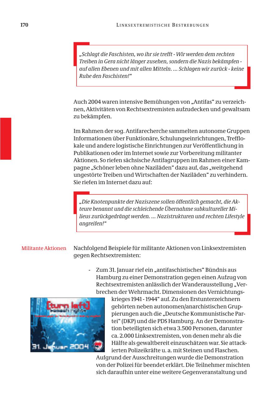 170 LINKSEXTREMISTISCHE BESTREBUNGEN "Schlagt die Faschisten, wo ihr sie trefft - Wir werden dem rechten Treiben in Gera nicht länger zusehen, sondern die Nazis bekämpfen - auf allen Ebenen und mit allen Mitteln. ... Schlagen wir zurück - keine Ruhe den Faschisten!" Auch 2004 waren intensive Bemühungen von "Antifas" zu verzeichnen, Aktivitäten von Rechtsextremisten aufzudecken und gewaltsam zu bekämpfen. Im Rahmen der sog. Antifarecherche sammelten autonome Gruppen Informationen über Funktionäre, Schulungseinrichtungen, Trefflokale und andere logistische Einrichtungen zur Veröffentlichung in Publikationen oder im Internet sowie zur Vorbereitung militanter Aktionen. So riefen sächsische Antifagruppen im Rahmen einer Kampagne "Schöner leben ohne Naziläden" dazu auf, das "weitgehend ungestörte Treiben und Wirtschaften der Naziläden" zu verhindern. Sie riefen im Internet dazu auf: "Die Knotenpunkte der Naziszene sollen öffentlich gemacht, die Akteure benannt und die schleichende Übernahme subkultureller Milieus zurückgedrängt werden. ... Nazistrukturen und rechten Lifestyle angreifen!" Militante Aktionen Nachfolgend Beispiele für militante Aktionen von Linksextremisten gegen Rechtsextremisten: - Zum 31. Januar rief ein "antifaschistisches" Bündnis aus Hamburg zu einer Demonstration gegen einen Aufzug von Rechtsextremisten anlässlich der Wanderausstellung "Verbrechen der Wehrmacht. Dimensionen des Vernichtungskrieges 1941 - 1944" auf. Zu den Erstunterzeichnern gehörten neben autonomen/anarchistischen Gruppierungen auch die "Deutsche Kommunistische Partei" (DKP) und die PDS Hamburg. An der Demonstration beteiligten sich etwa 3.500 Personen, darunter ca. 2.000 Linksextremisten, von denen mehr als die Hälfte als gewaltbereit einzuschätzen war. Sie attackierten Polizeikräfte u. a. mit Steinen und Flaschen. Aufgrund der Ausschreitungen wurde die Demonstration von der Polizei für beendet erklärt. Die Teilnehmer mischten sich daraufhin unter eine weitere Gegenveranstaltung und