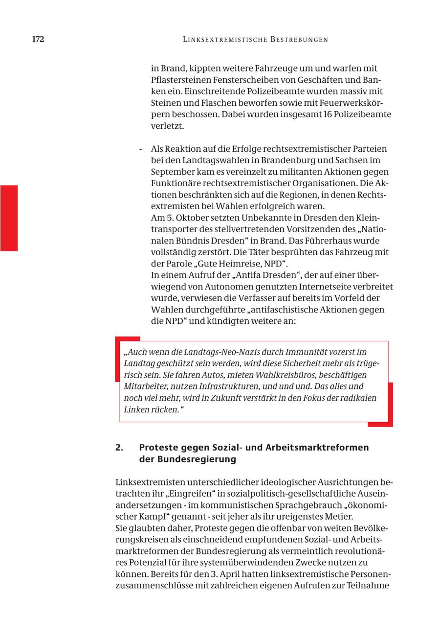 172 LINKSEXTREMISTISCHE BESTREBUNGEN in Brand, kippten weitere Fahrzeuge um und warfen mit Pflastersteinen Fensterscheiben von Geschäften und Banken ein. Einschreitende Polizeibeamte wurden massiv mit Steinen und Flaschen beworfen sowie mit Feuerwerkskörpern beschossen. Dabei wurden insgesamt 16 Polizeibeamte verletzt. - Als Reaktion auf die Erfolge rechtsextremistischer Parteien bei den Landtagswahlen in Brandenburg und Sachsen im September kam es vereinzelt zu militanten Aktionen gegen Funktionäre rechtsextremistischer Organisationen. Die Aktionen beschränkten sich auf die Regionen, in denen Rechtsextremisten bei Wahlen erfolgreich waren. Am 5. Oktober setzten Unbekannte in Dresden den Kleintransporter des stellvertretenden Vorsitzenden des "Nationalen Bündnis Dresden" in Brand. Das Führerhaus wurde vollständig zerstört. Die Täter besprühten das Fahrzeug mit der Parole "Gute Heimreise, NPD". In einem Aufruf der "Antifa Dresden", der auf einer überwiegend von Autonomen genutzten Internetseite verbreitet wurde, verwiesen die Verfasser auf bereits im Vorfeld der Wahlen durchgeführte "antifaschistische Aktionen gegen die NPD" und kündigten weitere an: "Auch wenn die Landtags-Neo-Nazis durch Immunität vorerst im Landtag geschützt sein werden, wird diese Sicherheit mehr als trügerisch sein. Sie fahren Autos, mieten Wahlkreisbüros, beschäftigen Mitarbeiter, nutzen Infrastrukturen, und und und. Das alles und noch viel mehr, wird in Zukunft verstärkt in den Fokus der radikalen Linken rücken." 2. Proteste gegen Sozialund Arbeitsmarktreformen der Bundesregierung Linksextremisten unterschiedlicher ideologischer Ausrichtungen betrachten ihr "Eingreifen" in sozialpolitisch-gesellschaftliche Auseinandersetzungen - im kommunistischen Sprachgebrauch "ökonomischer Kampf" genannt - seit jeher als ihr ureigenstes Metier. Sie glaubten daher, Proteste gegen die offenbar von weiten Bevölkerungskreisen als einschneidend empfundenen Sozialund Arbeitsmarktreformen der Bundesregierung als vermeintlich revolutionäres Potenzial für ihre systemüberwindenden Zwecke nutzen zu können. Bereits für den 3. April hatten linksextremistische Personenzusammenschlüsse mit zahlreichen eigenen Aufrufen zur Teilnahme
