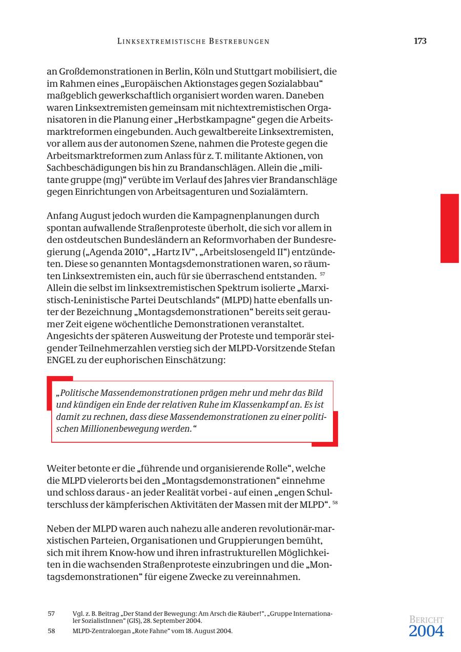 LINKSEXTREMISTISCHE BESTREBUNGEN 173 an Großdemonstrationen in Berlin, Köln und Stuttgart mobilisiert, die im Rahmen eines "Europäischen Aktionstages gegen Sozialabbau" maßgeblich gewerkschaftlich organisiert worden waren. Daneben waren Linksextremisten gemeinsam mit nichtextremistischen Organisatoren in die Planung einer "Herbstkampagne" gegen die Arbeitsmarktreformen eingebunden. Auch gewaltbereite Linksextremisten, vor allem aus der autonomen Szene, nahmen die Proteste gegen die Arbeitsmarktreformen zum Anlass für z. T. militante Aktionen, von Sachbeschädigungen bis hin zu Brandanschlägen. Allein die "militante gruppe (mg)" verübte im Verlauf des Jahres vier Brandanschläge gegen Einrichtungen von Arbeitsagenturen und Sozialämtern. Anfang August jedoch wurden die Kampagnenplanungen durch spontan aufwallende Straßenproteste überholt, die sich vor allem in den ostdeutschen Bundesländern an Reformvorhaben der Bundesregierung ("Agenda 2010", "Hartz IV", "Arbeitslosengeld II") entzündeten. Diese so genannten Montagsdemonstrationen waren, so räumten Linksextremisten ein, auch für sie überraschend entstanden. 57 Allein die selbst im linksextremistischen Spektrum isolierte "Marxistisch-Leninistische Partei Deutschlands" (MLPD) hatte ebenfalls unter der Bezeichnung "Montagsdemonstrationen" bereits seit geraumer Zeit eigene wöchentliche Demonstrationen veranstaltet. Angesichts der späteren Ausweitung der Proteste und temporär steigender Teilnehmerzahlen verstieg sich der MLPD-Vorsitzende Stefan ENGEL zu der euphorischen Einschätzung: "Politische Massendemonstrationen prägen mehr und mehr das Bild und kündigen ein Ende der relativen Ruhe im Klassenkampf an. Es ist damit zu rechnen, dass diese Massendemonstrationen zu einer politischen Millionenbewegung werden." Weiter betonte er die "führende und organisierende Rolle", welche die MLPD vielerorts bei den "Montagsdemonstrationen" einnehme und schloss daraus - an jeder Realität vorbei - auf einen "engen Schulterschluss der kämpferischen Aktivitäten der Massen mit der MLPD". 58 Neben der MLPD waren auch nahezu alle anderen revolutionär-marxistischen Parteien, Organisationen und Gruppierungen bemüht, sich mit ihrem Know-how und ihren infrastrukturellen Möglichkeiten in die wachsenden Straßenproteste einzubringen und die "Montagsdemonstrationen" für eigene Zwecke zu vereinnahmen. 57 Vgl. z. B. Beitrag "Der Stand der Bewegung: Am Arsch die Räuber!", "Gruppe Internationaler SozialistInnen" (GIS), 28. September 2004. BERICHT 58 MLPD-Zentralorgan "Rote Fahne" vom 18. August 2004. 2004