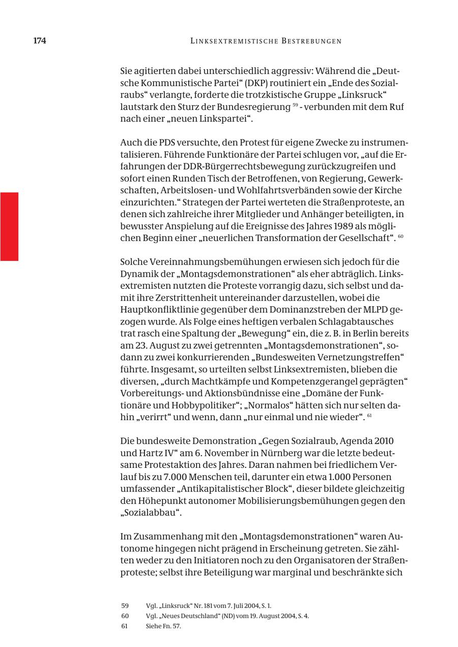 174 LINKSEXTREMISTISCHE BESTREBUNGEN Sie agitierten dabei unterschiedlich aggressiv: Während die "Deutsche Kommunistische Partei" (DKP) routiniert ein "Ende des Sozialraubs" verlangte, forderte die trotzkistische Gruppe "Linksruck" lautstark den Sturz der Bundesregierung 59 - verbunden mit dem Ruf nach einer "neuen Linkspartei". Auch die PDS versuchte, den Protest für eigene Zwecke zu instrumentalisieren. Führende Funktionäre der Partei schlugen vor, "auf die Erfahrungen der DDR-Bürgerrechtsbewegung zurückzugreifen und sofort einen Runden Tisch der Betroffenen, von Regierung, Gewerkschaften, Arbeitslosenund Wohlfahrtsverbänden sowie der Kirche einzurichten." Strategen der Partei werteten die Straßenproteste, an denen sich zahlreiche ihrer Mitglieder und Anhänger beteiligten, in bewusster Anspielung auf die Ereignisse des Jahres 1989 als möglichen Beginn einer "neuerlichen Transformation der Gesellschaft". 60 Solche Vereinnahmungsbemühungen erwiesen sich jedoch für die Dynamik der "Montagsdemonstrationen" als eher abträglich. Linksextremisten nutzten die Proteste vorrangig dazu, sich selbst und damit ihre Zerstrittenheit untereinander darzustellen, wobei die Hauptkonfliktlinie gegenüber dem Dominanzstreben der MLPD gezogen wurde. Als Folge eines heftigen verbalen Schlagabtausches trat rasch eine Spaltung der "Bewegung" ein, die z. B. in Berlin bereits am 23. August zu zwei getrennten "Montagsdemonstrationen", sodann zu zwei konkurrierenden "Bundesweiten Vernetzungstreffen" führte. Insgesamt, so urteilten selbst Linksextremisten, blieben die diversen, "durch Machtkämpfe und Kompetenzgerangel geprägten" Vorbereitungsund Aktionsbündnisse eine "Domäne der Funktionäre und Hobbypolitiker"; "Normalos" hätten sich nur selten dahin "verirrt" und wenn, dann "nur einmal und nie wieder". 61 Die bundesweite Demonstration "Gegen Sozialraub, Agenda 2010 und Hartz IV" am 6. November in Nürnberg war die letzte bedeutsame Protestaktion des Jahres. Daran nahmen bei friedlichem Verlauf bis zu 7.000 Menschen teil, darunter ein etwa 1.000 Personen umfassender "Antikapitalistischer Block", dieser bildete gleichzeitig den Höhepunkt autonomer Mobilisierungsbemühungen gegen den "Sozialabbau". Im Zusammenhang mit den "Montagsdemonstrationen" waren Autonome hingegen nicht prägend in Erscheinung getreten. Sie zählten weder zu den Initiatoren noch zu den Organisatoren der Straßenproteste; selbst ihre Beteiligung war marginal und beschränkte sich 59 Vgl. "Linksruck" Nr. 181 vom 7. Juli 2004, S. 1. 60 Vgl. "Neues Deutschland" (ND) vom 19. August 2004, S. 4. 61 Siehe Fn. 57.