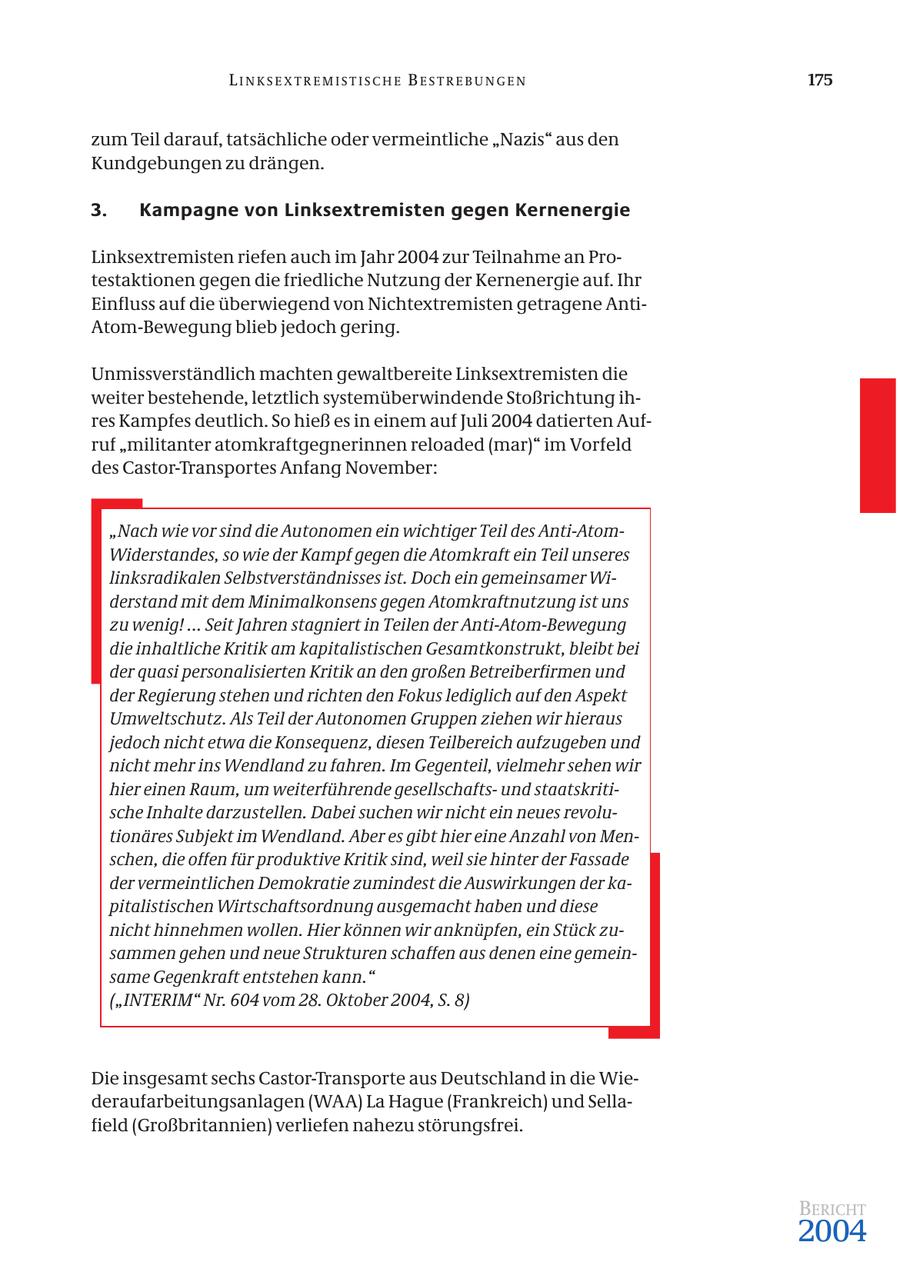 LINKSEXTREMISTISCHE BESTREBUNGEN 175 zum Teil darauf, tatsächliche oder vermeintliche "Nazis" aus den Kundgebungen zu drängen. 3. Kampagne von Linksextremisten gegen Kernenergie Linksextremisten riefen auch im Jahr 2004 zur Teilnahme an Protestaktionen gegen die friedliche Nutzung der Kernenergie auf. Ihr Einfluss auf die überwiegend von Nichtextremisten getragene AntiAtom-Bewegung blieb jedoch gering. Unmissverständlich machten gewaltbereite Linksextremisten die weiter bestehende, letztlich systemüberwindende Stoßrichtung ihres Kampfes deutlich. So hieß es in einem auf Juli 2004 datierten Aufruf "militanter atomkraftgegnerinnen reloaded (mar)" im Vorfeld des Castor-Transportes Anfang November: "Nach wie vor sind die Autonomen ein wichtiger Teil des Anti-AtomWiderstandes, so wie der Kampf gegen die Atomkraft ein Teil unseres linksradikalen Selbstverständnisses ist. Doch ein gemeinsamer Widerstand mit dem Minimalkonsens gegen Atomkraftnutzung ist uns zu wenig! ... Seit Jahren stagniert in Teilen der Anti-Atom-Bewegung die inhaltliche Kritik am kapitalistischen Gesamtkonstrukt, bleibt bei der quasi personalisierten Kritik an den großen Betreiberfirmen und der Regierung stehen und richten den Fokus lediglich auf den Aspekt Umweltschutz. Als Teil der Autonomen Gruppen ziehen wir hieraus jedoch nicht etwa die Konsequenz, diesen Teilbereich aufzugeben und nicht mehr ins Wendland zu fahren. Im Gegenteil, vielmehr sehen wir hier einen Raum, um weiterführende gesellschaftsund staatskritische Inhalte darzustellen. Dabei suchen wir nicht ein neues revolutionäres Subjekt im Wendland. Aber es gibt hier eine Anzahl von Menschen, die offen für produktive Kritik sind, weil sie hinter der Fassade der vermeintlichen Demokratie zumindest die Auswirkungen der kapitalistischen Wirtschaftsordnung ausgemacht haben und diese nicht hinnehmen wollen. Hier können wir anknüpfen, ein Stück zusammen gehen und neue Strukturen schaffen aus denen eine gemeinsame Gegenkraft entstehen kann." ("INTERIM" Nr. 604 vom 28. Oktober 2004, S. 8) Die insgesamt sechs Castor-Transporte aus Deutschland in die Wiederaufarbeitungsanlagen (WAA) La Hague (Frankreich) und Sellafield (Großbritannien) verliefen nahezu störungsfrei. BERICHT 2004