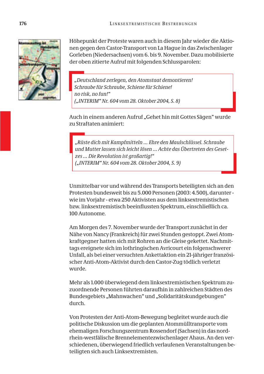 176 LINKSEXTREMISTISCHE BESTREBUNGEN Höhepunkt der Proteste waren auch in diesem Jahr wieder die Aktionen gegen den Castor-Transport von La Hague in das Zwischenlager Gorleben (Niedersachsen) vom 6. bis 9. November. Dazu mobilisierte der oben zitierte Aufruf mit folgenden Schlussparolen: "Deutschland zerlegen, den Atomstaat demontieren! Schraube für Schraube, Schiene für Schiene! no risk, no fun!" ("INTERIM" Nr. 604 vom 28. Oktober 2004, S. 8) Auch in einem anderen Aufruf "Gehet hin mit Gottes Sägen" wurde zu Straftaten animiert: "Rüste dich mit Kampfmitteln ... Ehre den Maulschlüssel. Schraube und Mutter lassen sich leicht lösen ... Achte das Übertreten des Gesetzes ... Die Revolution ist großartig!" ("INTERIM" Nr. 604 vom 28. Oktober 2004, S. 9) Unmittelbar vor und während des Transports beteiligten sich an den Protesten bundesweit bis zu 5.000 Personen (2003: 4.500), darunter - wie im Vorjahr - etwa 250 Aktivisten aus dem linksextremistischen bzw. linksextremistisch beeinflussten Spektrum, einschließlich ca. 100 Autonome. Am Morgen des 7. November wurde der Transport zunächst in der Nähe von Nancy (Frankreich) für zwei Stunden gestoppt. Zwei Atomkraftgegner hatten sich mit Rohren an die Gleise gekettet. Nachmittags ereignete sich im lothringischen Avricourt ein folgenschwerer Unfall, als bei einer versuchten Ankettaktion ein 21-jähriger französischer Anti-Atom-Aktivist durch den Castor-Zug tödlich verletzt wurde. Mehr als 1.000 überwiegend dem linksextremistischen Spektrum zuzuordnende Personen führten daraufhin in zahlreichen Städten des Bundesgebiets "Mahnwachen" und "Solidaritätskundgebungen" durch. Von Protesten der Anti-Atom-Bewegung begleitet wurde auch die politische Diskussion um die geplanten Atommülltransporte vom ehemaligen Forschungszentrum Rossendorf (Sachsen) in das nordrhein-westfälische Brennelementezwischenlager Ahaus. An den verschiedenen, überwiegend friedlich verlaufenen Veranstaltungen beteiligten sich auch Linksextremisten.