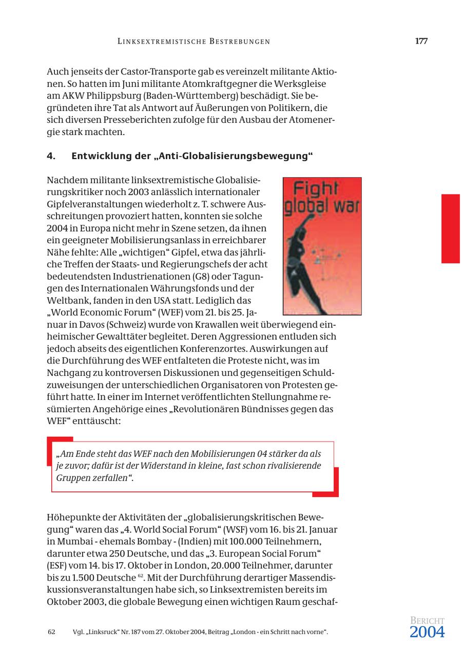 LINKSEXTREMISTISCHE BESTREBUNGEN 177 Auch jenseits der Castor-Transporte gab es vereinzelt militante Aktionen. So hatten im Juni militante Atomkraftgegner die Werksgleise am AKW Philippsburg (Baden-Württemberg) beschädigt. Sie begründeten ihre Tat als Antwort auf Äußerungen von Politikern, die sich diversen Presseberichten zufolge für den Ausbau der Atomenergie stark machten. 4. Entwicklung der "Anti-Globalisierungsbewegung" Nachdem militante linksextremistische Globalisierungskritiker noch 2003 anlässlich internationaler Gipfelveranstaltungen wiederholt z. T. schwere Ausschreitungen provoziert hatten, konnten sie solche 2004 in Europa nicht mehr in Szene setzen, da ihnen ein geeigneter Mobilisierungsanlass in erreichbarer Nähe fehlte: Alle "wichtigen" Gipfel, etwa das jährliche Treffen der Staatsund Regierungschefs der acht bedeutendsten Industrienationen (G8) oder Tagungen des Internationalen Währungsfonds und der Weltbank, fanden in den USA statt. Lediglich das "World Economic Forum" (WEF) vom 21. bis 25. Januar in Davos (Schweiz) wurde von Krawallen weit überwiegend einheimischer Gewalttäter begleitet. Deren Aggressionen entluden sich jedoch abseits des eigentlichen Konferenzortes. Auswirkungen auf die Durchführung des WEF entfalteten die Proteste nicht, was im Nachgang zu kontroversen Diskussionen und gegenseitigen Schuldzuweisungen der unterschiedlichen Organisatoren von Protesten geführt hatte. In einer im Internet veröffentlichten Stellungnahme resümierten Angehörige eines "Revolutionären Bündnisses gegen das WEF" enttäuscht: "Am Ende steht das WEF nach den Mobilisierungen 04 stärker da als je zuvor; dafür ist der Widerstand in kleine, fast schon rivalisierende Gruppen zerfallen". Höhepunkte der Aktivitäten der "globalisierungskritischen Bewegung" waren das "4. World Social Forum" (WSF) vom 16. bis 21. Januar in Mumbai - ehemals Bombay - (Indien) mit 100.000 Teilnehmern, darunter etwa 250 Deutsche, und das "3. European Social Forum" (ESF) vom 14. bis 17. Oktober in London, 20.000 Teilnehmer, darunter bis zu 1.500 Deutsche 62. Mit der Durchführung derartiger Massendiskussionsveranstaltungen habe sich, so Linksextremisten bereits im Oktober 2003, die globale Bewegung einen wichtigen Raum geschafBERICHT 62 Vgl. "Linksruck" Nr. 187 vom 27. Oktober 2004, Beitrag "London - ein Schritt nach vorne". 2004