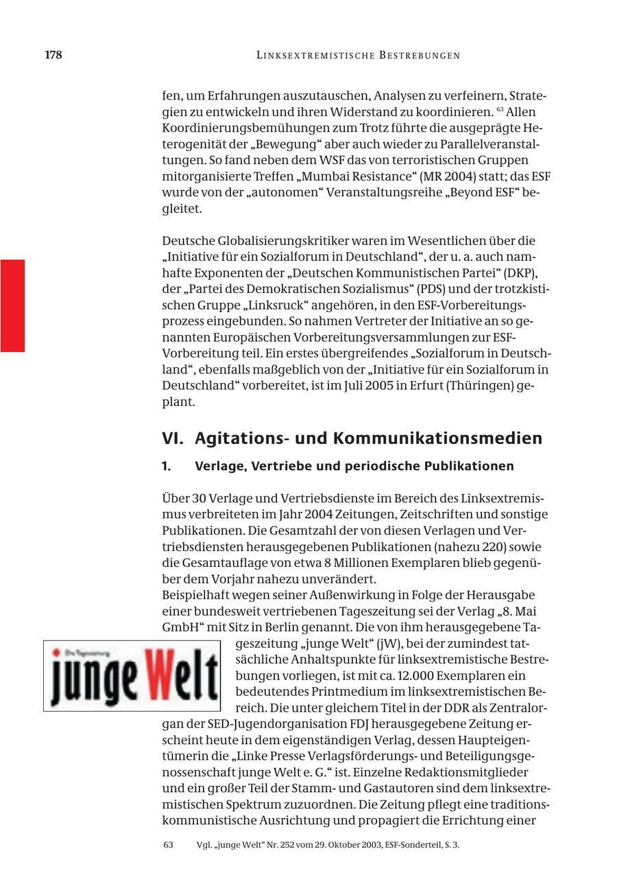 178 LINKSEXTREMISTISCHE BESTREBUNGEN fen, um Erfahrungen auszutauschen, Analysen zu verfeinern, Strategien zu entwickeln und ihren Widerstand zu koordinieren. 63 Allen Koordinierungsbemühungen zum Trotz führte die ausgeprägte Heterogenität der "Bewegung" aber auch wieder zu Parallelveranstaltungen. So fand neben dem WSF das von terroristischen Gruppen mitorganisierte Treffen "Mumbai Resistance" (MR 2004) statt; das ESF wurde von der "autonomen" Veranstaltungsreihe "Beyond ESF" begleitet. Deutsche Globalisierungskritiker waren im Wesentlichen über die "Initiative für ein Sozialforum in Deutschland", der u. a. auch namhafte Exponenten der "Deutschen Kommunistischen Partei" (DKP), der "Partei des Demokratischen Sozialismus" (PDS) und der trotzkistischen Gruppe "Linksruck" angehören, in den ESF-Vorbereitungsprozess eingebunden. So nahmen Vertreter der Initiative an so genannten Europäischen Vorbereitungsversammlungen zur ESFVorbereitung teil. Ein erstes übergreifendes "Sozialforum in Deutschland", ebenfalls maßgeblich von der "Initiative für ein Sozialforum in Deutschland" vorbereitet, ist im Juli 2005 in Erfurt (Thüringen) geplant. VI. Agitationsund Kommunikationsmedien 1. Verlage, Vertriebe und periodische Publikationen Über 30 Verlage und Vertriebsdienste im Bereich des Linksextremismus verbreiteten im Jahr 2004 Zeitungen, Zeitschriften und sonstige Publikationen. Die Gesamtzahl der von diesen Verlagen und Vertriebsdiensten herausgegebenen Publikationen (nahezu 220) sowie die Gesamtauflage von etwa 8 Millionen Exemplaren blieb gegenüber dem Vorjahr nahezu unverändert. Beispielhaft wegen seiner Außenwirkung in Folge der Herausgabe einer bundesweit vertriebenen Tageszeitung sei der Verlag "8. Mai GmbH" mit Sitz in Berlin genannt. Die von ihm herausgegebene Tageszeitung "junge Welt" (jW), bei der zumindest tatsächliche Anhaltspunkte für linksextremistische Bestrebungen vorliegen, ist mit ca. 12.000 Exemplaren ein bedeutendes Printmedium im linksextremistischen Bereich. Die unter gleichem Titel in der DDR als Zentralorgan der SED-Jugendorganisation FDJ herausgegebene Zeitung erscheint heute in dem eigenständigen Verlag, dessen Haupteigentümerin die "Linke Presse Verlagsförderungsund Beteiligungsgenossenschaft junge Welt e. G." ist. Einzelne Redaktionsmitglieder und ein großer Teil der Stammund Gastautoren sind dem linksextremistischen Spektrum zuzuordnen. Die Zeitung pflegt eine traditionskommunistische Ausrichtung und propagiert die Errichtung einer 63 Vgl. "junge Welt" Nr. 252 vom 29. Oktober 2003, ESF-Sonderteil, S. 3.