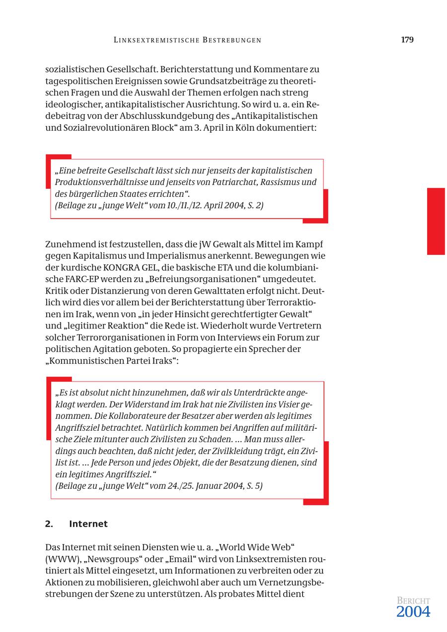 LINKSEXTREMISTISCHE BESTREBUNGEN 179 sozialistischen Gesellschaft. Berichterstattung und Kommentare zu tagespolitischen Ereignissen sowie Grundsatzbeiträge zu theoretischen Fragen und die Auswahl der Themen erfolgen nach streng ideologischer, antikapitalistischer Ausrichtung. So wird u. a. ein Redebeitrag von der Abschlusskundgebung des "Antikapitalistischen und Sozialrevolutionären Block" am 3. April in Köln dokumentiert: "Eine befreite Gesellschaft lässt sich nur jenseits der kapitalistischen Produktionsverhältnisse und jenseits von Patriarchat, Rassismus und des bürgerlichen Staates errichten". (Beilage zu "junge Welt" vom 10./11./12. April 2004, S. 2) Zunehmend ist festzustellen, dass die jW Gewalt als Mittel im Kampf gegen Kapitalismus und Imperialismus anerkennt. Bewegungen wie der kurdische KONGRA GEL, die baskische ETA und die kolumbianische FARC-EP werden zu "Befreiungsorganisationen" umgedeutet. Kritik oder Distanzierung von deren Gewalttaten erfolgt nicht. Deutlich wird dies vor allem bei der Berichterstattung über Terroraktionen im Irak, wenn von "in jeder Hinsicht gerechtfertigter Gewalt" und "legitimer Reaktion" die Rede ist. Wiederholt wurde Vertretern solcher Terrororganisationen in Form von Interviews ein Forum zur politischen Agitation geboten. So propagierte ein Sprecher der "Kommunistischen Partei Iraks": "Es ist absolut nicht hinzunehmen, daß wir als Unterdrückte angeklagt werden. Der Widerstand im Irak hat nie Zivilisten ins Visier genommen. Die Kollaborateure der Besatzer aber werden als legitimes Angriffsziel betrachtet. Natürlich kommen bei Angriffen auf militärische Ziele mitunter auch Zivilisten zu Schaden. ... Man muss allerdings auch beachten, daß nicht jeder, der Zivilkleidung trägt, ein Zivilist ist. ... Jede Person und jedes Objekt, die der Besatzung dienen, sind ein legitimes Angriffsziel." (Beilage zu "junge Welt" vom 24./25. Januar 2004, S. 5) 2. Internet Das Internet mit seinen Diensten wie u. a. "World Wide Web" (WWW), "Newsgroups" oder "Email" wird von Linksextremisten routiniert als Mittel eingesetzt, um Informationen zu verbreiten oder zu Aktionen zu mobilisieren, gleichwohl aber auch um Vernetzungsbestrebungen der Szene zu unterstützen. Als probates Mittel dient BERICHT 2004