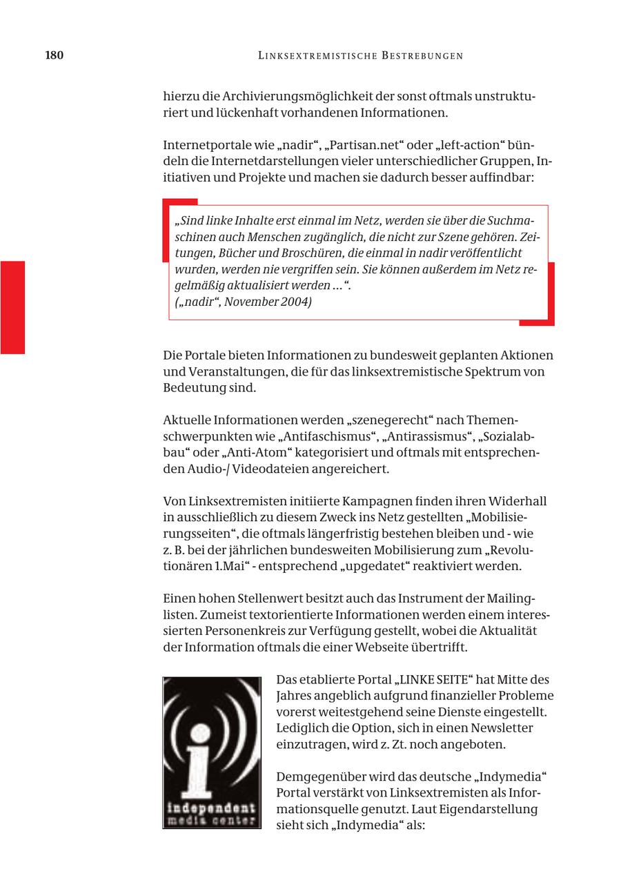 180 LINKSEXTREMISTISCHE BESTREBUNGEN hierzu die Archivierungsmöglichkeit der sonst oftmals unstrukturiert und lückenhaft vorhandenen Informationen. Internetportale wie "nadir", "Partisan.net" oder "left-action" bündeln die Internetdarstellungen vieler unterschiedlicher Gruppen, Initiativen und Projekte und machen sie dadurch besser auffindbar: "Sind linke Inhalte erst einmal im Netz, werden sie über die Suchmaschinen auch Menschen zugänglich, die nicht zur Szene gehören. Zeitungen, Bücher und Broschüren, die einmal in nadir veröffentlicht wurden, werden nie vergriffen sein. Sie können außerdem im Netz regelmäßig aktualisiert werden ...". ("nadir", November 2004) Die Portale bieten Informationen zu bundesweit geplanten Aktionen und Veranstaltungen, die für das linksextremistische Spektrum von Bedeutung sind. Aktuelle Informationen werden "szenegerecht" nach Themenschwerpunkten wie "Antifaschismus", "Antirassismus", "Sozialabbau" oder "Anti-Atom" kategorisiert und oftmals mit entsprechenden Audio-/ Videodateien angereichert. Von Linksextremisten initiierte Kampagnen finden ihren Widerhall in ausschließlich zu diesem Zweck ins Netz gestellten "Mobilisierungsseiten", die oftmals längerfristig bestehen bleiben und - wie z. B. bei der jährlichen bundesweiten Mobilisierung zum "Revolutionären 1.Mai" - entsprechend "upgedatet" reaktiviert werden. Einen hohen Stellenwert besitzt auch das Instrument der Mailinglisten. Zumeist textorientierte Informationen werden einem interessierten Personenkreis zur Verfügung gestellt, wobei die Aktualität der Information oftmals die einer Webseite übertrifft. Das etablierte Portal "LINKE SEITE" hat Mitte des Jahres angeblich aufgrund finanzieller Probleme vorerst weitestgehend seine Dienste eingestellt. Lediglich die Option, sich in einen Newsletter einzutragen, wird z. Zt. noch angeboten. Demgegenüber wird das deutsche "Indymedia" Portal verstärkt von Linksextremisten als Informationsquelle genutzt. Laut Eigendarstellung sieht sich "Indymedia" als: