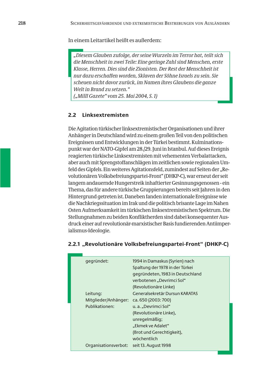 218 SICHERHEITSGEFÄHRDENDE UND EXTREMISTISCHE B ESTREBUNGEN VON AUSLÄNDERN In einem Leitartikel heißt es außerdem: "Diesem Glauben zufolge, der seine Wurzeln im Terror hat, teilt sich die Menschheit in zwei Teile: Eine geringe Zahl sind Menschen, erste Klasse, Herren. Dies sind die Zionisten. Der Rest der Menschheit ist nur dazu erschaffen worden, Sklaven der Söhne Israels zu sein. Sie scheuen nicht davor zurück, im Namen ihres Glaubens die ganze Welt in Brand zu setzen." ("Milli Gazete" vom 25. Mai 2004, S. 1) 2.2 Linksextremisten Die Agitation türkischer linksextremistischer Organisationen und ihrer Anhänger in Deutschland wird zu einem großen Teil von den politischen Ereignissen und Entwicklungen in der Türkei bestimmt. Kulminationspunkt war der NATO-Gipfel am 28./29. Juni in Istanbul. Auf dieses Ereignis reagierten türkische Linksextremisten mit vehementen Verbalattacken, aber auch mit Sprengstoffanschlägen im zeitlichen sowie regionalen Umfeld des Gipfels. Ein weiteres Agitationsfeld, zumindest auf Seiten der "Revolutionären Volksbefreiungspartei-Front" (DHKP-C), war erneut der seit langem andauernde Hungerstreik inhaftierter Gesinnungsgenossen - ein Thema, das für andere türkische Gruppierungen bereits seit Jahren in den Hintergrund getreten ist. Daneben fanden internationale Ereignisse wie die Nachkriegssituation im Irak und die politisch brisante Lage im Nahen Osten Aufmerksamkeit im türkischen linksextremistischen Spektrum. Die Stellungnahmen zu beiden Konfliktherden sind dabei konsequenter Ausdruck einer auf revolutionär-marxistischer Basis fundierenden Antiimperialismus-Ideologie. 2.2.1 "Revolutionäre Volksbefreiungspartei-Front" (DHKP-C) gegründet: 1994 in Damaskus (Syrien) nach Spaltung der 1978 in der Türkei gegründeten, 1983 in Deutschland verbotenen "Devrimci Sol" (Revolutionäre Linke) Leitung: Generalsekretär Dursun KARATAS Mitglieder/Anhänger: ca. 650 (2003: 700) Publikationen: u. a. "Devrimci Sol" (Revolutionäre Linke), unregelmäßig; "Ekmek ve Adalet" (Brot und Gerechtigkeit), wöchentlich Organisationsverbot: seit 13. August 1998