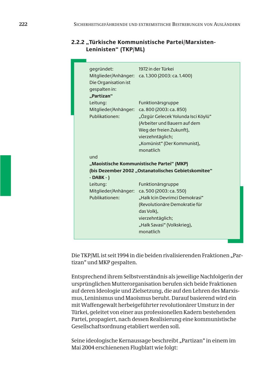222 SICHERHEITSGEFÄHRDENDE UND EXTREMISTISCHE B ESTREBUNGEN VON AUSLÄNDERN 2.2.2 "Türkische Kommunistische Partei/MarxistenLeninisten" (TKP/ML) gegründet: 1972 in der Türkei Mitglieder/Anhänger: ca. 1.300 (2003: ca. 1.400) Die Organisation ist gespalten in: "Partizan" Leitung: Funktionärsgruppe Mitglieder/Anhänger: ca. 800 (2003: ca. 850) Publikationen: "Özgür Gelecek Yolunda Isci Köylü" (Arbeiter und Bauern auf dem Weg der freien Zukunft), vierzehntäglich; "Komünist" (Der Kommunist), monatlich und "Maoistische Kommunistische Partei" (MKP) (bis Dezember 2002 "Ostanatolisches Gebietskomitee" - DABK - ) Leitung: Funktionärsgruppe Mitglieder/Anhänger: ca. 500 (2003: ca. 550) Publikationen: "Halk Icin Devrimci Demokrasi" (Revolutionäre Demokratie für das Volk), vierzehntäglich; "Halk Savasi" (Volkskrieg), monatlich Die TKP/ML ist seit 1994 in die beiden rivalisierenden Fraktionen "Partizan" und MKP gespalten. Entsprechend ihrem Selbstverständnis als jeweilige Nachfolgerin der ursprünglichen Mutterorganisation berufen sich beide Fraktionen auf deren Ideologie und Zielsetzung, die auf den Lehren des Marxismus, Leninismus und Maoismus beruht. Darauf basierend wird ein mit Waffengewalt herbeigeführter revolutionärer Umsturz in der Türkei, geleitet von einer aus professionellen Kadern bestehenden Partei, propagiert, nach dessen Realisierung eine kommunistische Gesellschaftsordnung etabliert werden soll. Seine ideologische Kernaussage beschreibt "Partizan" in einem im Mai 2004 erschienenen Flugblatt wie folgt: