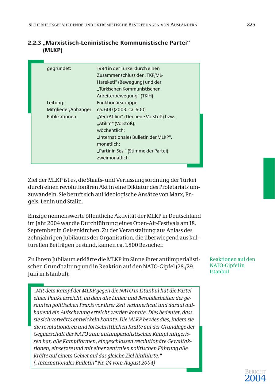 SICHERHEITSGEFÄHRDENDE UND EXTREMISTISCHE B ESTREBUNGEN VON AUSLÄNDERN 225 2.2.3 "Marxistisch-Leninistische Kommunistische Partei" (MLKP) gegründet: 1994 in der Türkei durch einen Zusammenschluss der "TKP/MLHareketi" (Bewegung) und der "Türkischen Kommunistischen Arbeiterbewegung" (TKIH) Leitung: Funktionärsgruppe Mitglieder/Anhänger: ca. 600 (2003: ca. 600) Publikationen: "Yeni Atilim" (Der neue Vorstoß) bzw. "Atilim" (Vorstoß), wöchentlich; "Internationales Bulletin der MLKP", monatlich; "Partinin Sesi" (Stimme der Partei), zweimonatlich Ziel der MLKP ist es, die Staatsund Verfassungsordnung der Türkei durch einen revolutionären Akt in eine Diktatur des Proletariats umzuwandeln. Sie beruft sich auf ideologische Ansätze von Marx, Engels, Lenin und Stalin. Einzige nennenswerte öffentliche Aktivität der MLKP in Deutschland im Jahr 2004 war die Durchführung eines Open-Air-Festivals am 18. September in Gelsenkirchen. Zu der Veranstaltung aus Anlass des zehnjährigen Jubiläums der Organisation, die überwiegend aus kulturellen Beiträgen bestand, kamen ca. 1.800 Besucher. Zu ihrem Jubiläum erklärte die MLKP im Sinne ihrer antiimperialistiReaktionen auf den schen Grundhaltung und in Reaktion auf den NATO-Gipfel (28./29. NATO-Gipfel in Juni in Istanbul): Istanbul "Mit dem Kampf der MLKP gegen die NATO in Istanbul hat die Partei einen Punkt erreicht, an dem alle Linien und Besonderheiten der gesamten politischen Praxis vor ihrer Zeit verinnerlicht und darauf aufbauend ein Aufschwung erreicht werden konnte. Dies bedeutet, dass sie sich vorwärts entwickeln konnte. Die MLKP bewies dies, indem sie die revolutionären und fortschrittlichen Kräfte auf der Grundlage der Gegnerschaft der NATO zum antiimperialistischen Kampf mitgerissen hat, alle Kampfformen, eingeschlossen revolutionäre Gewaltaktionen, einsetzte und mit einer zentralen politischen Führung alle Kräfte auf einem Gebiet auf das gleiche Ziel hinführte." ("Internationales Bulletin" Nr. 24 vom August 2004) BERICHT 2004