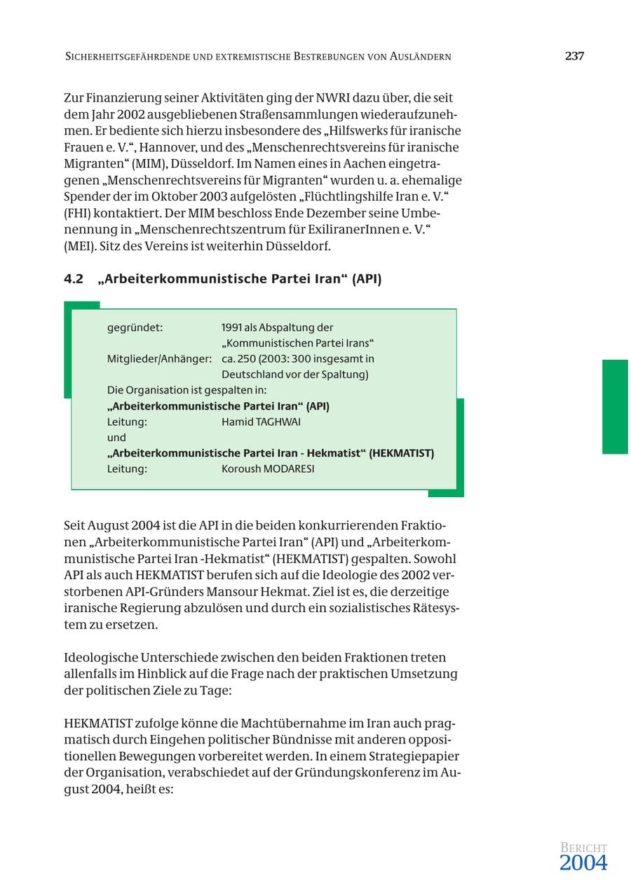 SICHERHEITSGEFÄHRDENDE UND EXTREMISTISCHE B ESTREBUNGEN VON AUSLÄNDERN 237 Zur Finanzierung seiner Aktivitäten ging der NWRI dazu über, die seit dem Jahr 2002 ausgebliebenen Straßensammlungen wiederaufzunehmen. Er bediente sich hierzu insbesondere des "Hilfswerks für iranische Frauen e. V.", Hannover, und des "Menschenrechtsvereins für iranische Migranten" (MIM), Düsseldorf. Im Namen eines in Aachen eingetragenen "Menschenrechtsvereins für Migranten" wurden u. a. ehemalige Spender der im Oktober 2003 aufgelösten "Flüchtlingshilfe Iran e. V." (FHI) kontaktiert. Der MIM beschloss Ende Dezember seine Umbenennung in "Menschenrechtszentrum für ExiliranerInnen e. V." (MEI). Sitz des Vereins ist weiterhin Düsseldorf. 4.2 "Arbeiterkommunistische Partei Iran" (API) gegründet: 1991 als Abspaltung der "Kommunistischen Partei Irans" Mitglieder/Anhänger: ca. 250 (2003: 300 insgesamt in Deutschland vor der Spaltung) Die Organisation ist gespalten in: "Arbeiterkommunistische Partei Iran" (API) Leitung: Hamid TAGHWAI und "Arbeiterkommunistische Partei Iran - Hekmatist" (HEKMATIST) Leitung: Koroush MODARESI Seit August 2004 ist die API in die beiden konkurrierenden Fraktionen "Arbeiterkommunistische Partei Iran" (API) und "Arbeiterkommunistische Partei Iran -Hekmatist" (HEKMATIST) gespalten. Sowohl API als auch HEKMATIST berufen sich auf die Ideologie des 2002 verstorbenen API-Gründers Mansour Hekmat. Ziel ist es, die derzeitige iranische Regierung abzulösen und durch ein sozialistisches Rätesystem zu ersetzen. Ideologische Unterschiede zwischen den beiden Fraktionen treten allenfalls im Hinblick auf die Frage nach der praktischen Umsetzung der politischen Ziele zu Tage: HEKMATIST zufolge könne die Machtübernahme im Iran auch pragmatisch durch Eingehen politischer Bündnisse mit anderen oppositionellen Bewegungen vorbereitet werden. In einem Strategiepapier der Organisation, verabschiedet auf der Gründungskonferenz im August 2004, heißt es: BERICHT 2004
