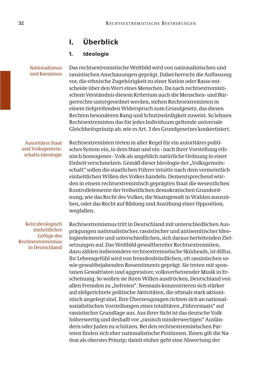 32 RECHTSE X TREMISTISCHE BESTREBUNGEN I. Überblick 1. Ideologie Nationalismus Das rechtsextremistische Weltbild wird von nationalistischen und und Rassismus rassistischen Anschauungen geprägt. Dabei herrscht die Auffassung vor, die ethnische Zugehörigkeit zu einer Nation oder Rasse entscheide über den Wert eines Menschen. Da nach rechtsextremistischem Verständnis diesem Kriterium auch die Menschenund Bürgerrechte untergeordnet werden, stehen Rechtsextremisten in einem tiefgreifenden Widerspruch zum Grundgesetz, das diesen Rechten besonderen Rang und Schutzwürdigkeit zuweist. So lehnen Rechtsextremisten das für jedes Individuum geltende universale Gleichheitsprinzip ab, wie es Art. 3 des Grundgesetzes konkretisiert. Autoritärer Staat Rechtsextremisten treten in aller Regel für ein autoritäres politiund Volksgemeinsches System ein, in dem Staat und ein - nach ihrer Vorstellung ethschafts-Ideologie nisch homogenes - Volk als angeblich natürliche Ordnung in einer Einheit verschmelzen. Gemäß dieser Ideologie der "Volksgemeinschaft" sollen die staatlichen Führer intuitiv nach dem vermeintlich einheitlichen Willen des Volkes handeln. Dementsprechend würden in einem rechtsextremistisch geprägten Staat die wesentlichen Kontrollelemente der freiheitlichen demokratischen Grundordnung, wie das Recht des Volkes, die Staatsgewalt in Wahlen auszuüben, oder das Recht auf Bildung und Ausübung einer Opposition, wegfallen. Kein ideologisch Rechtsextremismus tritt in Deutschland mit unterschiedlichen Auseinheitliches prägungen nationalistischer, rassistischer und antisemitischer IdeoGefüge des logieelemente und unterschiedlichen, sich daraus herleitenden ZielRechtsextremismus in Deutschland setzungen auf. Das Weltbild gewaltbereiter Rechtsextremisten, dazu zählen insbesondere rechtsextremistische Skinheads, ist diffus. Ihr Lebensgefühl wird von fremdenfeindlichen, oft rassistischen sowie gewaltbejahenden Ressentiments geprägt. Sie treten mit spontanen Gewalttaten und aggressiver, volksverhetzender Musik in Erscheinung. So wollen sie ihren Willen ausdrücken, Deutschland von allen Fremden zu "befreien". Neonazis konzentrieren sich stärker auf zielgerichtete politische Aktivitäten, die oftmals stark aktionistisch angelegt sind. Ihre Überzeugungen richten sich an nationalsozialistischen Vorstellungen eines totalitären "Führerstaats" auf rassistischer Grundlage aus. Aus ihrer Sicht ist das deutsche Volk höherwertig und deshalb vor "rassisch minderwertigen" Ausländern oder Juden zu schützen. Bei den rechtsextremistischen Parteien finden sich eher nationalistische Positionen. Ihnen gilt die Nation als oberstes Prinzip; damit einher geht eine Abwertung der