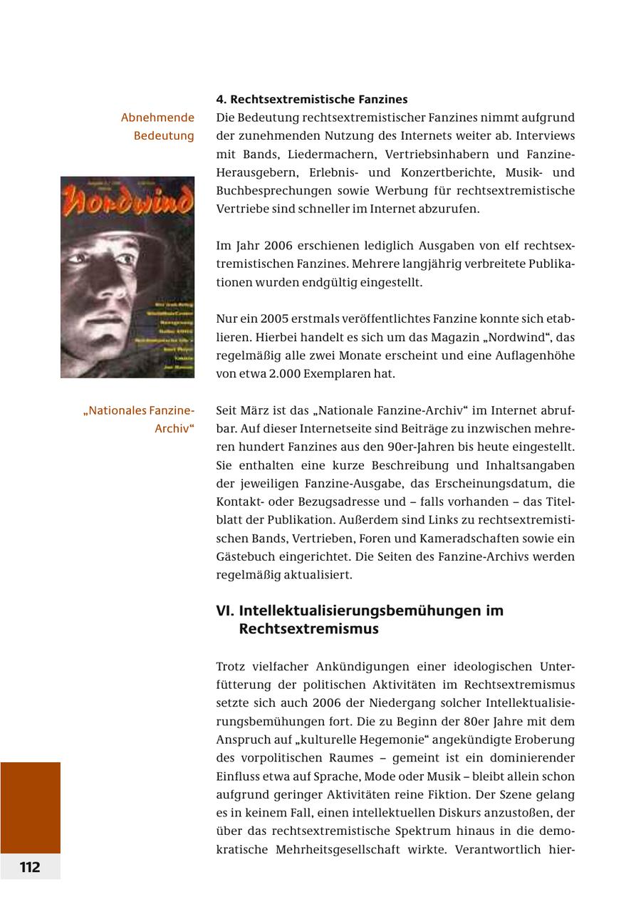 4. Rechtsextremistische Fanzines Abnehmende Die Bedeutung rechtsextremistischer Fanzines nimmt aufgrund Bedeutung der zunehmenden Nutzung des Internets weiter ab. Interviews mit Bands, Liedermachern, Vertriebsinhabern und FanzineHerausgebern, Erlebnisund Konzertberichte, Musikund Buchbesprechungen sowie Werbung für rechtsextremistische Vertriebe sind schneller im Internet abzurufen. Im Jahr 2006 erschienen lediglich Ausgaben von elf rechtsextremistischen Fanzines. Mehrere langjährig verbreitete Publikationen wurden endgültig eingestellt. Nur ein 2005 erstmals veröffentlichtes Fanzine konnte sich etablieren. Hierbei handelt es sich um das Magazin "Nordwind", das regelmäßig alle zwei Monate erscheint und eine Auflagenhöhe von etwa 2.000 Exemplaren hat. "Nationales FanzineSeit März ist das "Nationale Fanzine-Archiv" im Internet abrufArchiv" bar. Auf dieser Internetseite sind Beiträge zu inzwischen mehreren hundert Fanzines aus den 90er-Jahren bis heute eingestellt. Sie enthalten eine kurze Beschreibung und Inhaltsangaben der jeweiligen Fanzine-Ausgabe, das Erscheinungsdatum, die Kontaktoder Bezugsadresse und - falls vorhanden - das Titelblatt der Publikation. Außerdem sind Links zu rechtsextremistischen Bands, Vertrieben, Foren und Kameradschaften sowie ein Gästebuch eingerichtet. Die Seiten des Fanzine-Archivs werden regelmäßig aktualisiert. VI. Intellektualisierungsbemühungen im Rechtsextremismus Trotz vielfacher Ankündigungen einer ideologischen Unterfütterung der politischen Aktivitäten im Rechtsextremismus setzte sich auch 2006 der Niedergang solcher Intellektualisierungsbemühungen fort. Die zu Beginn der 80er Jahre mit dem Anspruch auf "kulturelle Hegemonie" angekündigte Eroberung des vorpolitischen Raumes - gemeint ist ein dominierender Einfluss etwa auf Sprache, Mode oder Musik - bleibt allein schon aufgrund geringer Aktivitäten reine Fiktion. Der Szene gelang es in keinem Fall, einen intellektuellen Diskurs anzustoßen, der über das rechtsextremistische Spektrum hinaus in die demokratische Mehrheitsgesellschaft wirkte. Verantwortlich hier112