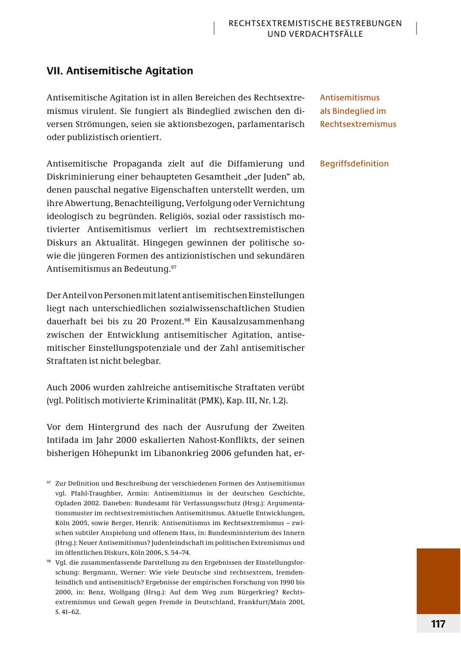 RECHTSEXTREMISTISCHE BESTREBUNGEN UND VERDACHTSFÄLLE VII. Antisemitische Agitation Antisemitische Agitation ist in allen Bereichen des RechtsextreAntisemitismus mismus virulent. Sie fungiert als Bindeglied zwischen den dials Bindeglied im versen Strömungen, seien sie aktionsbezogen, parlamentarisch Rechtsextremismus oder publizistisch orientiert. Antisemitische Propaganda zielt auf die Diffamierung und Begriffsdefinition Diskriminierung einer behaupteten Gesamtheit "der Juden" ab, denen pauschal negative Eigenschaften unterstellt werden, um ihre Abwertung, Benachteiligung, Verfolgung oder Vernichtung ideologisch zu begründen. Religiös, sozial oder rassistisch motivierter Antisemitismus verliert im rechtsextremistischen Diskurs an Aktualität. Hingegen gewinnen der politische sowie die jüngeren Formen des antizionistischen und sekundären Antisemitismus an Bedeutung.97 Der Anteil von Personen mit latent antisemitischen Einstellungen liegt nach unterschiedlichen sozialwissenschaftlichen Studien dauerhaft bei bis zu 20 Prozent.98 Ein Kausalzusammenhang zwischen der Entwicklung antisemitischer Agitation, antisemitischer Einstellungspotenziale und der Zahl antisemitischer Straftaten ist nicht belegbar. Auch 2006 wurden zahlreiche antisemitische Straftaten verübt (vgl. Politisch motivierte Kriminalität (PMK), Kap. III, Nr. 1.2). Vor dem Hintergrund des nach der Ausrufung der Zweiten Intifada im Jahr 2000 eskalierten Nahost-Konflikts, der seinen bisherigen Höhepunkt im Libanonkrieg 2006 gefunden hat, er97 Zur Defi nition und Beschreibung der verschiedenen Formen des Antisemitismus vgl. Pfahl-Traughber, Armin: Antisemitismus in der deutschen Geschichte, Opladen 2002. Daneben: Bundesamt für Verfassungsschutz (Hrsg.): Argu mentationsmuster im rechtsextremistischen Antisemitismus. Aktuelle Entwicklungen, Köln 2005, sowie Berger, Henrik: Antisemitismus im Rechtsextremismus - zwischen subtiler Anspielung und offenem Hass, in: Bundesministerium des Innern (Hrsg.): Neuer Antisemitismus? Judenfeindschaft im politischen Extremismus und im öffentlichen Diskurs, Köln 2006, S. 54-74. 98 Vgl. die zusammenfassende Darstellung zu den Ergebnissen der Ein stellungsforschung: Bergmann, Werner: Wie viele Deutsche sind rechtsextrem, fremdenfeindlich und antisemitisch? Ergebnisse der empirischen Forschung von 1990 bis 2000, in: Benz, Wolfgang (Hrsg.): Auf dem Weg zum Bürgerkrieg? Rechtsextremismus und Gewalt gegen Fremde in Deutschland, Frankfurt/Main 2001, S. 41-62. 117
