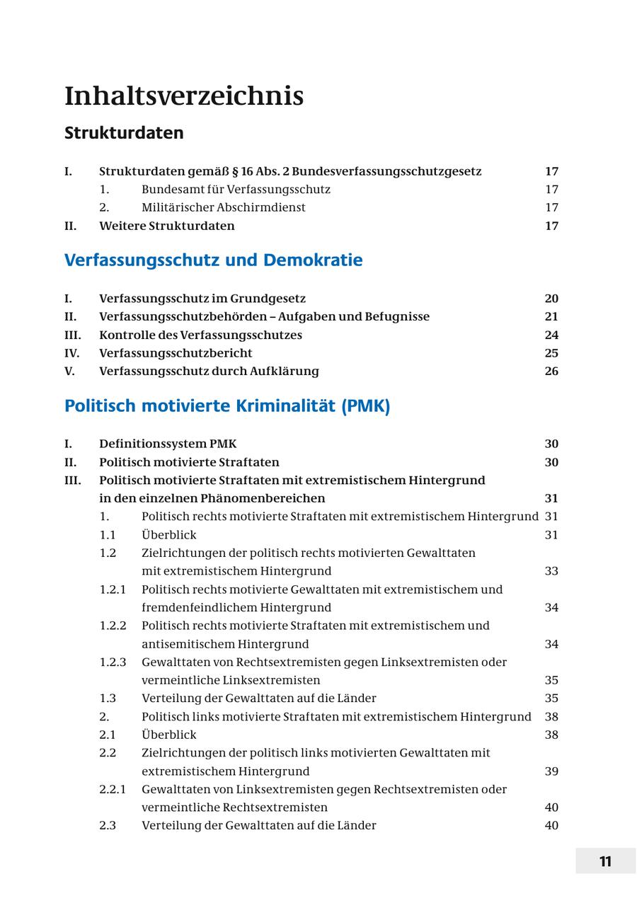 Inhaltsverzeichnis Strukturdaten I. Strukturdaten gemäß SS 16 Abs. 2 Bundesverfassungsschutzgesetz 17 1. Bundesamt für Verfassungsschutz 17 2. Militärischer Abschirmdienst 17 II. Weitere Strukturdaten 17 Verfassungsschutz und Demokratie I. Verfassungsschutz im Grundgesetz 20 II. Verfassungsschutzbehörden - Aufgaben und Befugnisse 21 III. Kontrolle des Verfassungsschutzes 24 IV. Verfassungsschutzbericht 25 V. Verfassungsschutz durch Aufklärung 26 Politisch motivierte Kriminalität (PMK) I. Definitionssystem PMK 30 II. Politisch motivierte Straftaten 30 III. Politisch motivierte Straftaten mit extremistischem Hintergrund in den einzelnen Phänomenbereichen 31 1. Politisch rechts motivierte Straftaten mit extremistischem Hintergrund 31 1.1 Überblick 31 1.2 Zielrichtungen der politisch rechts motivierten Gewalttaten mit extremistischem Hintergrund 33 1.2.1 Politisch rechts motivierte Gewalttaten mit extremistischem und fremdenfeindlichem Hintergrund 34 1.2.2 Politisch rechts motivierte Straftaten mit extremistischem und antisemitischem Hintergrund 34 1.2.3 Gewalttaten von Rechtsextremisten gegen Linksextremisten oder vermeintliche Linksextremisten 35 1.3 Verteilung der Gewalttaten auf die Länder 35 2. Politisch links motivierte Straftaten mit extremistischem Hintergrund 38 2.1 Überblick 38 2.2 Zielrichtungen der politisch links motivierten Gewalttaten mit extremistischem Hintergrund 39 2.2.1 Gewalttaten von Linksextremisten gegen Rechtsextremisten oder vermeintliche Rechtsextremisten 40 2.3 Verteilung der Gewalttaten auf die Länder 40 11