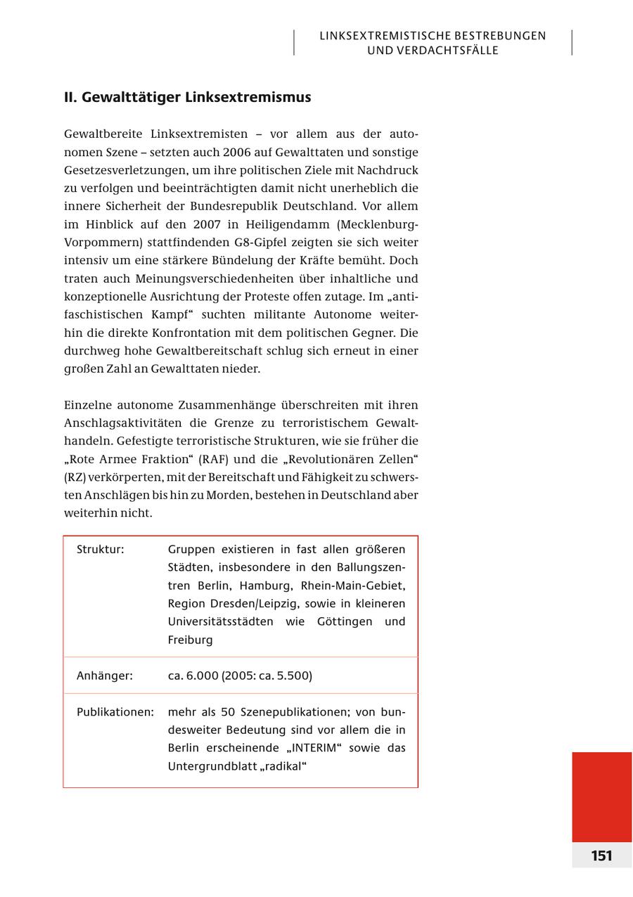 LINKSEXTREMISTISCHE BESTREBUNGEN UND VERDACHTSFÄLLE II. Gewalttätiger Linksextremismus Gewaltbereite Linksextremisten - vor allem aus der autonomen Szene - setzten auch 2006 auf Gewalttaten und sonstige Gesetzesverletzungen, um ihre politischen Ziele mit Nachdruck zu verfolgen und beeinträchtigten damit nicht unerheblich die innere Sicherheit der Bundesrepublik Deutschland. Vor allem im Hinblick auf den 2007 in Heiligendamm (MecklenburgVorpommern) stattfindenden G8-Gipfel zeigten sie sich weiter intensiv um eine stärkere Bündelung der Kräfte bemüht. Doch traten auch Meinungsverschiedenheiten über inhaltliche und konzeptionelle Ausrichtung der Proteste offen zutage. Im "antifaschistischen Kampf" suchten militante Autonome weiterhin die direkte Konfrontation mit dem politischen Gegner. Die durchweg hohe Gewaltbereitschaft schlug sich erneut in einer großen Zahl an Gewalttaten nieder. Einzelne autonome Zusammenhänge überschreiten mit ihren Anschlagsaktivitäten die Grenze zu terroristischem Gewalthandeln. Gefestigte terroristische Strukturen, wie sie früher die "Rote Armee Fraktion" (RAF) und die "Revolutionären Zellen" (RZ) verkörperten, mit der Bereitschaft und Fähigkeit zu schwersten Anschlägen bis hin zu Morden, bestehen in Deutschland aber weiterhin nicht. Struktur: Gruppen existieren in fast allen größeren Städten, insbesondere in den Ballungszen - tren Berlin, Hamburg, Rhein-Main-Gebiet, Region Dresden/Leipzig, sowie in kleineren Universitätsstädten wie Göt tingen und Freiburg Anhänger: ca. 6.000 (2005: ca. 5.500) Publikationen: mehr als 50 Szenepublikationen; von bundesweiter Bedeutung sind vor allem die in Berlin erscheinende "INTERIM" sowie das Untergrundblatt "radikal" 151