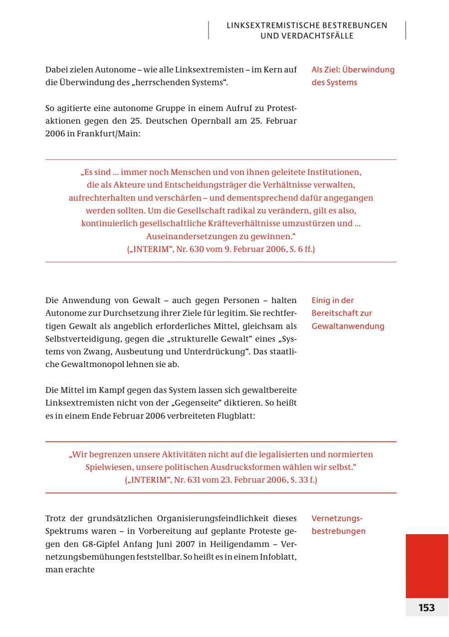 LINKSEXTREMISTISCHE BESTREBUNGEN UND VERDACHTSFÄLLE Dabei zielen Autonome - wie alle Linksextremisten - im Kern auf Als Ziel: Überwindung die Überwindung des "herrschenden Systems". des Systems So agitierte eine autonome Gruppe in einem Aufruf zu Protestaktionen gegen den 25. Deutschen Opernball am 25. Februar 2006 in Frankfurt/Main: "Es sind ... immer noch Menschen und von ihnen geleitete Institutionen, die als Akteure und Entscheidungsträger die Verhältnisse verwalten, aufrechterhalten und verschärfen - und dementsprechend dafür angegangen werden sollten. Um die Gesellschaft radikal zu verändern, gilt es also, kontinuierlich gesellschaftliche Kräfteverhältnisse umzustürzen und ... Auseinandersetzungen zu gewinnen." ("INTERIM", Nr. 630 vom 9. Februar 2006, S. 6 ff.) Die Anwendung von Gewalt - auch gegen Personen - halten Einig in der Autonome zur Durchsetzung ihrer Ziele für legitim. Sie rechtferBereitschaft zur tigen Gewalt als angeblich erforderliches Mittel, gleichsam als Gewaltanwendung Selbstverteidigung, gegen die "strukturelle Gewalt" eines "Systems von Zwang, Ausbeutung und Unterdrückung". Das staatliche Gewaltmonopol lehnen sie ab. Die Mittel im Kampf gegen das System lassen sich gewaltbereite Linksextremisten nicht von der "Gegenseite" diktieren. So heißt es in einem Ende Februar 2006 verbreiteten Flugblatt: "Wir begrenzen unsere Aktivitäten nicht auf die legalisierten und normierten Spielwiesen, unsere politischen Ausdrucksformen wählen wir selbst." ("INTERIM", Nr. 631 vom 23. Februar 2006, S. 33 f.) Trotz der grundsätzlichen Organisierungsfeindlichkeit dieses VernetzungsSpektrums waren - in Vorbereitung auf geplante Proteste gebestrebungen gen den G8-Gipfel Anfang Juni 2007 in Heiligendamm - Vernetzungsbemühungen feststellbar. So heißt es in einem Infoblatt, man erachte 153