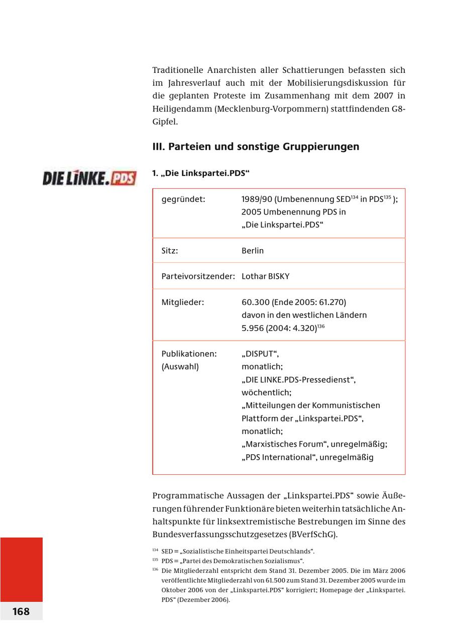 Traditionelle Anarchisten aller Schattierungen befassten sich im Jahresverlauf auch mit der Mobilisierungsdiskussion für die geplanten Proteste im Zusammenhang mit dem 2007 in Heiligendamm (Mecklenburg-Vorpommern) stattfindenden G8Gipfel. III. Parteien und sonstige Gruppierungen 1. "Die Linkspartei.PDS" gegründet: 1989/90 (Umbenennung SED134 in PDS 135 ); 2005 Umbenennung PDS in "Die Linkspartei.PDS" Sitz: Berlin Parteivorsitzender: Lothar BISKY Mitglieder: 60.300 (Ende 2005: 61.270) davon in den westlichen Ländern 5.956 (2004: 4.320)136 Publikationen: "DISPUT", (Auswahl) monatlich; "DIE LINKE.PDS-Pressedienst", wöchentlich; "Mitteilungen der Kommunistischen Plattform der "Linkspartei.PDS", monatlich; "Marxistisches Forum", unregelmäßig; "PDS International", unregelmäßig Programmatische Aussagen der "Linkspartei.PDS" sowie Äuße - r ungen führender Funktionäre bieten weiterhin tatsächliche Anhaltspunkte für linksextremistische Bestrebungen im Sinne des Bundesverfassungsschutzgesetzes (BVerfSchG). 134 SED = "Sozialistische Einheitspartei Deutschlands". 135 PDS = "Partei des Demokratischen Sozialismus". 136 Die Mitgliederzahl entspricht dem Stand 31. Dezember 2005. Die im März 2006 veröffentlichte Mitgliederzahl von 61.500 zum Stand 31. Dezember 2005 wurde im Oktober 2006 von der "Linkspartei.PDS" korrigiert; Homepage der "Linkspartei. PDS" (Dezember 2006). 168