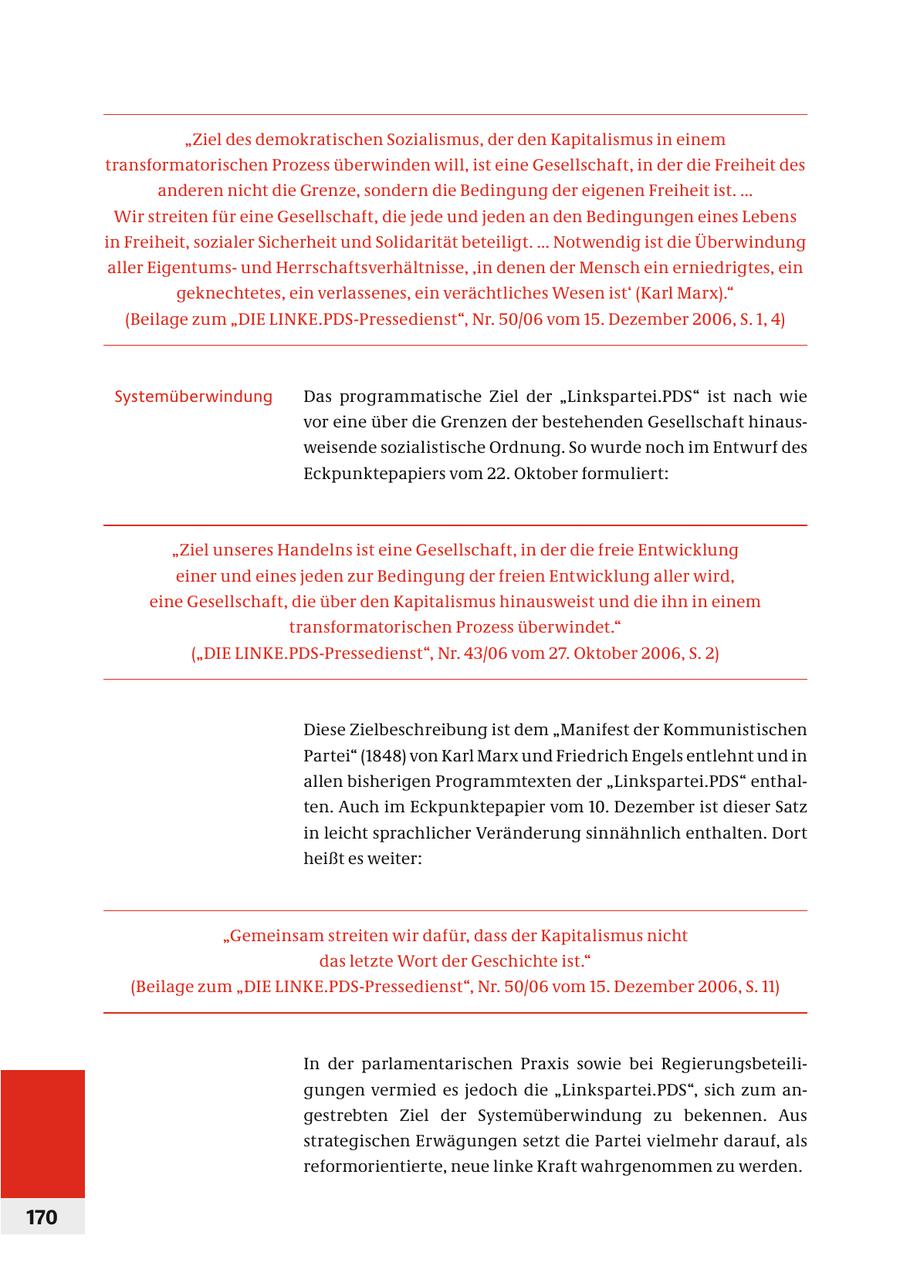 "Ziel des demokratischen Sozialismus, der den Kapitalismus in einem transformatorischen Prozess überwinden will, ist eine Gesellschaft, in der die Freiheit des anderen nicht die Grenze, sondern die Bedingung der eigenen Freiheit ist. ... Wir streiten für eine Gesellschaft, die jede und jeden an den Bedingungen eines Lebens in Freiheit, sozialer Sicherheit und Solidarität beteiligt. ... Notwendig ist die Überwindung aller Eigentumsund Herrschaftsverhältnisse, 'in denen der Mensch ein erniedrigtes, ein geknechtetes, ein verlassenes, ein verächtliches Wesen ist' (Karl Marx)." (Beilage zum "DIE LINKE.PDS-Pressedienst", Nr. 50/06 vom 15. Dezember 2006, S. 1, 4) Systemüberwindung Das programmatische Ziel der "Linkspartei.PDS" ist nach wie vor eine über die Grenzen der bestehenden Gesellschaft hinausweisende sozialistische Ordnung. So wurde noch im Entwurf des Eckpunktepapiers vom 22. Oktober formuliert: "Ziel unseres Handelns ist eine Gesellschaft, in der die freie Entwicklung einer und eines jeden zur Bedingung der freien Entwicklung aller wird, eine Gesellschaft, die über den Kapitalismus hinausweist und die ihn in einem transformatorischen Prozess überwindet." ("DIE LINKE.PDS-Pressedienst", Nr. 43/06 vom 27. Oktober 2006, S. 2) Diese Zielbeschreibung ist dem "Manifest der Kommunistischen Partei" (1848) von Karl Marx und Friedrich Engels entlehnt und in allen bisherigen Programmtexten der "Linkspartei.PDS" enthalten. Auch im Eckpunktepapier vom 10. Dezember ist dieser Satz in leicht sprachlicher Veränderung sinnähnlich enthalten. Dort heißt es weiter: "Gemeinsam streiten wir dafür, dass der Kapitalismus nicht das letzte Wort der Geschichte ist." (Beilage zum "DIE LINKE.PDS-Pressedienst", Nr. 50/06 vom 15. Dezember 2006, S. 11) In der parlamentarischen Praxis sowie bei Regier ungsbeteiligungen vermied es jedoch die "Linkspartei.PDS", sich zum angestrebten Ziel der Systemüberwindung zu bekennen. Aus strategischen Erwägungen setzt die Partei vielmehr darauf, als reformorientierte, neue linke Kraft wahrgenommen zu werden. 170