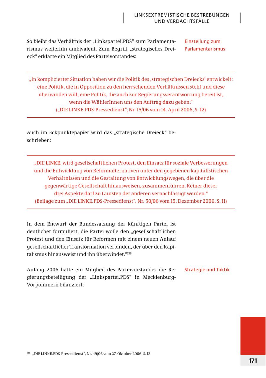 LINKSEXTREMISTISCHE BESTREBUNGEN UND VERDACHTSFÄLLE So bleibt das Verhältnis der "Linkspartei.PDS" zum ParlamentaEinstellung zum r ismus weiterhin ambivalent. Zum Begriff "strategisches DreiParlamentarismus eck" erklärte ein Mitglied des Parteivorstandes: "In komplizierter Situation haben wir die Politik des 'strategischen Dreiecks' entwickelt: eine Politik, die in Opposition zu den herrschenden Verhältnissen steht und diese überwinden will; eine Politik, die auch zur Regierungsverantwortung bereit ist, wenn die WählerInnen uns den Auftrag dazu geben." ("DIE LINKE.PDS-Pressedienst", Nr. 15/06 vom 14. April 2006, S. 12) Auch im Eckpunktepapier wird das "strategische Dreieck" beschrieben: "DIE LINKE. wird gesellschaftlichen Protest, den Einsatz für soziale Verbesserungen und die Entwicklung von Reformalternativen unter den gegebenen kapitalistischen Verhältnissen und die Gestaltung von Entwicklungswegen, die über die gegenwärtige Gesellschaft hinausweisen, zusammenführen. Keiner dieser drei Aspekte darf zu Gunsten der anderen vernachlässigt werden." (Beilage zum "DIE LINKE.PDS-Pressedienst", Nr. 50/06 vom 15. Dezember 2006, S. 11) In dem Entwurf der Bundessatzung der künftigen Partei ist deut licher formuliert, die Partei wolle den "gesellschaftlichen Protest und den Einsatz für Reformen mit einem neuen Anlauf gesellschaft licher Transformation verbinden, der über den Kapitalismus hinausweist und ihn überwindet."138 Anfang 2006 hatte ein Mitglied des Parteivorstandes die ReStrategie und Taktik gier ungsbeteiligung der "Linkspartei.PDS" in MecklenburgVor pom mern bilanziert: 138 "DIE LINKE.PDS-Pressedienst", Nr. 49/06 vom 27. Oktober 2006, S. 13. 171
