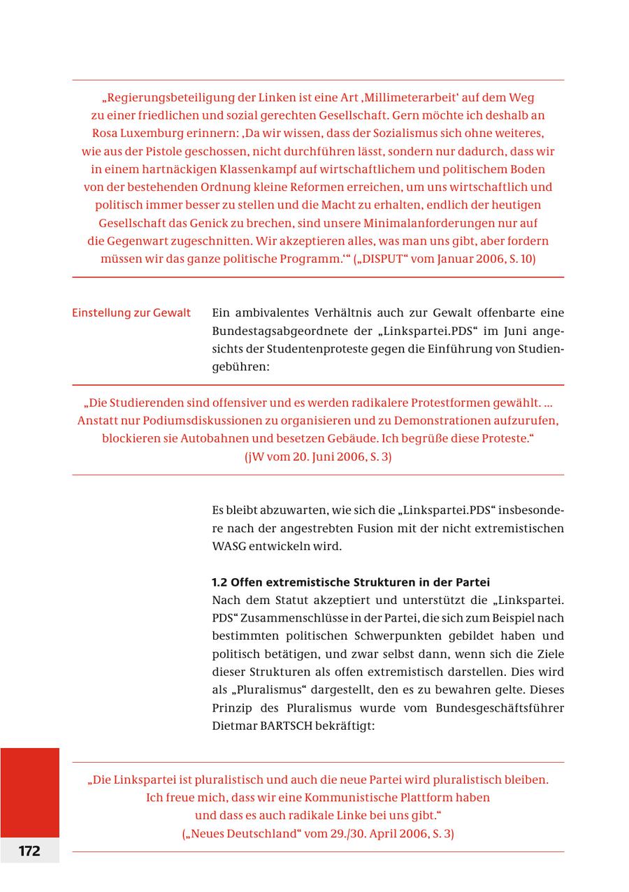 "Regierungsbeteiligung der Linken ist eine Art 'Millimeterarbeit' auf dem Weg zu einer friedlichen und sozial gerechten Gesellschaft. Gern möchte ich deshalb an Rosa Luxemburg erinnern: 'Da wir wissen, dass der Sozialismus sich ohne weiteres, wie aus der Pistole geschossen, nicht durchführen lässt, sondern nur dadurch, dass wir in einem hartnäckigen Klassenkampf auf wirtschaftlichem und politischem Boden von der bestehenden Ordnung kleine Reformen erreichen, um uns wirtschaftlich und politisch immer besser zu stellen und die Macht zu erhalten, endlich der heutigen Gesellschaft das Genick zu brechen, sind unsere Minimalanforderungen nur auf die Gegenwart zugeschnitten. Wir akzeptieren alles, was man uns gibt, aber fordern müssen wir das ganze politische Programm.'" ("DISPUT" vom Januar 2006, S. 10) Einstellung zur Gewalt Ein ambivalentes Verhältnis auch zur Gewalt offenbarte eine Bundestagsabgeordnete der "Linkspartei.PDS" im Juni angesichts der Studentenproteste gegen die Einführung von Studiengebühren: "Die Studierenden sind offensiver und es werden radikalere Protestformen gewählt. ... Anstatt nur Podiumsdiskussionen zu organisieren und zu Demonstrationen aufzurufen, blockieren sie Autobahnen und besetzen Gebäude. Ich begrüße diese Proteste." (jW vom 20. Juni 2006, S. 3) Es bleibt abzuwarten, wie sich die "Linkspartei.PDS" insbesondere nach der angestrebten Fusion mit der nicht extremistischen WASG entwickeln wird. 1.2 Offen extremistische Strukturen in der Partei Nach dem Statut akzeptiert und unterstützt die "Linkspartei. PDS" Zusammenschlüsse in der Partei, die sich zum Beispiel nach bestimmten politischen Schwerpunkten gebildet haben und politisch betätigen, und zwar selbst dann, wenn sich die Ziele dieser Strukturen als offen extremistisch darstellen. Dies wird als "Pluralismus" dargestellt, den es zu bewahren gelte. Dieses Prinzip des Pluralismus wurde vom Bundesgeschäftsführer Dietmar BARTSCH bekräftigt: "Die Linkspartei ist pluralistisch und auch die neue Partei wird pluralistisch bleiben. Ich freue mich, dass wir eine Kommunistische Plattform haben und dass es auch radikale Linke bei uns gibt." ("Neues Deutschland" vom 29./30. April 2006, S. 3) 172