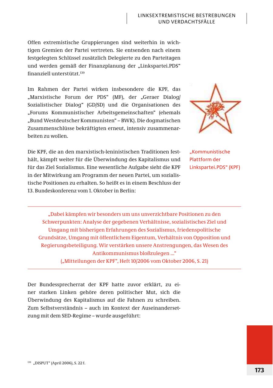 LINKSEXTREMISTISCHE BESTREBUNGEN UND VERDACHTSFÄLLE Offen extremistische Gruppierungen sind weiterhin in wichtigen Gremien der Partei vertreten. Sie entsenden nach einem festgelegten Schlüssel zusätzlich Delegierte zu den Parteitagen und werden gemäß der Finanzplanung der "Linkspartei.PDS" finanziell unterstützt.139 Im Rahmen der Partei wirken insbesondere die KPF, das "Marxistische Forum der PDS" (MF), der "Geraer Dialog/ Sozialistischer Dialog" (GD/SD) und die Organisationen des "Forums Kommunistischer Arbeitsgemeinschaften" (ehemals "Bund Westdeutscher Kommunisten" - BWK). Die dogmatischen Zusammenschlüsse bekräftigten erneut, intensiv zusammenarbeiten zu wollen. Die KPF, die an den marxistisch-leninistischen Traditionen fest"Kommunistische hält, kämpft weiter für die Überwindung des Kapitalismus und Plattform der für das Ziel Sozialismus. Eine wesentliche Aufgabe sieht die KPF Linkspartei.PDS" (KPF) in der Mitwirkung am Programm der neuen Partei, um sozialistische Positionen zu erhalten. So heißt es in einem Beschluss der 13. Bundeskonferenz vom 1. Oktober in Berlin: "Dabei kämpfen wir besonders um uns unverzichtbare Positionen zu den Schwerpunkten: Analyse der gegebenen Verhältnisse, sozialistisches Ziel und Umgang mit bisherigen Erfahrungen des Sozialismus, friedenspolitische Grundsätze, Umgang mit öffentlichem Eigentum, Verhältnis von Opposition und Regierungsbeteiligung. Wir verstärken unsere Anstrengungen, das Wesen des Antikommunismus bloßzulegen ..." ("Mitteilungen der KPF", Heft 10/2006 vom Oktober 2006, S. 21) Der Bundessprecherrat der KPF hatte zuvor erklärt, zu einer starken Linken gehöre deren politischer Mut, sich die Überwindung des Kapitalismus auf die Fahnen zu schreiben. Zum Selbstverständnis - auch im Kontext der Auseinandersetzung mit dem SED-Regime - wurde ausgeführt: 139 "DISPUT" (April 2006), S. 22 f. 173