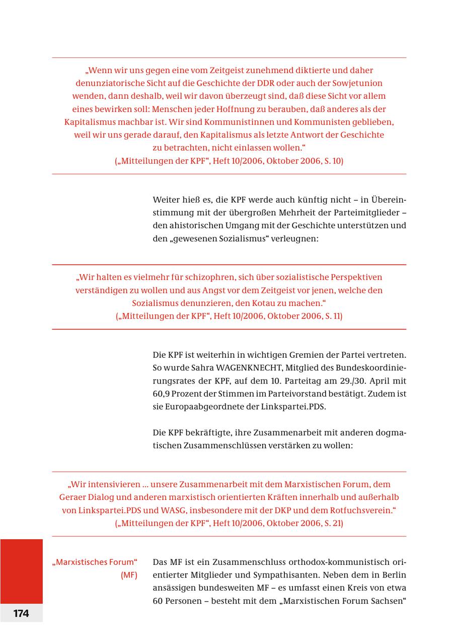 "Wenn wir uns gegen eine vom Zeitgeist zunehmend diktierte und daher denunziatorische Sicht auf die Geschichte der DDR oder auch der Sowjetunion wenden, dann deshalb, weil wir davon überzeugt sind, daß diese Sicht vor allem eines bewirken soll: Menschen jeder Hoffnung zu berauben, daß anderes als der Kapitalismus machbar ist. Wir sind Kommunistinnen und Kommunisten geblieben, weil wir uns gerade darauf, den Kapitalismus als letzte Antwort der Geschichte zu betrachten, nicht einlassen wollen." ("Mitteilungen der KPF", Heft 10/2006, Oktober 2006, S. 10) Weiter hieß es, die KPF werde auch künftig nicht - in Übereinstimmung mit der übergroßen Mehrheit der Parteimitglieder - den ahistorischen Umgang mit der Geschichte unterstützen und den "gewesenen Sozialismus" verleugnen: "Wir halten es vielmehr für schizophren, sich über sozialistische Perspektiven verständigen zu wollen und aus Angst vor dem Zeitgeist vor jenen, welche den Sozialismus denunzieren, den Kotau zu machen." ("Mitteilungen der KPF", Heft 10/2006, Oktober 2006, S. 11) Die KPF ist weiterhin in wichtigen Gremien der Partei vertreten. So wurde Sahra WAGENKNECHT, Mitglied des Bundeskoordinie- r ungsrates der KPF, auf dem 10. Parteitag am 29./30. April mit 60,9 Prozent der Stimmen im Parteivorstand bestätigt. Zudem ist sie Europaabgeordnete der Linkspartei.PDS. Die KPF bekräftigte, ihre Zusammenarbeit mit anderen dogmatischen Zusammenschlüssen verstärken zu wollen: "Wir intensivieren ... unsere Zusammenarbeit mit dem Marxistischen Forum, dem Geraer Dialog und anderen marxistisch orientierten Kräften innerhalb und außerhalb von Linkspartei.PDS und WASG, insbesondere mit der DKP und dem Rotfuchsverein." ("Mitteilungen der KPF", Heft 10/2006, Oktober 2006, S. 21) "Marxistisches Forum" Das MF ist ein Zusammenschluss orthodox-kommunistisch ori(MF) entierter Mitglieder und Sympathisanten. Neben dem in Berlin ansässigen bundesweiten MF - es umfasst einen Kreis von etwa 60 Personen - besteht mit dem "Marxistischen Forum Sachsen" 174