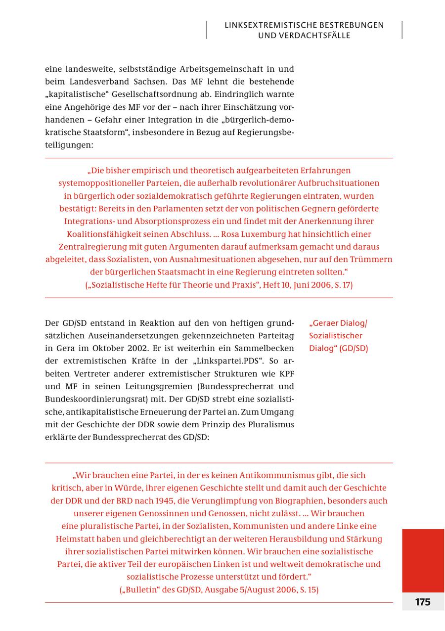 LINKSEXTREMISTISCHE BESTREBUNGEN UND VERDACHTSFÄLLE eine landesweite, selbstständige Arbeitsgemeinschaft in und beim Landesverband Sachsen. Das MF lehnt die bestehende "kapita listische" Gesellschaftsordnung ab. Eindringlich warnte eine Angehörige des MF vor der - nach ihrer Einschätzung vorhandenen - Gefahr einer Integration in die "bürgerlich-demokratische Staatsform", insbesondere in Bezug auf Regier ungsbeteiligungen: "Die bisher empirisch und theoretisch aufgearbeiteten Erfahrungen systemoppositioneller Parteien, die außerhalb revolutionärer Aufbruchsituationen in bürgerlich oder sozialdemokratisch geführte Regierungen eintraten, wurden bestätigt: Bereits in den Parlamenten setzt der von politischen Gegnern geförderte Integrationsund Absorptionsprozess ein und findet mit der Anerkennung ihrer Koalitionsfähigkeit seinen Abschluss. ... Rosa Luxemburg hat hinsichtlich einer Zentralregierung mit guten Argumenten darauf aufmerksam gemacht und daraus abgeleitet, dass Sozialisten, von Ausnahmesituationen abgesehen, nur auf den Trümmern der bürgerlichen Staatsmacht in eine Regierung eintreten sollten." ("Sozialistische Hefte für Theorie und Praxis", Heft 10, Juni 2006, S. 17) Der GD/SD entstand in Reaktion auf den von heftigen grund"Geraer Dialog/ sätzlichen Auseinandersetzungen gekennzeichneten Parteitag Sozialistischer in Gera im Oktober 2002. Er ist weiterhin ein Sammelbecken Dialog" (GD/SD) der extremistischen Kräfte in der "Linkspartei.PDS". So arbeiten Vertreter anderer extremistischer Strukturen wie KPF und MF in seinen Leitungsgremien (Bundessprecherrat und Bundeskoordinierungsrat) mit. Der GD/SD strebt eine sozialistische, antikapitalistische Erneuerung der Partei an. Zum Umgang mit der Geschichte der DDR sowie dem Prinzip des Pluralismus erklärte der Bundessprecherrat des GD/SD: "Wir brauchen eine Partei, in der es keinen Antikommunismus gibt, die sich kritisch, aber in Würde, ihrer eigenen Geschichte stellt und damit auch der Geschichte der DDR und der BRD nach 1945, die Verunglimpfung von Biographien, besonders auch unserer eigenen Genossinnen und Genossen, nicht zulässt. ... Wir brauchen eine pluralistische Partei, in der Sozialisten, Kommunisten und andere Linke eine Heimstatt haben und gleichberechtigt an der weiteren Herausbildung und Stärkung ihrer sozialistischen Partei mitwirken können. Wir brauchen eine sozialistische Partei, die aktiver Teil der europäischen Linken ist und weltweit demokratische und sozialistische Prozesse unterstützt und fördert." ("Bulletin" des GD/SD, Ausgabe 5/August 2006, S. 15) 175