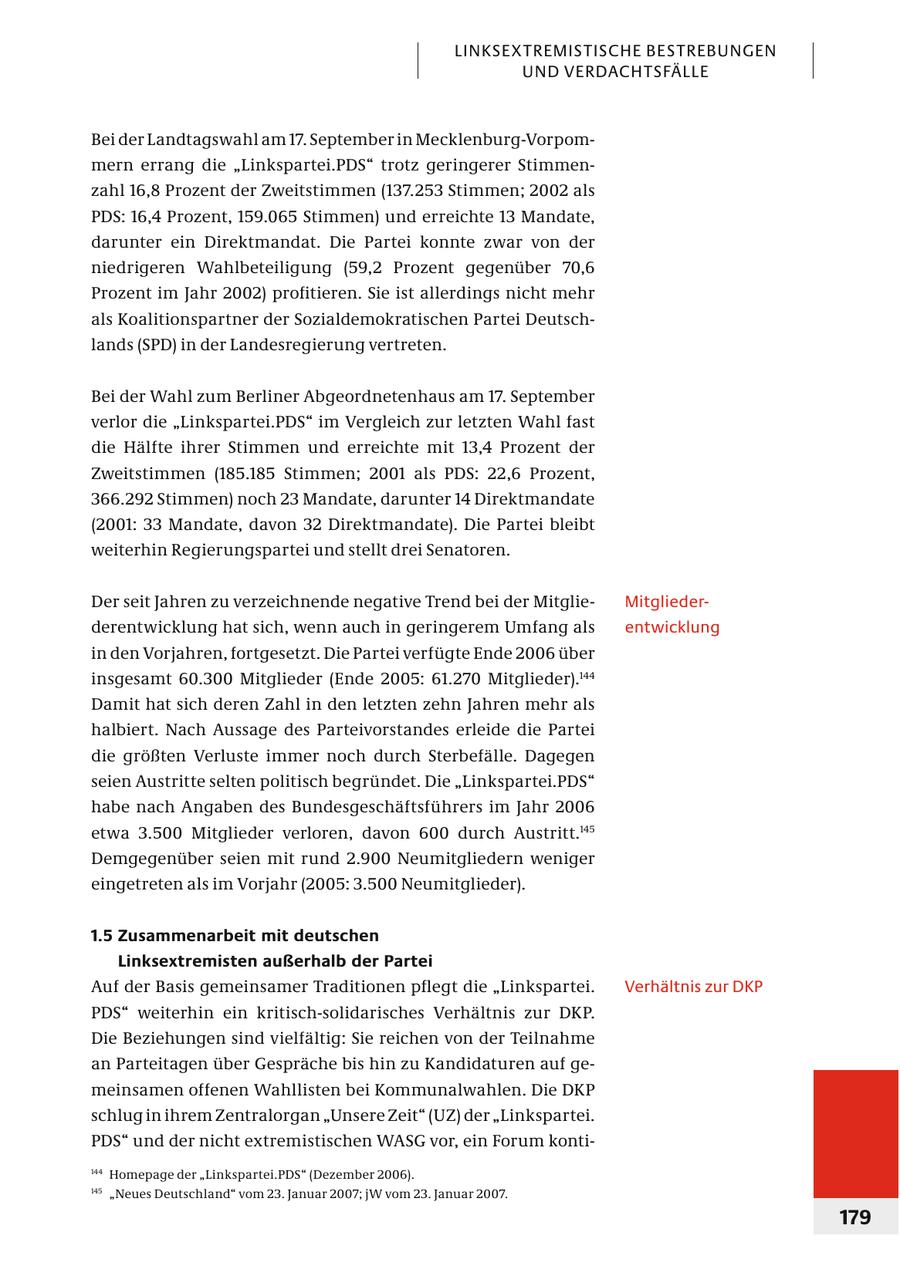 LINKSEXTREMISTISCHE BESTREBUNGEN UND VERDACHTSFÄLLE Bei der Landtagswahl am 17. September in Mecklenburg-Vor pommern errang die "Linkspartei.PDS" trotz geringerer Stimmenzahl 16,8 Prozent der Zweitstimmen (137.253 Stimmen; 2002 als PDS: 16,4 Prozent, 159.065 Stimmen) und erreichte 13 Mandate, darunter ein Direktmandat. Die Partei konnte zwar von der niedrigeren Wahlbeteiligung (59,2 Prozent gegenüber 70,6 Prozent im Jahr 2002) profitieren. Sie ist allerdings nicht mehr als Koalitionspartner der Sozialdemokratischen Partei Deutschlands (SPD) in der Landesregierung vertreten. Bei der Wahl zum Berliner Abgeordnetenhaus am 17. September verlor die "Linkspartei.PDS" im Vergleich zur letzten Wahl fast die Hälfte ihrer Stimmen und erreichte mit 13,4 Prozent der Zweitstimmen (185.185 Stimmen; 2001 als PDS: 22,6 Prozent, 366.292 Stimmen) noch 23 Mandate, darunter 14 Direktmandate (2001: 33 Mandate, davon 32 Direktmandate). Die Partei bleibt weiterhin Regierungspartei und stellt drei Senatoren. Der seit Jahren zu verzeichnende negative Trend bei der MitglieMitgliederderentwicklung hat sich, wenn auch in geringerem Umfang als entwicklung in den Vorjahren, fortgesetzt. Die Partei verfügte Ende 2006 über insgesamt 60.300 Mitglieder (Ende 2005: 61.270 Mitglieder).144 Damit hat sich deren Zahl in den letzten zehn Jahren mehr als halbiert. Nach Aussage des Parteivorstandes erleide die Partei die größten Verluste immer noch durch Sterbefälle. Dagegen seien Austritte selten politisch begründet. Die "Linkspartei.PDS" habe nach Angaben des Bundesgeschäftsführers im Jahr 2006 etwa 3.500 Mitglieder verloren, davon 600 durch Austritt.145 Demgegenüber seien mit rund 2.900 Neumitgliedern weniger eingetreten als im Vorjahr (2005: 3.500 Neumitglieder). 1.5 Zusammenarbeit mit deutschen Linksextremisten außerhalb der Partei Auf der Basis gemeinsamer Traditionen pflegt die "Linkspartei. Verhältnis zur DKP PDS" weiterhin ein kritisch-solidarisches Verhältnis zur DKP. Die Beziehungen sind vielfältig: Sie reichen von der Teilnahme an Parteitagen über Gespräche bis hin zu Kandidaturen auf gemeinsamen offenen Wahllisten bei Kommunalwahlen. Die DKP schlug in ihrem Zentralorgan "Unsere Zeit" (UZ) der "Linkspartei. PDS" und der nicht extremistischen WASG vor, ein Forum konti144 Homepage der "Linkspartei.PDS" (Dezember 2006). 145 "Neues Deutschland" vom 23. Januar 2007; jW vom 23. Januar 2007. 179