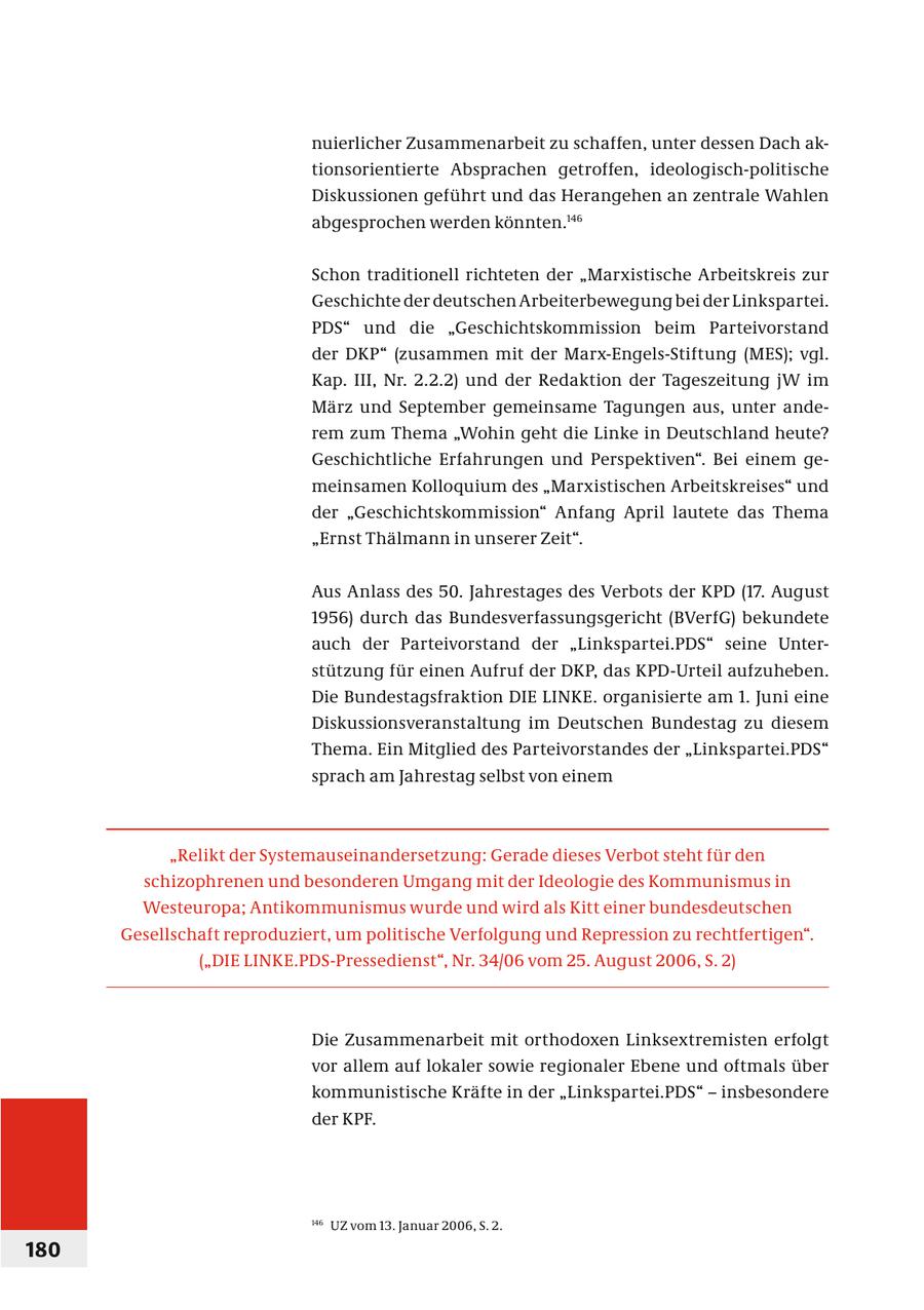 nuierlicher Zusammenarbeit zu schaffen, unter dessen Dach aktionsorientierte Absprachen getroffen, ideologisch-politische Diskussionen geführt und das Herangehen an zentrale Wahlen abgesprochen werden könnten.146 Schon traditionell richteten der "Marxistische Arbeitskreis zur Geschichte der deutschen Arbeiterbewegung bei der Linkspartei. PDS" und die "Geschichtskommission beim Parteivorstand der DKP" (zusammen mit der Marx-Engels-Stiftung (MES); vgl. Kap. III, Nr. 2.2.2) und der Redaktion der Tageszeitung jW im März und September gemeinsame Tagungen aus, unter anderem zum Thema "Wohin geht die Linke in Deutschland heute? Geschichtliche Erfahrungen und Perspektiven". Bei einem gemeinsamen Kolloquium des "Marxistischen Arbeitskreises" und der "Geschichtskommission" Anfang April lautete das Thema "Ernst Thälmann in unserer Zeit". Aus Anlass des 50. Jahrestages des Verbots der KPD (17. August 1956) durch das Bundesverfassungsgericht (BVerfG) bekundete auch der Parteivorstand der "Linkspartei.PDS" seine Unterstützung für einen Aufruf der DKP, das KPD-Urteil aufzuheben. Die Bundestagsfraktion DIE LINKE. organisierte am 1. Juni eine Diskussionsveranstaltung im Deutschen Bundestag zu diesem Thema. Ein Mitglied des Parteivorstandes der "Linkspartei.PDS" sprach am Jahrestag selbst von einem "Relikt der Systemauseinandersetzung: Gerade dieses Verbot steht für den schizophrenen und besonderen Umgang mit der Ideologie des Kommunismus in Westeuropa; Antikommunismus wurde und wird als Kitt einer bundesdeutschen Gesellschaft reproduziert, um politische Verfolgung und Repression zu rechtfertigen". ("DIE LINKE.PDS-Pressedienst", Nr. 34/06 vom 25. August 2006, S. 2) Die Zusammenarbeit mit orthodoxen Linksextremisten erfolgt vor allem auf lokaler sowie regionaler Ebene und oftmals über kommunistische Kräfte in der "Linkspartei.PDS" - insbesondere der KPF. 146 UZ vom 13. Januar 2006, S. 2. 180