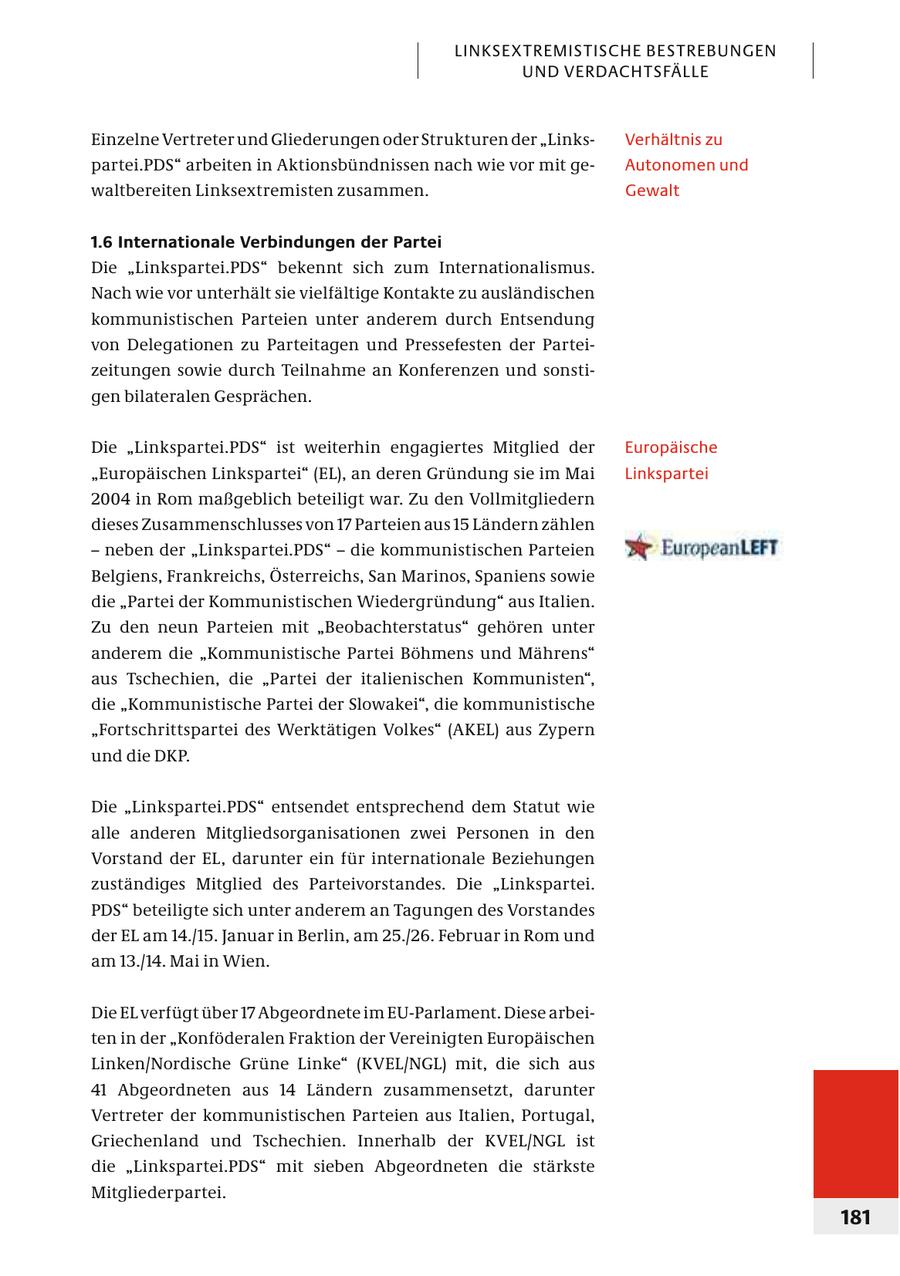 LINKSEXTREMISTISCHE BESTREBUNGEN UND VERDACHTSFÄLLE Einzelne Vertreter und Gliederungen oder Strukturen der "LinksVerhältnis zu partei.PDS" arbeiten in Aktionsbündnissen nach wie vor mit geAutonomen und waltbereiten Linksextremisten zusammen. Gewalt 1.6 Internationale Verbindungen der Partei Die "Linkspartei.PDS" bekennt sich zum Internationalismus. Nach wie vor unterhält sie vielfältige Kontakte zu ausländischen kommunistischen Parteien unter anderem durch Entsendung von Delegationen zu Parteitagen und Pressefesten der Par teizeitungen sowie durch Teilnahme an Konferenzen und sonstigen bilateralen Gesprächen. Die "Linkspartei.PDS" ist weiterhin engagiertes Mitglied der Europäische "Europäischen Linkspartei" (EL), an deren Gründung sie im Mai Linkspartei 2004 in Rom maßgeblich beteiligt war. Zu den Vollmitgliedern dieses Zusammenschlusses von 17 Parteien aus 15 Ländern zählen - neben der "Linkspartei.PDS" - die kommunistischen Parteien Belgiens, Frankreichs, Österreichs, San Marinos, Spaniens sowie die "Partei der Kommunistischen Wiedergründung" aus Italien. Zu den neun Parteien mit "Beobachterstatus" gehören unter anderem die "Kommunistische Partei Böhmens und Mährens" aus Tschechien, die "Partei der italienischen Kommunisten", die "Kommunistische Partei der Slowakei", die kommunistische "Fortschrittspartei des Werktätigen Volkes" (AKEL) aus Zypern und die DKP. Die "Linkspartei.PDS" entsendet entsprechend dem Statut wie alle anderen Mitgliedsorganisationen zwei Personen in den Vorstand der EL, darunter ein für internationale Beziehungen zuständiges Mitglied des Parteivorstandes. Die "Linkspartei. PDS" beteiligte sich unter anderem an Tagungen des Vorstandes der EL am 14./15. Januar in Berlin, am 25./26. Februar in Rom und am 13./14. Mai in Wien. Die EL verfügt über 17 Abgeordnete im EU-Parlament. Diese arbeiten in der "Konföderalen Fraktion der Vereinigten Europäischen Linken/Nordische Grüne Linke" (KVEL/NGL) mit, die sich aus 41 Abgeordneten aus 14 Ländern zusammensetzt, darunter Vertreter der kommunistischen Parteien aus Italien, Portugal, Griechenland und Tschechien. Innerhalb der KVEL/NGL ist die "Linkspartei.PDS" mit sieben Abgeordneten die stärkste Mitgliederpartei. 181