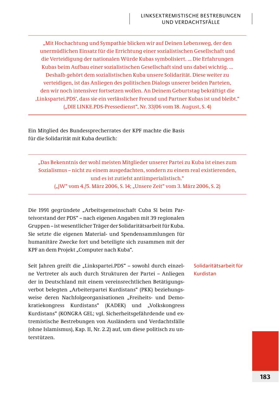 LINKSEXTREMISTISCHE BESTREBUNGEN UND VERDACHTSFÄLLE "Mit Hochachtung und Sympathie blicken wir auf Deinen Lebensweg, der den unermüdlichen Einsatz für die Errichtung einer sozialistischen Gesellschaft und die Verteidigung der nationalen Würde Kubas symbolisiert. ... Die Erfahrungen Kubas beim Aufbau einer sozialistischen Gesellschaft sind uns dabei wichtig. ... Deshalb gehört dem sozialistischen Kuba unsere Solidarität. Diese weiter zu verteidigen, ist das Anliegen des politischen Dialogs unserer beiden Parteien, den wir noch intensiver fortsetzen wollen. An Deinem Geburtstag bekräftigt die 'Linkspartei.PDS', dass sie ein verlässlicher Freund und Partner Kubas ist und bleibt." ("DIE LINKE.PDS-Pressedienst", Nr. 33/06 vom 18. August, S. 4) Ein Mitglied des Bundessprecherrates der KPF machte die Basis für die Solidarität mit Kuba deutlich: "Das Bekenntnis der wohl meisten Mitglieder unserer Partei zu Kuba ist eines zum Sozialismus - nicht zu einem ausgedachten, sondern zu einem real existierenden, und es ist zutiefst antiimperialistisch." ("jW" vom 4./5. März 2006, S. 14; "Unsere Zeit" vom 3. März 2006, S. 2) Die 1991 gegründete "Arbeitsgemeinschaft Cuba Si beim Parteivorstand der PDS" - nach eigenen Angaben mit 39 regionalen Gruppen - ist wesentlicher Träger der Solidaritätsarbeit für Kuba. Sie setzte die eigenen Materialund Spendensammlungen für humanitäre Zwecke fort und beteiligte sich zusammen mit der KPF an dem Projekt "Computer nach Kuba". Seit Jahren greift die "Linkspartei.PDS" - sowohl durch einzelSolidaritätsarbeit für ne Vertreter als auch durch Strukturen der Partei - Anliegen Kurdistan der in Deutschland mit einem vereinsrechtlichen Betätigungsverbot belegten "Arbeiterpartei Kurdistans" (PKK) beziehungsweise deren Nachfolgeorganisationen "Freiheitsund Demokratiekongress Kurdistans" (KADEK) und "Volkskongress Kurdistans" (KONGRA GEL; vgl. Sicherheitsgefährdende und extremistische Bestrebungen von Ausländern und Verdachtsfälle (ohne Islamismus), Kap. II, Nr. 2.2) auf, um diese politisch zu unterstützen. 183